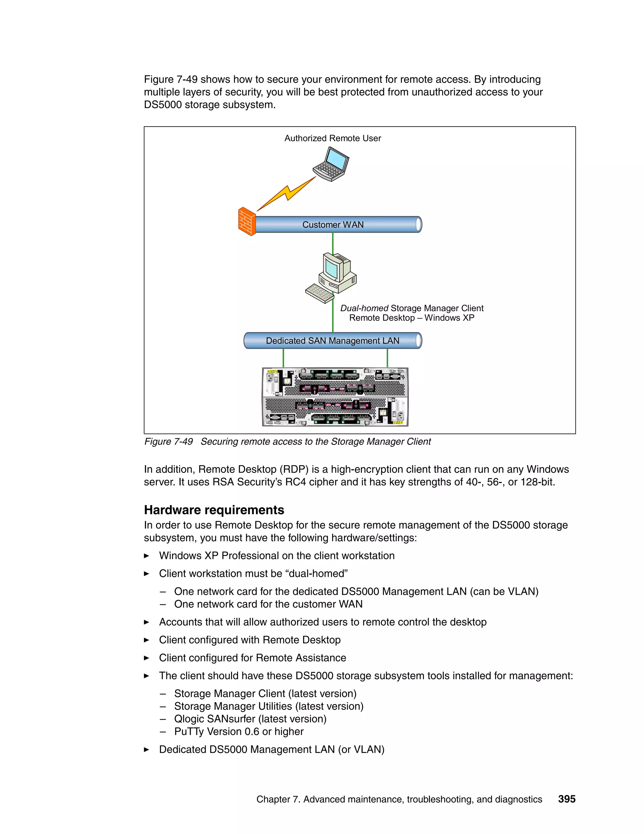Figure 7-49 shows how to secure your environment for remote access. By introducing
multiple layers of security, you will be best protected from unauthorized access to your
DS5000 storage subsystem.


                               Authorized Remote User




                                   Customer WAN




                                            Dual-homed Storage Manager Client
                                              Remote Desktop – Windows XP

                           Dedicated SAN Management LAN




Figure 7-49 Securing remote access to the Storage Manager Client

In addition, Remote Desktop (RDP) is a high-encryption client that can run on any Windows
server. It uses RSA Security’s RC4 cipher and it has key strengths of 40-, 56-, or 128-bit.

Hardware requirements
In order to use Remote Desktop for the secure remote management of the DS5000 storage
subsystem, you must have the following hardware/settings:
   Windows XP Professional on the client workstation
   Client workstation must be “dual-homed”
   – One network card for the dedicated DS5000 Management LAN (can be VLAN)
   – One network card for the customer WAN
   Accounts that will allow authorized users to remote control the desktop
   Client configured with Remote Desktop
   Client configured for Remote Assistance
   The client should have these DS5000 storage subsystem tools installed for management:
   –   Storage Manager Client (latest version)
   –   Storage Manager Utilities (latest version)
   –   Qlogic SANsurfer (latest version)
   –   PuTTy Version 0.6 or higher
   Dedicated DS5000 Management LAN (or VLAN)



                         Chapter 7. Advanced maintenance, troubleshooting, and diagnostics   395
 