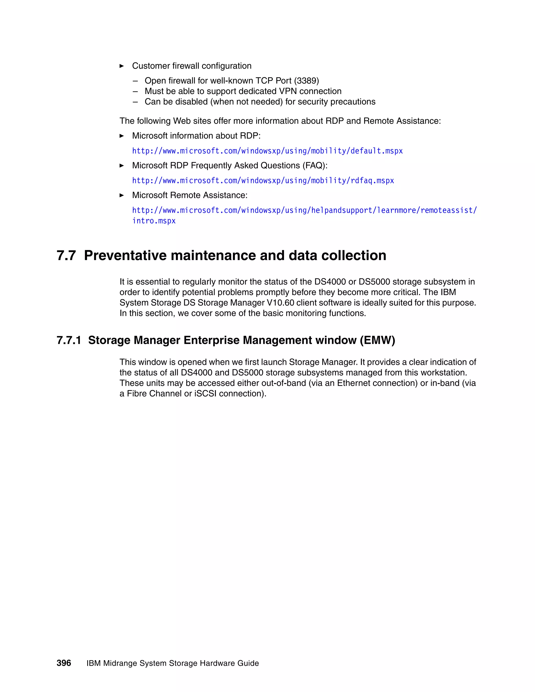 Customer firewall configuration
                 – Open firewall for well-known TCP Port (3389)
                 – Must be able to support dedicated VPN connection
                 – Can be disabled (when not needed) for security precautions

              The following Web sites offer more information about RDP and Remote Assistance:
                 Microsoft information about RDP:
                 http://www.microsoft.com/windowsxp/using/mobility/default.mspx
                 Microsoft RDP Frequently Asked Questions (FAQ):
                 http://www.microsoft.com/windowsxp/using/mobility/rdfaq.mspx
                 Microsoft Remote Assistance:
                 http://www.microsoft.com/windowsxp/using/helpandsupport/learnmore/remoteassist/
                 intro.mspx



7.7 Preventative maintenance and data collection
              It is essential to regularly monitor the status of the DS4000 or DS5000 storage subsystem in
              order to identify potential problems promptly before they become more critical. The IBM
              System Storage DS Storage Manager V10.60 client software is ideally suited for this purpose.
              In this section, we cover some of the basic monitoring functions.


7.7.1 Storage Manager Enterprise Management window (EMW)
              This window is opened when we first launch Storage Manager. It provides a clear indication of
              the status of all DS4000 and DS5000 storage subsystems managed from this workstation.
              These units may be accessed either out-of-band (via an Ethernet connection) or in-band (via
              a Fibre Channel or iSCSI connection).




396   IBM Midrange System Storage Hardware Guide
 