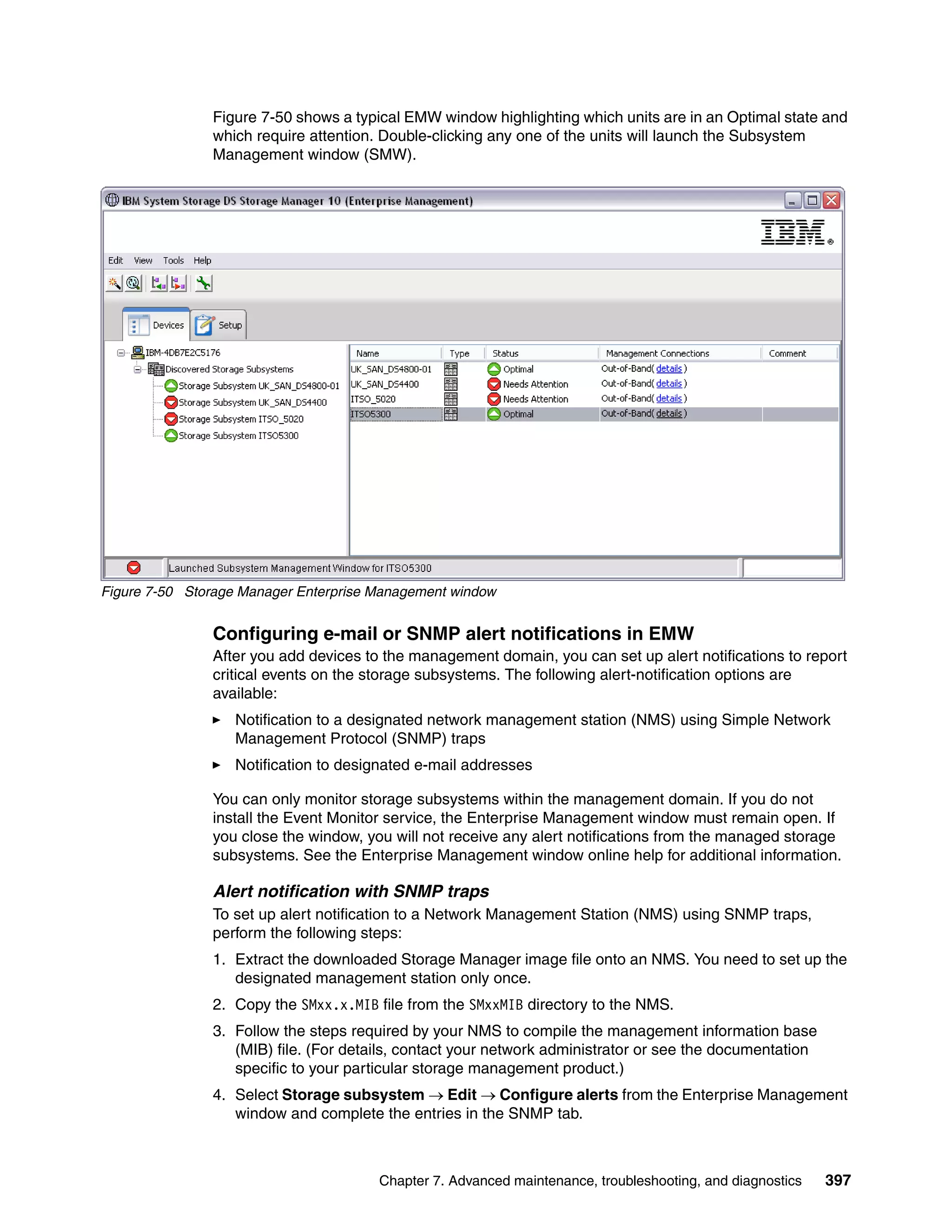 Figure 7-50 shows a typical EMW window highlighting which units are in an Optimal state and
               which require attention. Double-clicking any one of the units will launch the Subsystem
               Management window (SMW).




Figure 7-50 Storage Manager Enterprise Management window


               Configuring e-mail or SNMP alert notifications in EMW
               After you add devices to the management domain, you can set up alert notifications to report
               critical events on the storage subsystems. The following alert-notification options are
               available:
                   Notification to a designated network management station (NMS) using Simple Network
                   Management Protocol (SNMP) traps
                   Notification to designated e-mail addresses

               You can only monitor storage subsystems within the management domain. If you do not
               install the Event Monitor service, the Enterprise Management window must remain open. If
               you close the window, you will not receive any alert notifications from the managed storage
               subsystems. See the Enterprise Management window online help for additional information.

               Alert notification with SNMP traps
               To set up alert notification to a Network Management Station (NMS) using SNMP traps,
               perform the following steps:
               1. Extract the downloaded Storage Manager image file onto an NMS. You need to set up the
                  designated management station only once.
               2. Copy the SMxx.x.MIB file from the SMxxMIB directory to the NMS.
               3. Follow the steps required by your NMS to compile the management information base
                  (MIB) file. (For details, contact your network administrator or see the documentation
                  specific to your particular storage management product.)
               4. Select Storage subsystem  Edit  Configure alerts from the Enterprise Management
                  window and complete the entries in the SNMP tab.



                                       Chapter 7. Advanced maintenance, troubleshooting, and diagnostics   397
 