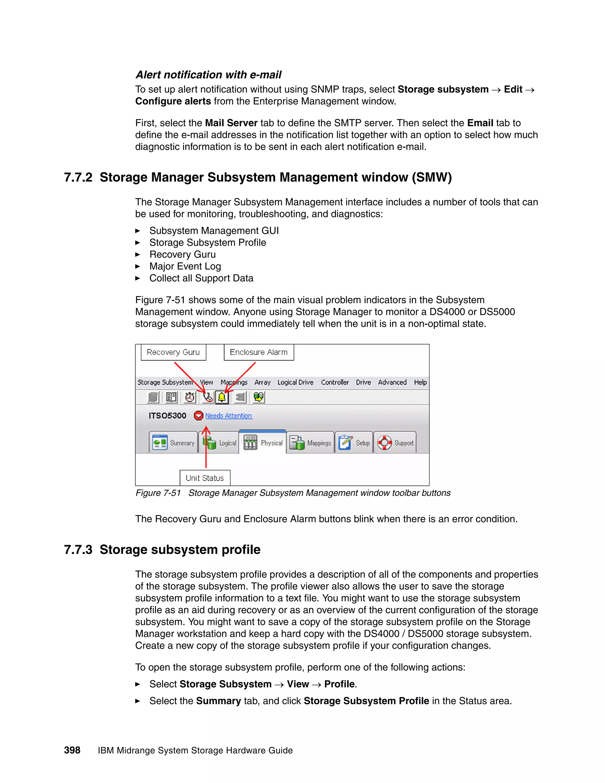 Alert notification with e-mail
              To set up alert notification without using SNMP traps, select Storage subsystem  Edit 
              Configure alerts from the Enterprise Management window.

              First, select the Mail Server tab to define the SMTP server. Then select the Email tab to
              define the e-mail addresses in the notification list together with an option to select how much
              diagnostic information is to be sent in each alert notification e-mail.


7.7.2 Storage Manager Subsystem Management window (SMW)
              The Storage Manager Subsystem Management interface includes a number of tools that can
              be used for monitoring, troubleshooting, and diagnostics:
                 Subsystem Management GUI
                 Storage Subsystem Profile
                 Recovery Guru
                 Major Event Log
                 Collect all Support Data

              Figure 7-51 shows some of the main visual problem indicators in the Subsystem
              Management window. Anyone using Storage Manager to monitor a DS4000 or DS5000
              storage subsystem could immediately tell when the unit is in a non-optimal state.




              Figure 7-51 Storage Manager Subsystem Management window toolbar buttons

              The Recovery Guru and Enclosure Alarm buttons blink when there is an error condition.


7.7.3 Storage subsystem profile
              The storage subsystem profile provides a description of all of the components and properties
              of the storage subsystem. The profile viewer also allows the user to save the storage
              subsystem profile information to a text file. You might want to use the storage subsystem
              profile as an aid during recovery or as an overview of the current configuration of the storage
              subsystem. You might want to save a copy of the storage subsystem profile on the Storage
              Manager workstation and keep a hard copy with the DS4000 / DS5000 storage subsystem.
              Create a new copy of the storage subsystem profile if your configuration changes.

              To open the storage subsystem profile, perform one of the following actions:
                 Select Storage Subsystem  View  Profile.
                 Select the Summary tab, and click Storage Subsystem Profile in the Status area.




398   IBM Midrange System Storage Hardware Guide
 