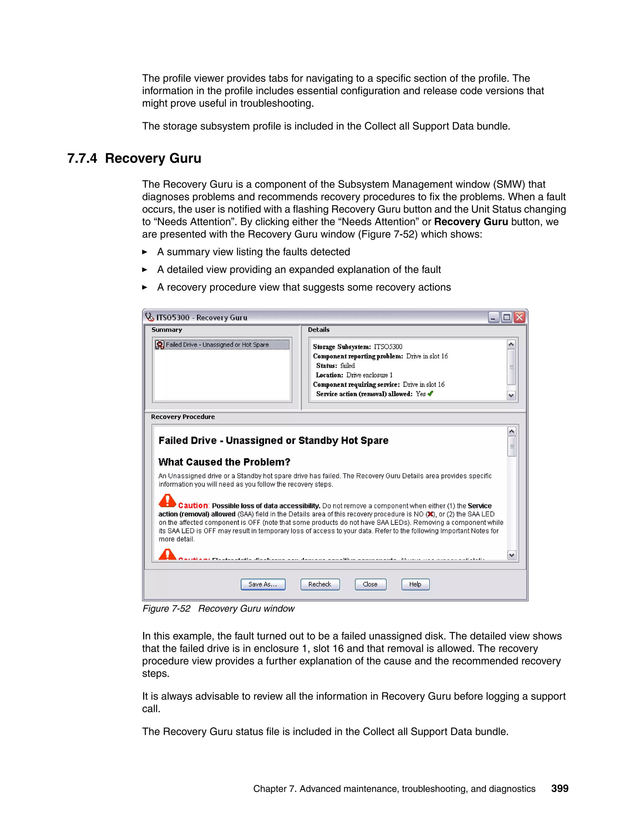 The profile viewer provides tabs for navigating to a specific section of the profile. The
          information in the profile includes essential configuration and release code versions that
          might prove useful in troubleshooting.

          The storage subsystem profile is included in the Collect all Support Data bundle.


7.7.4 Recovery Guru
          The Recovery Guru is a component of the Subsystem Management window (SMW) that
          diagnoses problems and recommends recovery procedures to fix the problems. When a fault
          occurs, the user is notified with a flashing Recovery Guru button and the Unit Status changing
          to “Needs Attention”. By clicking either the “Needs Attention” or Recovery Guru button, we
          are presented with the Recovery Guru window (Figure 7-52) which shows:
             A summary view listing the faults detected
             A detailed view providing an expanded explanation of the fault
             A recovery procedure view that suggests some recovery actions




          Figure 7-52 Recovery Guru window

          In this example, the fault turned out to be a failed unassigned disk. The detailed view shows
          that the failed drive is in enclosure 1, slot 16 and that removal is allowed. The recovery
          procedure view provides a further explanation of the cause and the recommended recovery
          steps.

          It is always advisable to review all the information in Recovery Guru before logging a support
          call.

          The Recovery Guru status file is included in the Collect all Support Data bundle.




                                  Chapter 7. Advanced maintenance, troubleshooting, and diagnostics    399
 