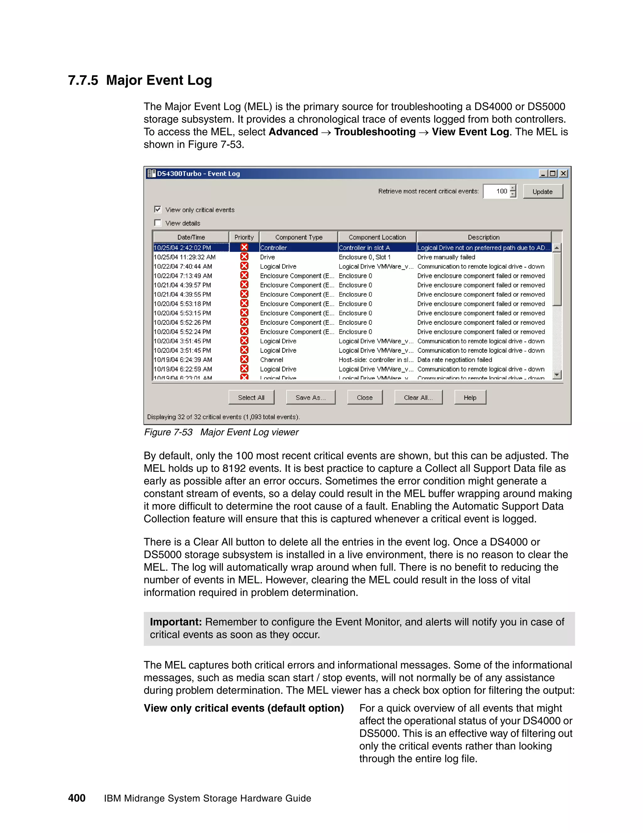 7.7.5 Major Event Log
              The Major Event Log (MEL) is the primary source for troubleshooting a DS4000 or DS5000
              storage subsystem. It provides a chronological trace of events logged from both controllers.
              To access the MEL, select Advanced  Troubleshooting  View Event Log. The MEL is
              shown in Figure 7-53.




              Figure 7-53 Major Event Log viewer

              By default, only the 100 most recent critical events are shown, but this can be adjusted. The
              MEL holds up to 8192 events. It is best practice to capture a Collect all Support Data file as
              early as possible after an error occurs. Sometimes the error condition might generate a
              constant stream of events, so a delay could result in the MEL buffer wrapping around making
              it more difficult to determine the root cause of a fault. Enabling the Automatic Support Data
              Collection feature will ensure that this is captured whenever a critical event is logged.

              There is a Clear All button to delete all the entries in the event log. Once a DS4000 or
              DS5000 storage subsystem is installed in a live environment, there is no reason to clear the
              MEL. The log will automatically wrap around when full. There is no benefit to reducing the
              number of events in MEL. However, clearing the MEL could result in the loss of vital
              information required in problem determination.

               Important: Remember to configure the Event Monitor, and alerts will notify you in case of
               critical events as soon as they occur.

              The MEL captures both critical errors and informational messages. Some of the informational
              messages, such as media scan start / stop events, will not normally be of any assistance
              during problem determination. The MEL viewer has a check box option for filtering the output:
              View only critical events (default option)     For a quick overview of all events that might
                                                             affect the operational status of your DS4000 or
                                                             DS5000. This is an effective way of filtering out
                                                             only the critical events rather than looking
                                                             through the entire log file.


400   IBM Midrange System Storage Hardware Guide
 