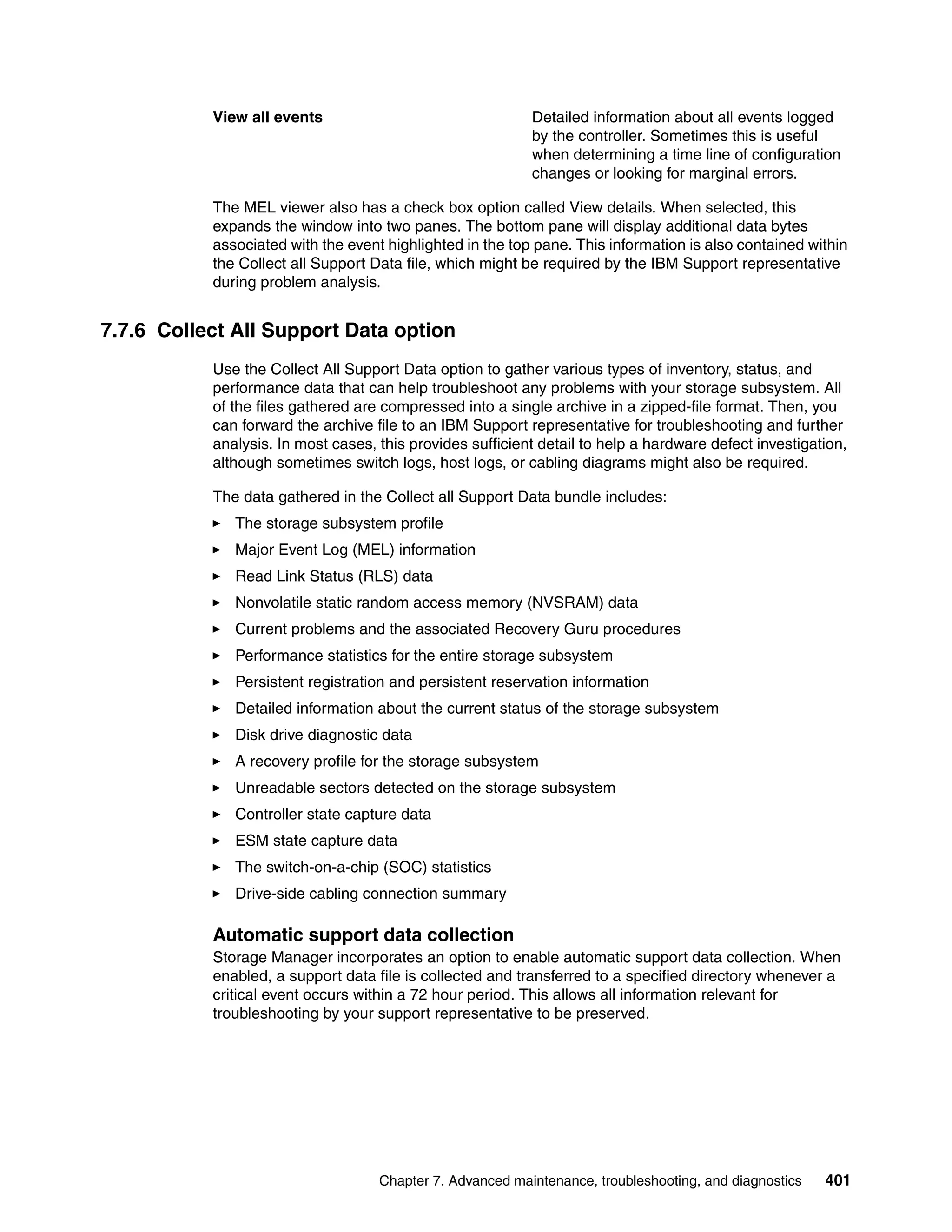 View all events                                 Detailed information about all events logged
                                                           by the controller. Sometimes this is useful
                                                           when determining a time line of configuration
                                                           changes or looking for marginal errors.

           The MEL viewer also has a check box option called View details. When selected, this
           expands the window into two panes. The bottom pane will display additional data bytes
           associated with the event highlighted in the top pane. This information is also contained within
           the Collect all Support Data file, which might be required by the IBM Support representative
           during problem analysis.


7.7.6 Collect All Support Data option
           Use the Collect All Support Data option to gather various types of inventory, status, and
           performance data that can help troubleshoot any problems with your storage subsystem. All
           of the files gathered are compressed into a single archive in a zipped-file format. Then, you
           can forward the archive file to an IBM Support representative for troubleshooting and further
           analysis. In most cases, this provides sufficient detail to help a hardware defect investigation,
           although sometimes switch logs, host logs, or cabling diagrams might also be required.

           The data gathered in the Collect all Support Data bundle includes:
              The storage subsystem profile
              Major Event Log (MEL) information
              Read Link Status (RLS) data
              Nonvolatile static random access memory (NVSRAM) data
              Current problems and the associated Recovery Guru procedures
              Performance statistics for the entire storage subsystem
              Persistent registration and persistent reservation information
              Detailed information about the current status of the storage subsystem
              Disk drive diagnostic data
              A recovery profile for the storage subsystem
              Unreadable sectors detected on the storage subsystem
              Controller state capture data
              ESM state capture data
              The switch-on-a-chip (SOC) statistics
              Drive-side cabling connection summary

           Automatic support data collection
           Storage Manager incorporates an option to enable automatic support data collection. When
           enabled, a support data file is collected and transferred to a specified directory whenever a
           critical event occurs within a 72 hour period. This allows all information relevant for
           troubleshooting by your support representative to be preserved.




                                    Chapter 7. Advanced maintenance, troubleshooting, and diagnostics   401
 