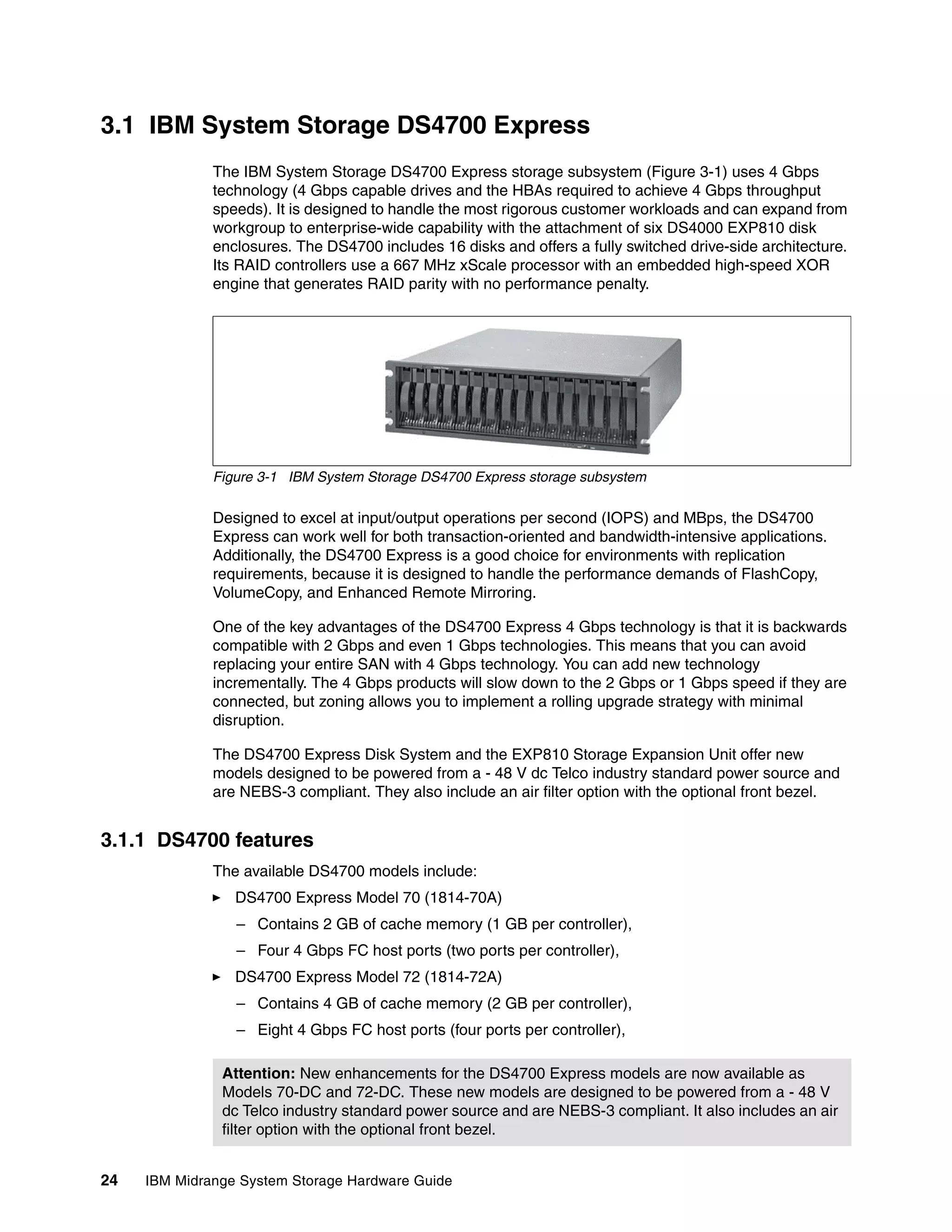 3.1 IBM System Storage DS4700 Express
              The IBM System Storage DS4700 Express storage subsystem (Figure 3-1) uses 4 Gbps
              technology (4 Gbps capable drives and the HBAs required to achieve 4 Gbps throughput
              speeds). It is designed to handle the most rigorous customer workloads and can expand from
              workgroup to enterprise-wide capability with the attachment of six DS4000 EXP810 disk
              enclosures. The DS4700 includes 16 disks and offers a fully switched drive-side architecture.
              Its RAID controllers use a 667 MHz xScale processor with an embedded high-speed XOR
              engine that generates RAID parity with no performance penalty.




              Figure 3-1 IBM System Storage DS4700 Express storage subsystem

              Designed to excel at input/output operations per second (IOPS) and MBps, the DS4700
              Express can work well for both transaction-oriented and bandwidth-intensive applications.
              Additionally, the DS4700 Express is a good choice for environments with replication
              requirements, because it is designed to handle the performance demands of FlashCopy,
              VolumeCopy, and Enhanced Remote Mirroring.

              One of the key advantages of the DS4700 Express 4 Gbps technology is that it is backwards
              compatible with 2 Gbps and even 1 Gbps technologies. This means that you can avoid
              replacing your entire SAN with 4 Gbps technology. You can add new technology
              incrementally. The 4 Gbps products will slow down to the 2 Gbps or 1 Gbps speed if they are
              connected, but zoning allows you to implement a rolling upgrade strategy with minimal
              disruption.

              The DS4700 Express Disk System and the EXP810 Storage Expansion Unit offer new
              models designed to be powered from a - 48 V dc Telco industry standard power source and
              are NEBS-3 compliant. They also include an air filter option with the optional front bezel.


3.1.1 DS4700 features
              The available DS4700 models include:
                 DS4700 Express Model 70 (1814-70A)
                 – Contains 2 GB of cache memory (1 GB per controller),
                 – Four 4 Gbps FC host ports (two ports per controller),
                 DS4700 Express Model 72 (1814-72A)
                 – Contains 4 GB of cache memory (2 GB per controller),
                 – Eight 4 Gbps FC host ports (four ports per controller),

               Attention: New enhancements for the DS4700 Express models are now available as
               Models 70-DC and 72-DC. These new models are designed to be powered from a - 48 V
               dc Telco industry standard power source and are NEBS-3 compliant. It also includes an air
               filter option with the optional front bezel.


24   IBM Midrange System Storage Hardware Guide
 