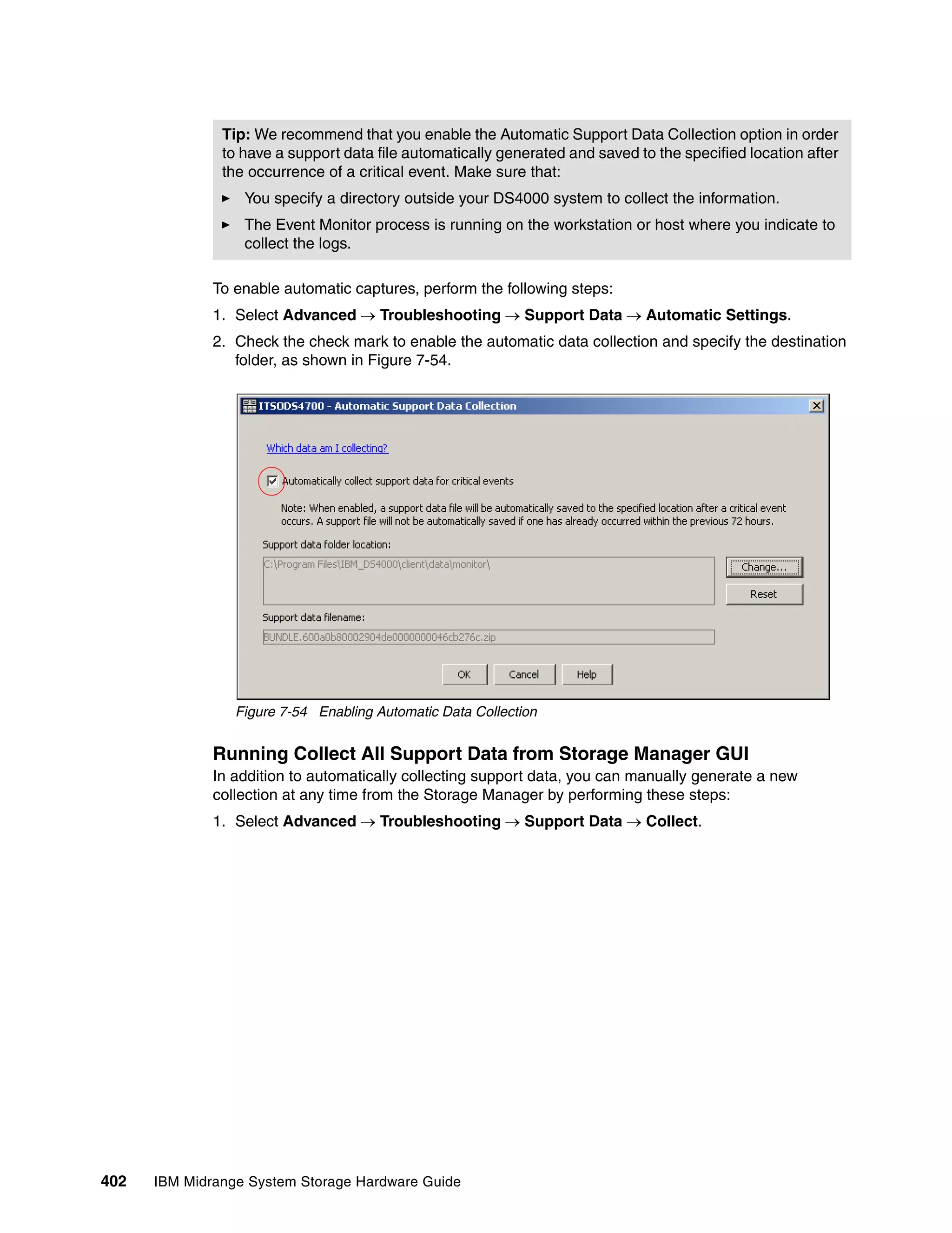 Tip: We recommend that you enable the Automatic Support Data Collection option in order
               to have a support data file automatically generated and saved to the specified location after
               the occurrence of a critical event. Make sure that:
                  You specify a directory outside your DS4000 system to collect the information.
                  The Event Monitor process is running on the workstation or host where you indicate to
                  collect the logs.

              To enable automatic captures, perform the following steps:
              1. Select Advanced  Troubleshooting  Support Data  Automatic Settings.
              2. Check the check mark to enable the automatic data collection and specify the destination
                 folder, as shown in Figure 7-54.




                 Figure 7-54 Enabling Automatic Data Collection


              Running Collect All Support Data from Storage Manager GUI
              In addition to automatically collecting support data, you can manually generate a new
              collection at any time from the Storage Manager by performing these steps:
              1. Select Advanced  Troubleshooting  Support Data  Collect.




402   IBM Midrange System Storage Hardware Guide
 
