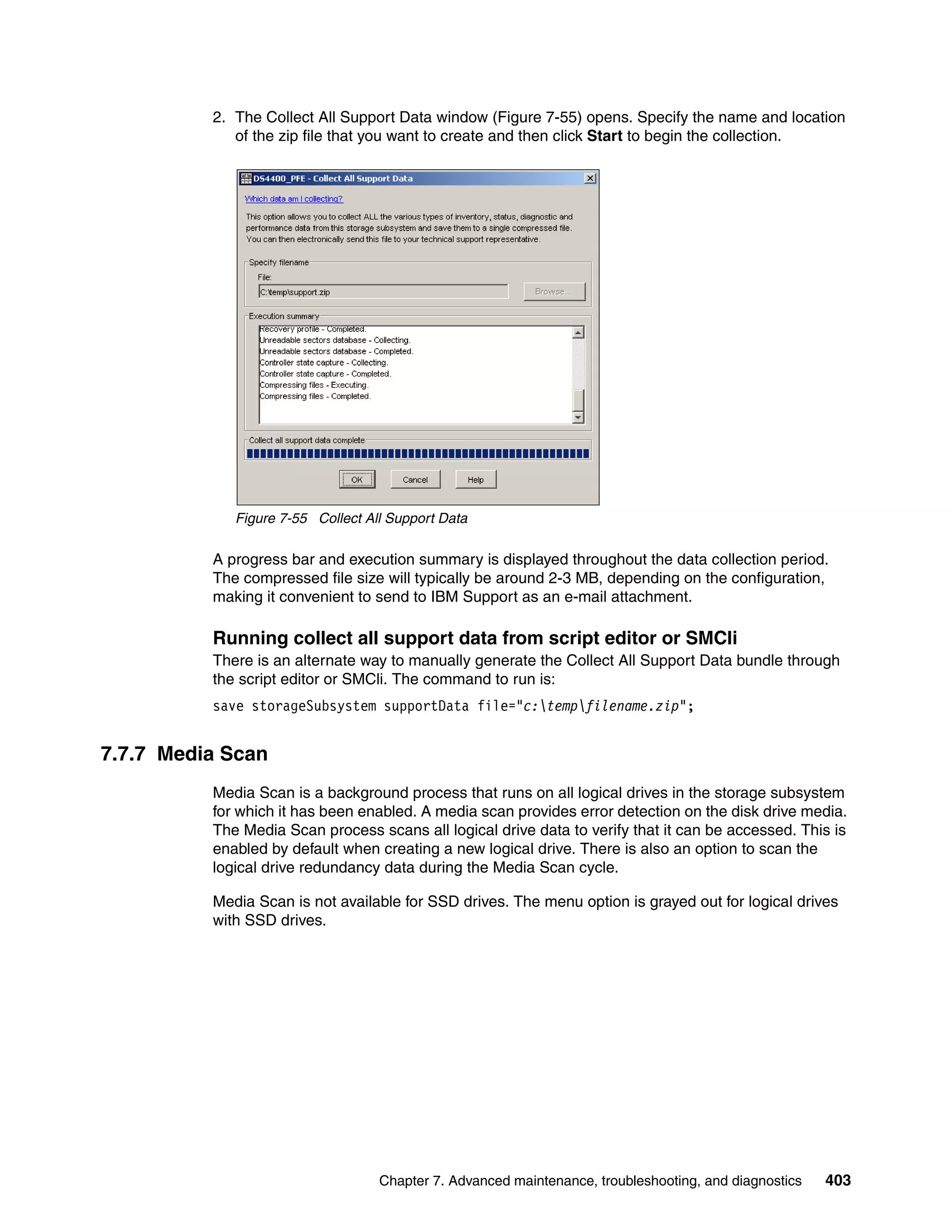 2. The Collect All Support Data window (Figure 7-55) opens. Specify the name and location
             of the zip file that you want to create and then click Start to begin the collection.




             Figure 7-55 Collect All Support Data

          A progress bar and execution summary is displayed throughout the data collection period.
          The compressed file size will typically be around 2-3 MB, depending on the configuration,
          making it convenient to send to IBM Support as an e-mail attachment.

          Running collect all support data from script editor or SMCli
          There is an alternate way to manually generate the Collect All Support Data bundle through
          the script editor or SMCli. The command to run is:
          save storageSubsystem supportData file="c:tempfilename.zip";


7.7.7 Media Scan
          Media Scan is a background process that runs on all logical drives in the storage subsystem
          for which it has been enabled. A media scan provides error detection on the disk drive media.
          The Media Scan process scans all logical drive data to verify that it can be accessed. This is
          enabled by default when creating a new logical drive. There is also an option to scan the
          logical drive redundancy data during the Media Scan cycle.

          Media Scan is not available for SSD drives. The menu option is grayed out for logical drives
          with SSD drives.




                                   Chapter 7. Advanced maintenance, troubleshooting, and diagnostics   403
 