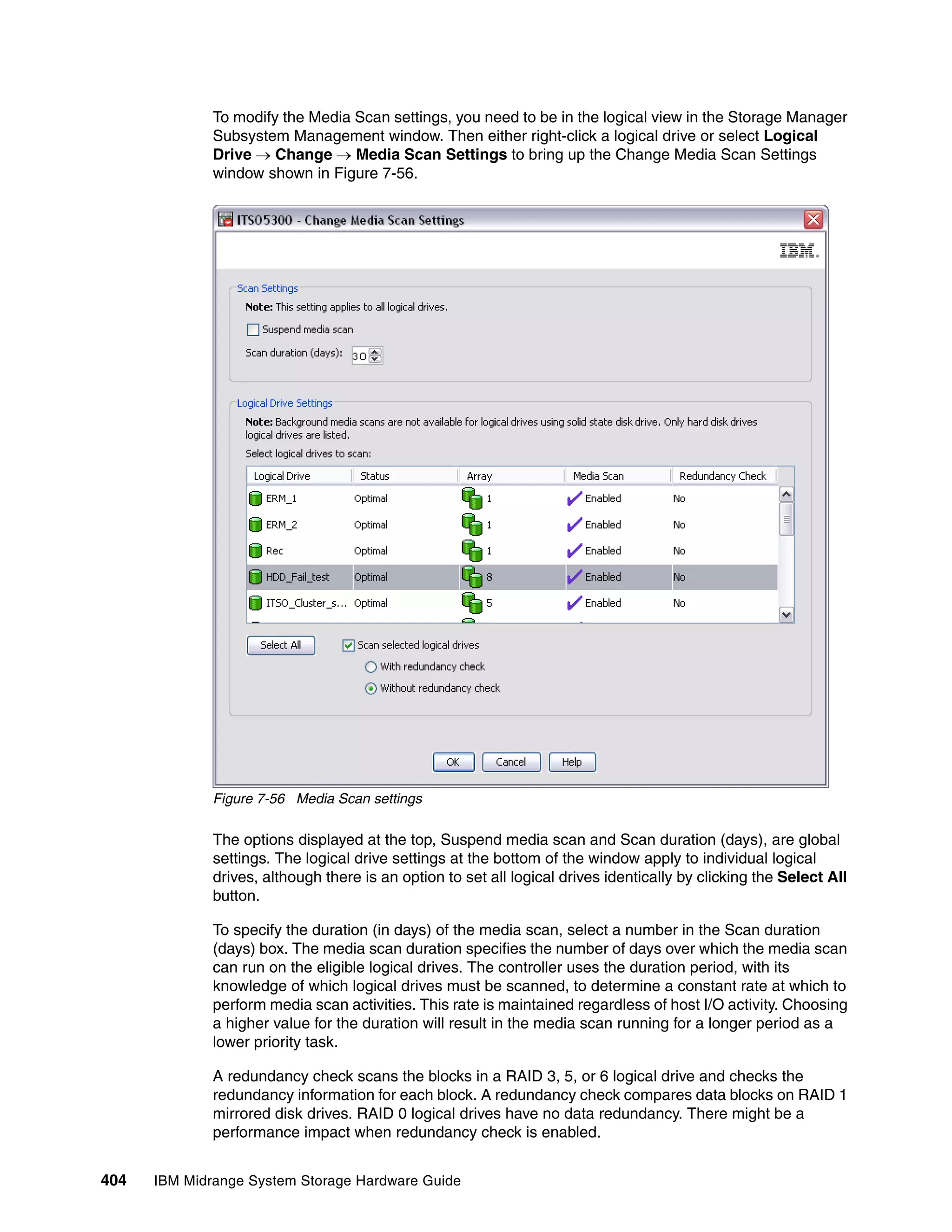 To modify the Media Scan settings, you need to be in the logical view in the Storage Manager
              Subsystem Management window. Then either right-click a logical drive or select Logical
              Drive  Change  Media Scan Settings to bring up the Change Media Scan Settings
              window shown in Figure 7-56.




              Figure 7-56 Media Scan settings

              The options displayed at the top, Suspend media scan and Scan duration (days), are global
              settings. The logical drive settings at the bottom of the window apply to individual logical
              drives, although there is an option to set all logical drives identically by clicking the Select All
              button.

              To specify the duration (in days) of the media scan, select a number in the Scan duration
              (days) box. The media scan duration specifies the number of days over which the media scan
              can run on the eligible logical drives. The controller uses the duration period, with its
              knowledge of which logical drives must be scanned, to determine a constant rate at which to
              perform media scan activities. This rate is maintained regardless of host I/O activity. Choosing
              a higher value for the duration will result in the media scan running for a longer period as a
              lower priority task.

              A redundancy check scans the blocks in a RAID 3, 5, or 6 logical drive and checks the
              redundancy information for each block. A redundancy check compares data blocks on RAID 1
              mirrored disk drives. RAID 0 logical drives have no data redundancy. There might be a
              performance impact when redundancy check is enabled.


404   IBM Midrange System Storage Hardware Guide
 
