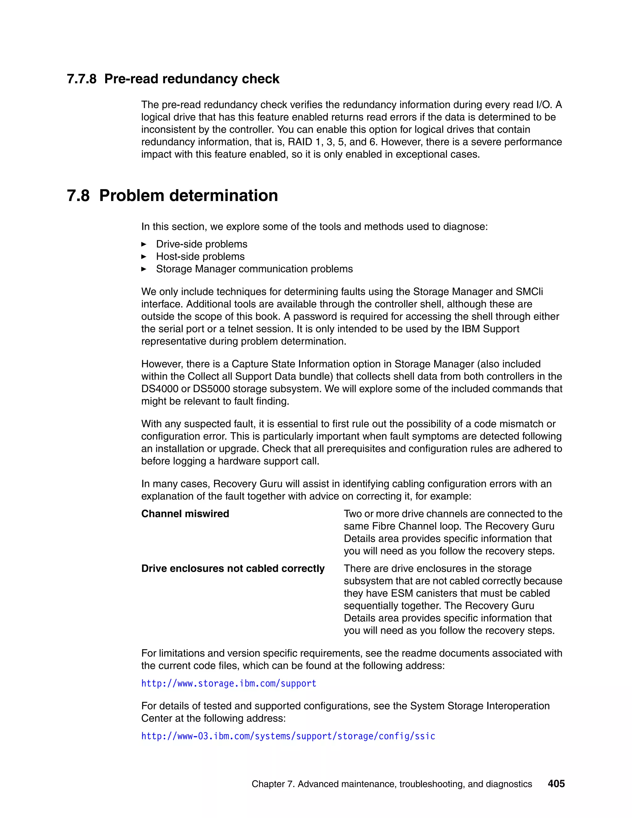 7.7.8 Pre-read redundancy check
          The pre-read redundancy check verifies the redundancy information during every read I/O. A
          logical drive that has this feature enabled returns read errors if the data is determined to be
          inconsistent by the controller. You can enable this option for logical drives that contain
          redundancy information, that is, RAID 1, 3, 5, and 6. However, there is a severe performance
          impact with this feature enabled, so it is only enabled in exceptional cases.



7.8 Problem determination
          In this section, we explore some of the tools and methods used to diagnose:
             Drive-side problems
             Host-side problems
             Storage Manager communication problems

          We only include techniques for determining faults using the Storage Manager and SMCli
          interface. Additional tools are available through the controller shell, although these are
          outside the scope of this book. A password is required for accessing the shell through either
          the serial port or a telnet session. It is only intended to be used by the IBM Support
          representative during problem determination.

          However, there is a Capture State Information option in Storage Manager (also included
          within the Collect all Support Data bundle) that collects shell data from both controllers in the
          DS4000 or DS5000 storage subsystem. We will explore some of the included commands that
          might be relevant to fault finding.

          With any suspected fault, it is essential to first rule out the possibility of a code mismatch or
          configuration error. This is particularly important when fault symptoms are detected following
          an installation or upgrade. Check that all prerequisites and configuration rules are adhered to
          before logging a hardware support call.

          In many cases, Recovery Guru will assist in identifying cabling configuration errors with an
          explanation of the fault together with advice on correcting it, for example:
          Channel miswired                              Two or more drive channels are connected to the
                                                        same Fibre Channel loop. The Recovery Guru
                                                        Details area provides specific information that
                                                        you will need as you follow the recovery steps.
          Drive enclosures not cabled correctly         There are drive enclosures in the storage
                                                        subsystem that are not cabled correctly because
                                                        they have ESM canisters that must be cabled
                                                        sequentially together. The Recovery Guru
                                                        Details area provides specific information that
                                                        you will need as you follow the recovery steps.

          For limitations and version specific requirements, see the readme documents associated with
          the current code files, which can be found at the following address:
          http://www.storage.ibm.com/support

          For details of tested and supported configurations, see the System Storage Interoperation
          Center at the following address:
          http://www-03.ibm.com/systems/support/storage/config/ssic



                                   Chapter 7. Advanced maintenance, troubleshooting, and diagnostics   405
 