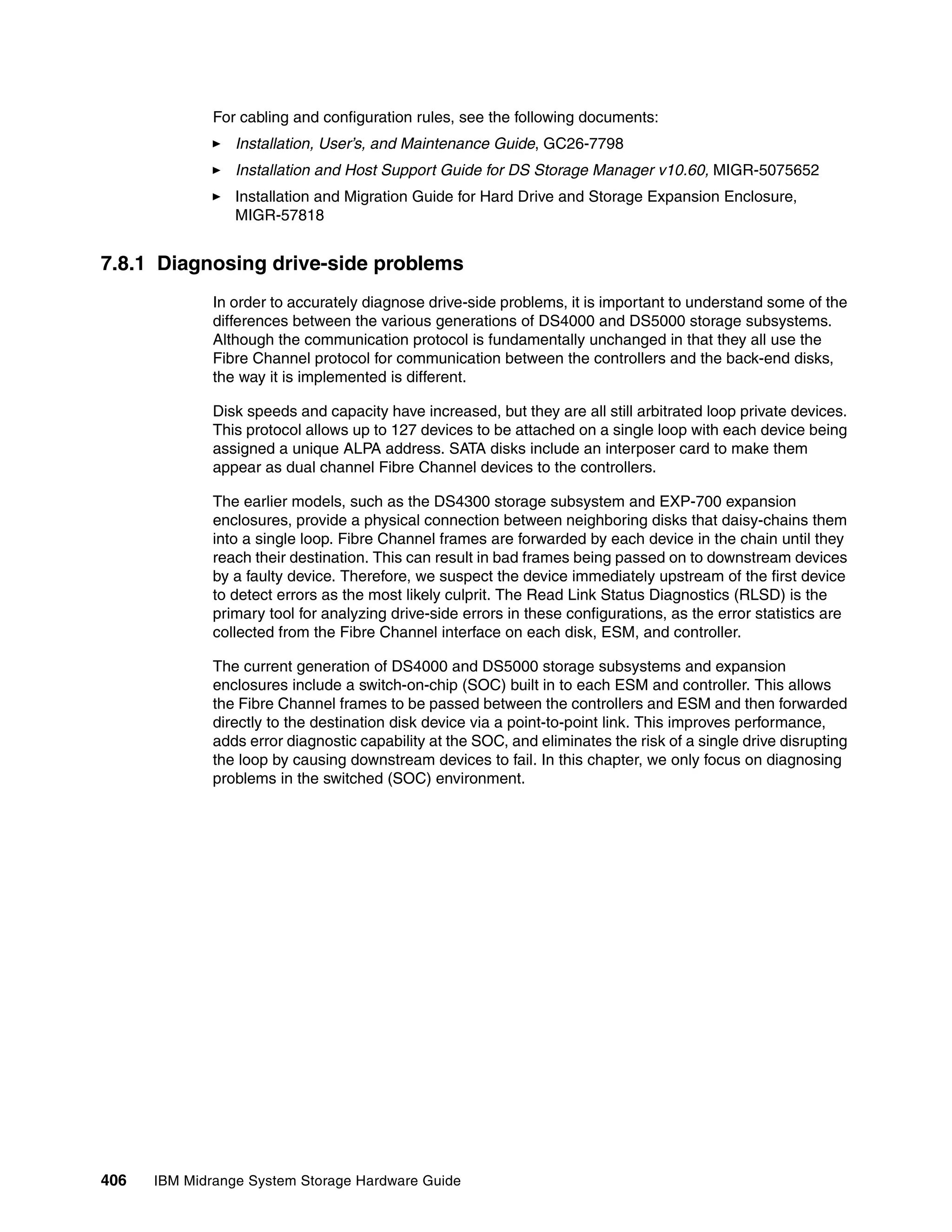For cabling and configuration rules, see the following documents:
                 Installation, User’s, and Maintenance Guide, GC26-7798
                 Installation and Host Support Guide for DS Storage Manager v10.60, MIGR-5075652
                 Installation and Migration Guide for Hard Drive and Storage Expansion Enclosure,
                 MIGR-57818


7.8.1 Diagnosing drive-side problems
              In order to accurately diagnose drive-side problems, it is important to understand some of the
              differences between the various generations of DS4000 and DS5000 storage subsystems.
              Although the communication protocol is fundamentally unchanged in that they all use the
              Fibre Channel protocol for communication between the controllers and the back-end disks,
              the way it is implemented is different.

              Disk speeds and capacity have increased, but they are all still arbitrated loop private devices.
              This protocol allows up to 127 devices to be attached on a single loop with each device being
              assigned a unique ALPA address. SATA disks include an interposer card to make them
              appear as dual channel Fibre Channel devices to the controllers.

              The earlier models, such as the DS4300 storage subsystem and EXP-700 expansion
              enclosures, provide a physical connection between neighboring disks that daisy-chains them
              into a single loop. Fibre Channel frames are forwarded by each device in the chain until they
              reach their destination. This can result in bad frames being passed on to downstream devices
              by a faulty device. Therefore, we suspect the device immediately upstream of the first device
              to detect errors as the most likely culprit. The Read Link Status Diagnostics (RLSD) is the
              primary tool for analyzing drive-side errors in these configurations, as the error statistics are
              collected from the Fibre Channel interface on each disk, ESM, and controller.

              The current generation of DS4000 and DS5000 storage subsystems and expansion
              enclosures include a switch-on-chip (SOC) built in to each ESM and controller. This allows
              the Fibre Channel frames to be passed between the controllers and ESM and then forwarded
              directly to the destination disk device via a point-to-point link. This improves performance,
              adds error diagnostic capability at the SOC, and eliminates the risk of a single drive disrupting
              the loop by causing downstream devices to fail. In this chapter, we only focus on diagnosing
              problems in the switched (SOC) environment.




406   IBM Midrange System Storage Hardware Guide
 