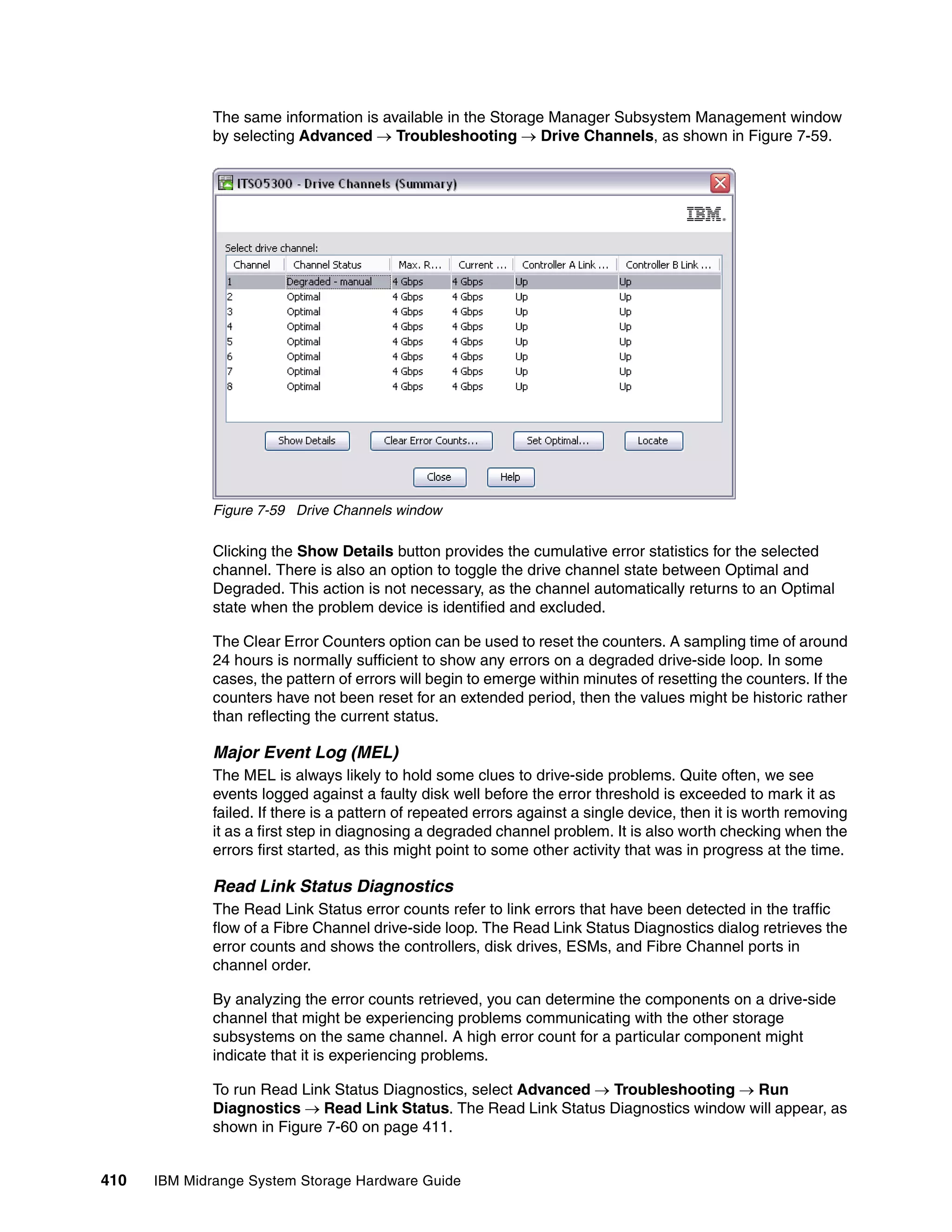 The same information is available in the Storage Manager Subsystem Management window
              by selecting Advanced  Troubleshooting  Drive Channels, as shown in Figure 7-59.




              Figure 7-59 Drive Channels window

              Clicking the Show Details button provides the cumulative error statistics for the selected
              channel. There is also an option to toggle the drive channel state between Optimal and
              Degraded. This action is not necessary, as the channel automatically returns to an Optimal
              state when the problem device is identified and excluded.

              The Clear Error Counters option can be used to reset the counters. A sampling time of around
              24 hours is normally sufficient to show any errors on a degraded drive-side loop. In some
              cases, the pattern of errors will begin to emerge within minutes of resetting the counters. If the
              counters have not been reset for an extended period, then the values might be historic rather
              than reflecting the current status.

              Major Event Log (MEL)
              The MEL is always likely to hold some clues to drive-side problems. Quite often, we see
              events logged against a faulty disk well before the error threshold is exceeded to mark it as
              failed. If there is a pattern of repeated errors against a single device, then it is worth removing
              it as a first step in diagnosing a degraded channel problem. It is also worth checking when the
              errors first started, as this might point to some other activity that was in progress at the time.

              Read Link Status Diagnostics
              The Read Link Status error counts refer to link errors that have been detected in the traffic
              flow of a Fibre Channel drive-side loop. The Read Link Status Diagnostics dialog retrieves the
              error counts and shows the controllers, disk drives, ESMs, and Fibre Channel ports in
              channel order.

              By analyzing the error counts retrieved, you can determine the components on a drive-side
              channel that might be experiencing problems communicating with the other storage
              subsystems on the same channel. A high error count for a particular component might
              indicate that it is experiencing problems.

              To run Read Link Status Diagnostics, select Advanced  Troubleshooting  Run
              Diagnostics  Read Link Status. The Read Link Status Diagnostics window will appear, as
              shown in Figure 7-60 on page 411.


410   IBM Midrange System Storage Hardware Guide
 