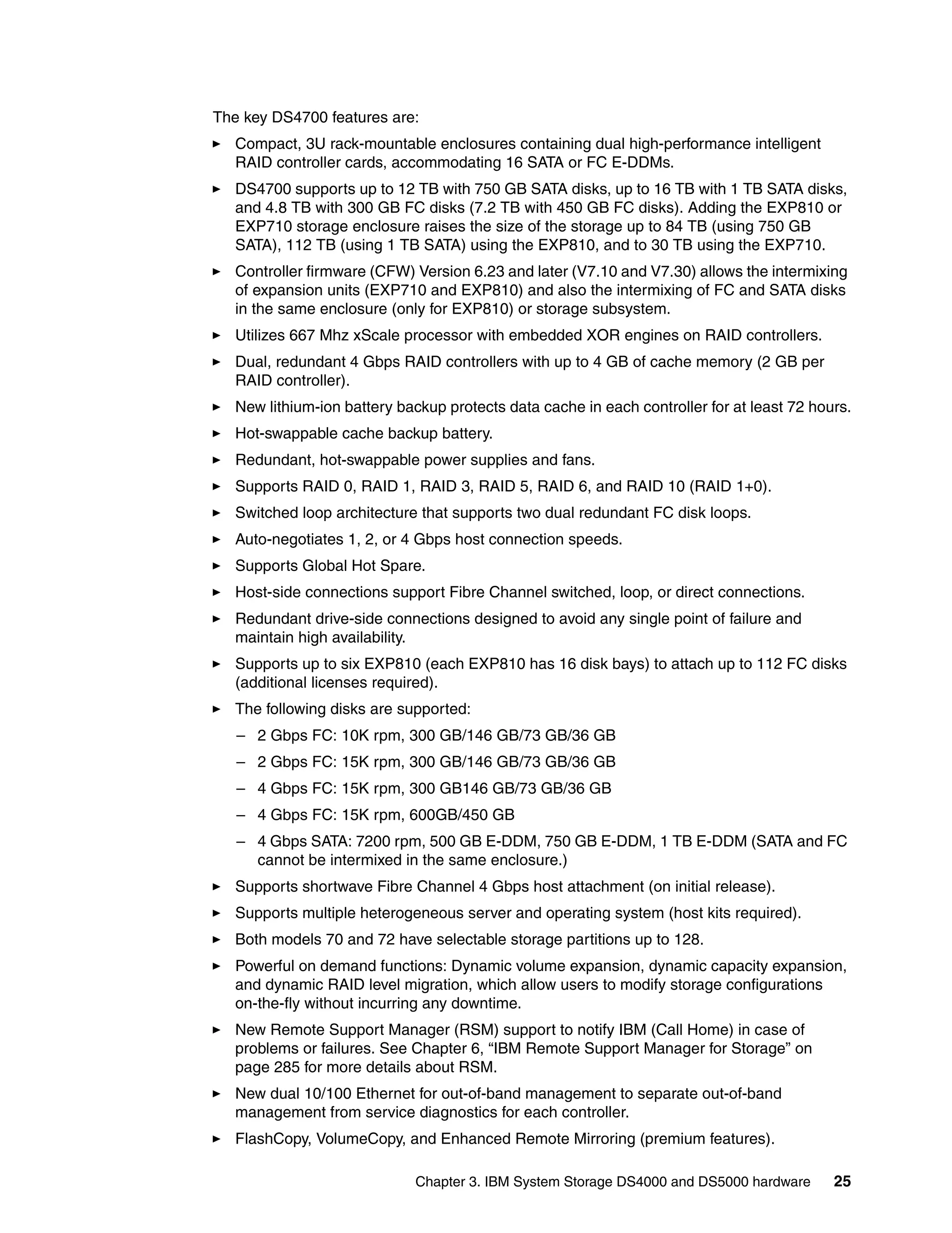 The key DS4700 features are:
   Compact, 3U rack-mountable enclosures containing dual high-performance intelligent
   RAID controller cards, accommodating 16 SATA or FC E-DDMs.
   DS4700 supports up to 12 TB with 750 GB SATA disks, up to 16 TB with 1 TB SATA disks,
   and 4.8 TB with 300 GB FC disks (7.2 TB with 450 GB FC disks). Adding the EXP810 or
   EXP710 storage enclosure raises the size of the storage up to 84 TB (using 750 GB
   SATA), 112 TB (using 1 TB SATA) using the EXP810, and to 30 TB using the EXP710.
   Controller firmware (CFW) Version 6.23 and later (V7.10 and V7.30) allows the intermixing
   of expansion units (EXP710 and EXP810) and also the intermixing of FC and SATA disks
   in the same enclosure (only for EXP810) or storage subsystem.
   Utilizes 667 Mhz xScale processor with embedded XOR engines on RAID controllers.
   Dual, redundant 4 Gbps RAID controllers with up to 4 GB of cache memory (2 GB per
   RAID controller).
   New lithium-ion battery backup protects data cache in each controller for at least 72 hours.
   Hot-swappable cache backup battery.
   Redundant, hot-swappable power supplies and fans.
   Supports RAID 0, RAID 1, RAID 3, RAID 5, RAID 6, and RAID 10 (RAID 1+0).
   Switched loop architecture that supports two dual redundant FC disk loops.
   Auto-negotiates 1, 2, or 4 Gbps host connection speeds.
   Supports Global Hot Spare.
   Host-side connections support Fibre Channel switched, loop, or direct connections.
   Redundant drive-side connections designed to avoid any single point of failure and
   maintain high availability.
   Supports up to six EXP810 (each EXP810 has 16 disk bays) to attach up to 112 FC disks
   (additional licenses required).
   The following disks are supported:
   – 2 Gbps FC: 10K rpm, 300 GB/146 GB/73 GB/36 GB
   – 2 Gbps FC: 15K rpm, 300 GB/146 GB/73 GB/36 GB
   – 4 Gbps FC: 15K rpm, 300 GB146 GB/73 GB/36 GB
   – 4 Gbps FC: 15K rpm, 600GB/450 GB
   – 4 Gbps SATA: 7200 rpm, 500 GB E-DDM, 750 GB E-DDM, 1 TB E-DDM (SATA and FC
     cannot be intermixed in the same enclosure.)
   Supports shortwave Fibre Channel 4 Gbps host attachment (on initial release).
   Supports multiple heterogeneous server and operating system (host kits required).
   Both models 70 and 72 have selectable storage partitions up to 128.
   Powerful on demand functions: Dynamic volume expansion, dynamic capacity expansion,
   and dynamic RAID level migration, which allow users to modify storage configurations
   on-the-fly without incurring any downtime.
   New Remote Support Manager (RSM) support to notify IBM (Call Home) in case of
   problems or failures. See Chapter 6, “IBM Remote Support Manager for Storage” on
   page 285 for more details about RSM.
   New dual 10/100 Ethernet for out-of-band management to separate out-of-band
   management from service diagnostics for each controller.
   FlashCopy, VolumeCopy, and Enhanced Remote Mirroring (premium features).

                             Chapter 3. IBM System Storage DS4000 and DS5000 hardware       25
 