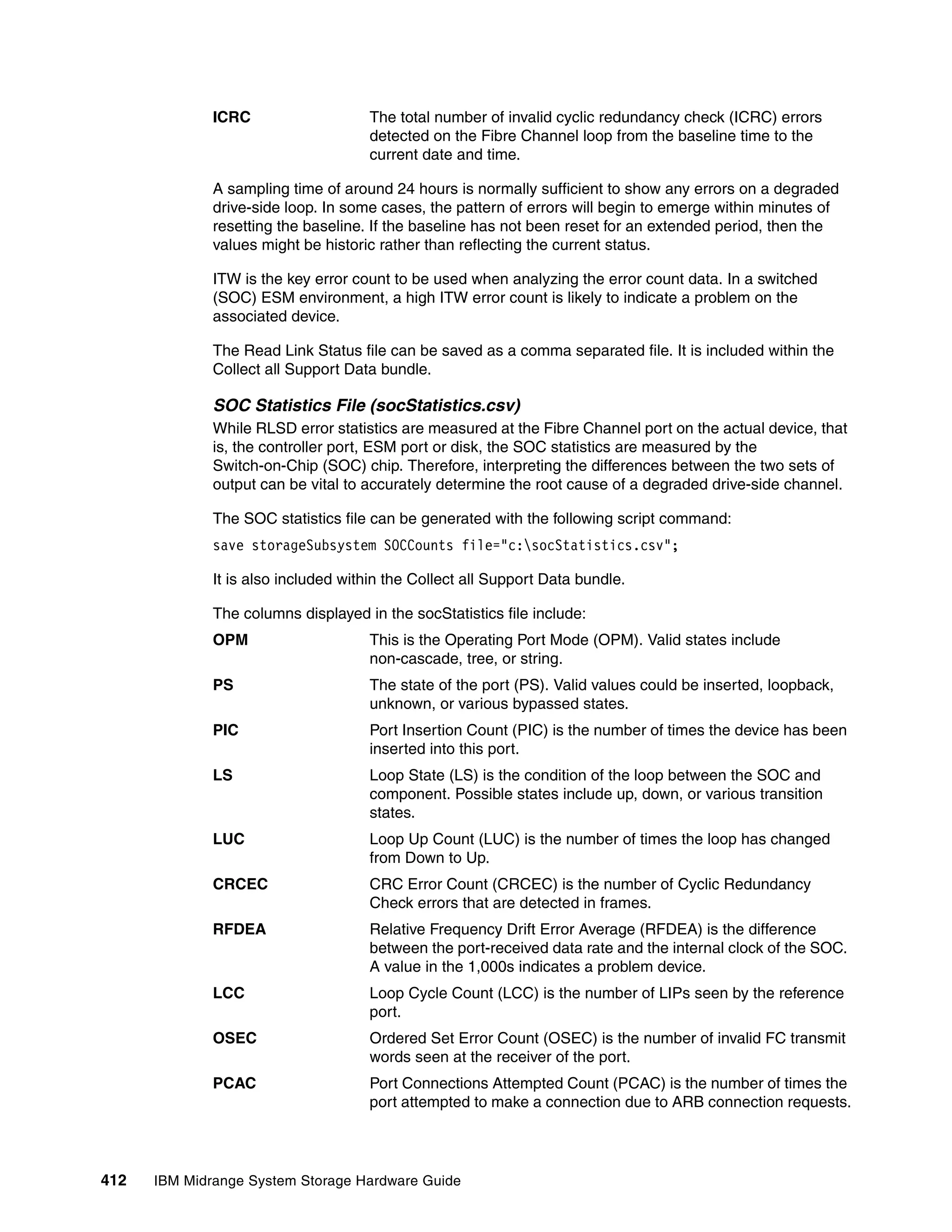 ICRC                   The total number of invalid cyclic redundancy check (ICRC) errors
                                     detected on the Fibre Channel loop from the baseline time to the
                                     current date and time.

              A sampling time of around 24 hours is normally sufficient to show any errors on a degraded
              drive-side loop. In some cases, the pattern of errors will begin to emerge within minutes of
              resetting the baseline. If the baseline has not been reset for an extended period, then the
              values might be historic rather than reflecting the current status.

              ITW is the key error count to be used when analyzing the error count data. In a switched
              (SOC) ESM environment, a high ITW error count is likely to indicate a problem on the
              associated device.

              The Read Link Status file can be saved as a comma separated file. It is included within the
              Collect all Support Data bundle.

              SOC Statistics File (socStatistics.csv)
              While RLSD error statistics are measured at the Fibre Channel port on the actual device, that
              is, the controller port, ESM port or disk, the SOC statistics are measured by the
              Switch-on-Chip (SOC) chip. Therefore, interpreting the differences between the two sets of
              output can be vital to accurately determine the root cause of a degraded drive-side channel.

              The SOC statistics file can be generated with the following script command:
              save storageSubsystem SOCCounts file="c:socStatistics.csv";

              It is also included within the Collect all Support Data bundle.

              The columns displayed in the socStatistics file include:
              OPM                    This is the Operating Port Mode (OPM). Valid states include
                                     non-cascade, tree, or string.
              PS                     The state of the port (PS). Valid values could be inserted, loopback,
                                     unknown, or various bypassed states.
              PIC                    Port Insertion Count (PIC) is the number of times the device has been
                                     inserted into this port.
              LS                     Loop State (LS) is the condition of the loop between the SOC and
                                     component. Possible states include up, down, or various transition
                                     states.
              LUC                    Loop Up Count (LUC) is the number of times the loop has changed
                                     from Down to Up.
              CRCEC                  CRC Error Count (CRCEC) is the number of Cyclic Redundancy
                                     Check errors that are detected in frames.
              RFDEA                  Relative Frequency Drift Error Average (RFDEA) is the difference
                                     between the port-received data rate and the internal clock of the SOC.
                                     A value in the 1,000s indicates a problem device.
              LCC                    Loop Cycle Count (LCC) is the number of LIPs seen by the reference
                                     port.
              OSEC                   Ordered Set Error Count (OSEC) is the number of invalid FC transmit
                                     words seen at the receiver of the port.
              PCAC                   Port Connections Attempted Count (PCAC) is the number of times the
                                     port attempted to make a connection due to ARB connection requests.




412   IBM Midrange System Storage Hardware Guide
 