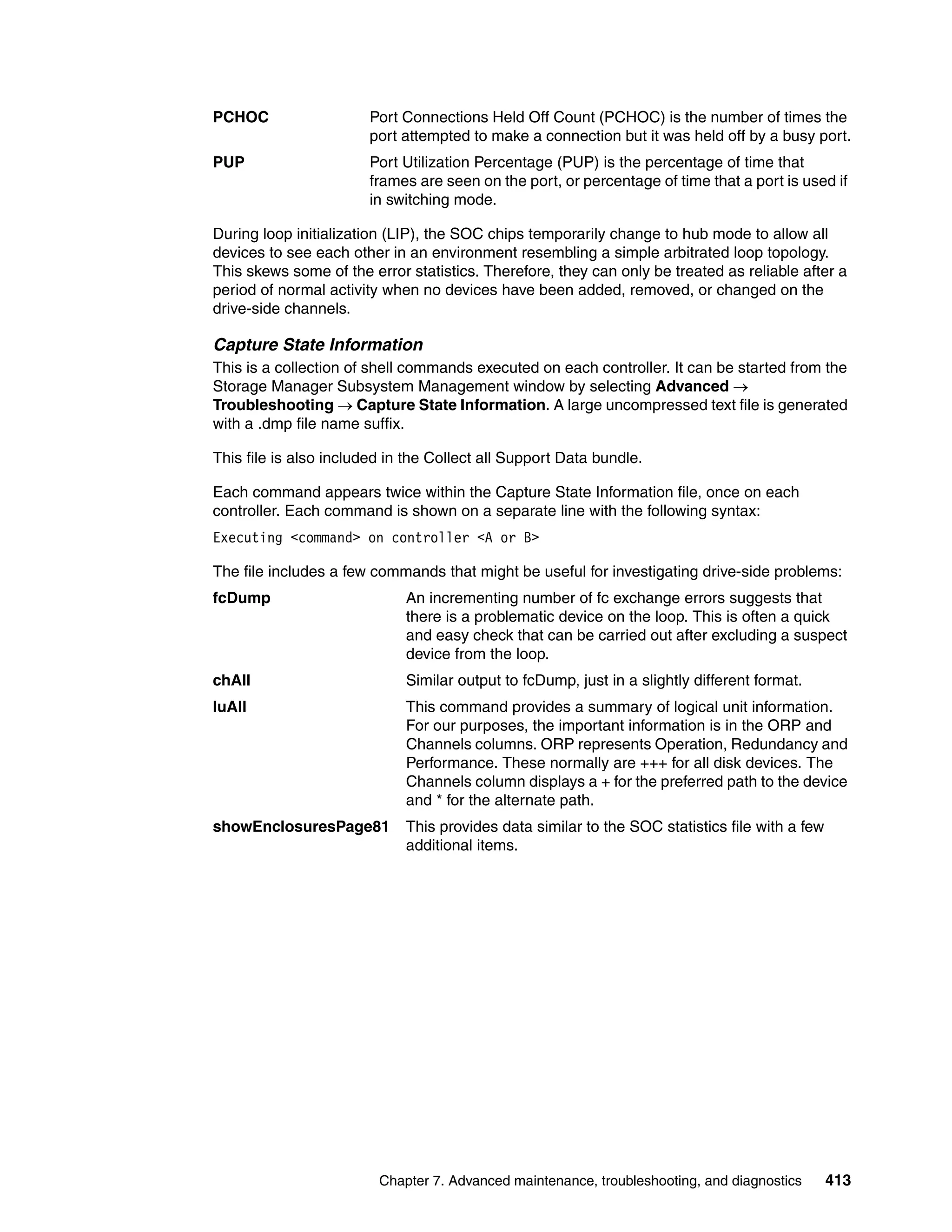 PCHOC                   Port Connections Held Off Count (PCHOC) is the number of times the
                        port attempted to make a connection but it was held off by a busy port.
PUP                     Port Utilization Percentage (PUP) is the percentage of time that
                        frames are seen on the port, or percentage of time that a port is used if
                        in switching mode.

During loop initialization (LIP), the SOC chips temporarily change to hub mode to allow all
devices to see each other in an environment resembling a simple arbitrated loop topology.
This skews some of the error statistics. Therefore, they can only be treated as reliable after a
period of normal activity when no devices have been added, removed, or changed on the
drive-side channels.

Capture State Information
This is a collection of shell commands executed on each controller. It can be started from the
Storage Manager Subsystem Management window by selecting Advanced 
Troubleshooting  Capture State Information. A large uncompressed text file is generated
with a .dmp file name suffix.

This file is also included in the Collect all Support Data bundle.

Each command appears twice within the Capture State Information file, once on each
controller. Each command is shown on a separate line with the following syntax:
Executing <command> on controller <A or B>

The file includes a few commands that might be useful for investigating drive-side problems:
fcDump                       An incrementing number of fc exchange errors suggests that
                             there is a problematic device on the loop. This is often a quick
                             and easy check that can be carried out after excluding a suspect
                             device from the loop.
chAll                        Similar output to fcDump, just in a slightly different format.
luAll                        This command provides a summary of logical unit information.
                             For our purposes, the important information is in the ORP and
                             Channels columns. ORP represents Operation, Redundancy and
                             Performance. These normally are +++ for all disk devices. The
                             Channels column displays a + for the preferred path to the device
                             and * for the alternate path.
showEnclosuresPage81         This provides data similar to the SOC statistics file with a few
                             additional items.




                         Chapter 7. Advanced maintenance, troubleshooting, and diagnostics      413
 