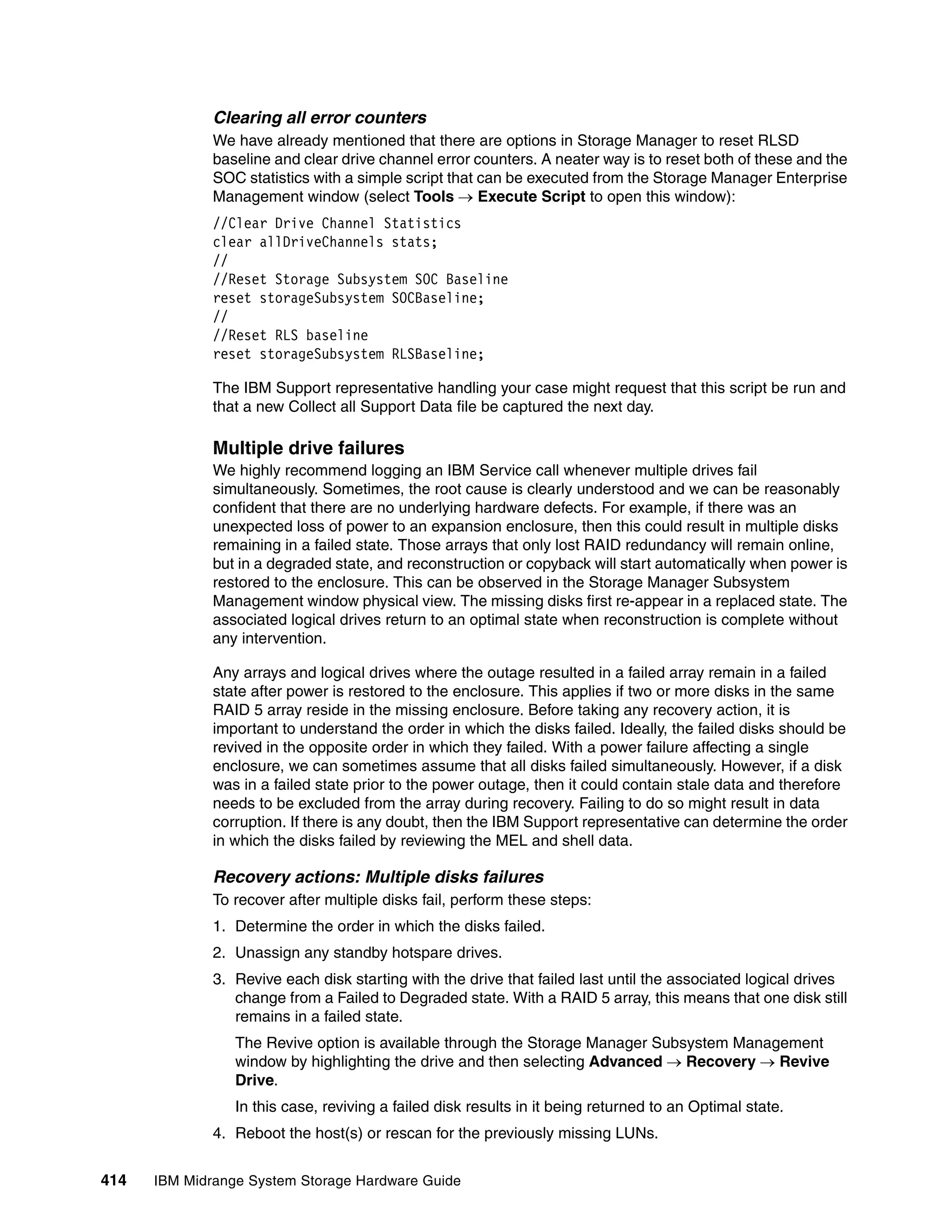 Clearing all error counters
              We have already mentioned that there are options in Storage Manager to reset RLSD
              baseline and clear drive channel error counters. A neater way is to reset both of these and the
              SOC statistics with a simple script that can be executed from the Storage Manager Enterprise
              Management window (select Tools  Execute Script to open this window):
              //Clear Drive Channel Statistics
              clear allDriveChannels stats;
              //
              //Reset Storage Subsystem SOC Baseline
              reset storageSubsystem SOCBaseline;
              //
              //Reset RLS baseline
              reset storageSubsystem RLSBaseline;

              The IBM Support representative handling your case might request that this script be run and
              that a new Collect all Support Data file be captured the next day.

              Multiple drive failures
              We highly recommend logging an IBM Service call whenever multiple drives fail
              simultaneously. Sometimes, the root cause is clearly understood and we can be reasonably
              confident that there are no underlying hardware defects. For example, if there was an
              unexpected loss of power to an expansion enclosure, then this could result in multiple disks
              remaining in a failed state. Those arrays that only lost RAID redundancy will remain online,
              but in a degraded state, and reconstruction or copyback will start automatically when power is
              restored to the enclosure. This can be observed in the Storage Manager Subsystem
              Management window physical view. The missing disks first re-appear in a replaced state. The
              associated logical drives return to an optimal state when reconstruction is complete without
              any intervention.

              Any arrays and logical drives where the outage resulted in a failed array remain in a failed
              state after power is restored to the enclosure. This applies if two or more disks in the same
              RAID 5 array reside in the missing enclosure. Before taking any recovery action, it is
              important to understand the order in which the disks failed. Ideally, the failed disks should be
              revived in the opposite order in which they failed. With a power failure affecting a single
              enclosure, we can sometimes assume that all disks failed simultaneously. However, if a disk
              was in a failed state prior to the power outage, then it could contain stale data and therefore
              needs to be excluded from the array during recovery. Failing to do so might result in data
              corruption. If there is any doubt, then the IBM Support representative can determine the order
              in which the disks failed by reviewing the MEL and shell data.

              Recovery actions: Multiple disks failures
              To recover after multiple disks fail, perform these steps:
              1. Determine the order in which the disks failed.
              2. Unassign any standby hotspare drives.
              3. Revive each disk starting with the drive that failed last until the associated logical drives
                 change from a Failed to Degraded state. With a RAID 5 array, this means that one disk still
                 remains in a failed state.
                 The Revive option is available through the Storage Manager Subsystem Management
                 window by highlighting the drive and then selecting Advanced  Recovery  Revive
                 Drive.
                 In this case, reviving a failed disk results in it being returned to an Optimal state.
              4. Reboot the host(s) or rescan for the previously missing LUNs.


414   IBM Midrange System Storage Hardware Guide
 