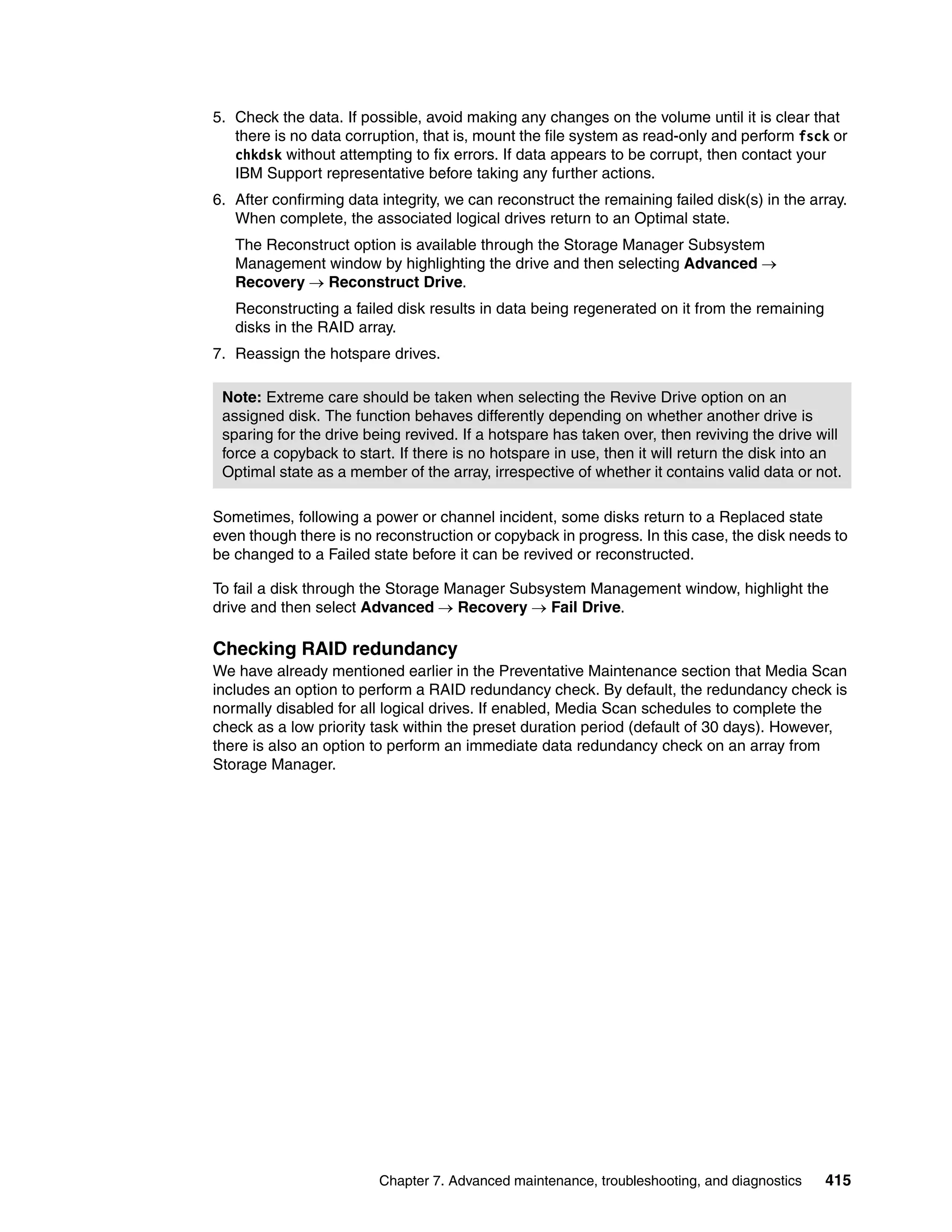 5. Check the data. If possible, avoid making any changes on the volume until it is clear that
   there is no data corruption, that is, mount the file system as read-only and perform fsck or
   chkdsk without attempting to fix errors. If data appears to be corrupt, then contact your
   IBM Support representative before taking any further actions.
6. After confirming data integrity, we can reconstruct the remaining failed disk(s) in the array.
   When complete, the associated logical drives return to an Optimal state.
   The Reconstruct option is available through the Storage Manager Subsystem
   Management window by highlighting the drive and then selecting Advanced 
   Recovery  Reconstruct Drive.
   Reconstructing a failed disk results in data being regenerated on it from the remaining
   disks in the RAID array.
7. Reassign the hotspare drives.

 Note: Extreme care should be taken when selecting the Revive Drive option on an
 assigned disk. The function behaves differently depending on whether another drive is
 sparing for the drive being revived. If a hotspare has taken over, then reviving the drive will
 force a copyback to start. If there is no hotspare in use, then it will return the disk into an
 Optimal state as a member of the array, irrespective of whether it contains valid data or not.

Sometimes, following a power or channel incident, some disks return to a Replaced state
even though there is no reconstruction or copyback in progress. In this case, the disk needs to
be changed to a Failed state before it can be revived or reconstructed.

To fail a disk through the Storage Manager Subsystem Management window, highlight the
drive and then select Advanced  Recovery  Fail Drive.

Checking RAID redundancy
We have already mentioned earlier in the Preventative Maintenance section that Media Scan
includes an option to perform a RAID redundancy check. By default, the redundancy check is
normally disabled for all logical drives. If enabled, Media Scan schedules to complete the
check as a low priority task within the preset duration period (default of 30 days). However,
there is also an option to perform an immediate data redundancy check on an array from
Storage Manager.




                         Chapter 7. Advanced maintenance, troubleshooting, and diagnostics   415
 