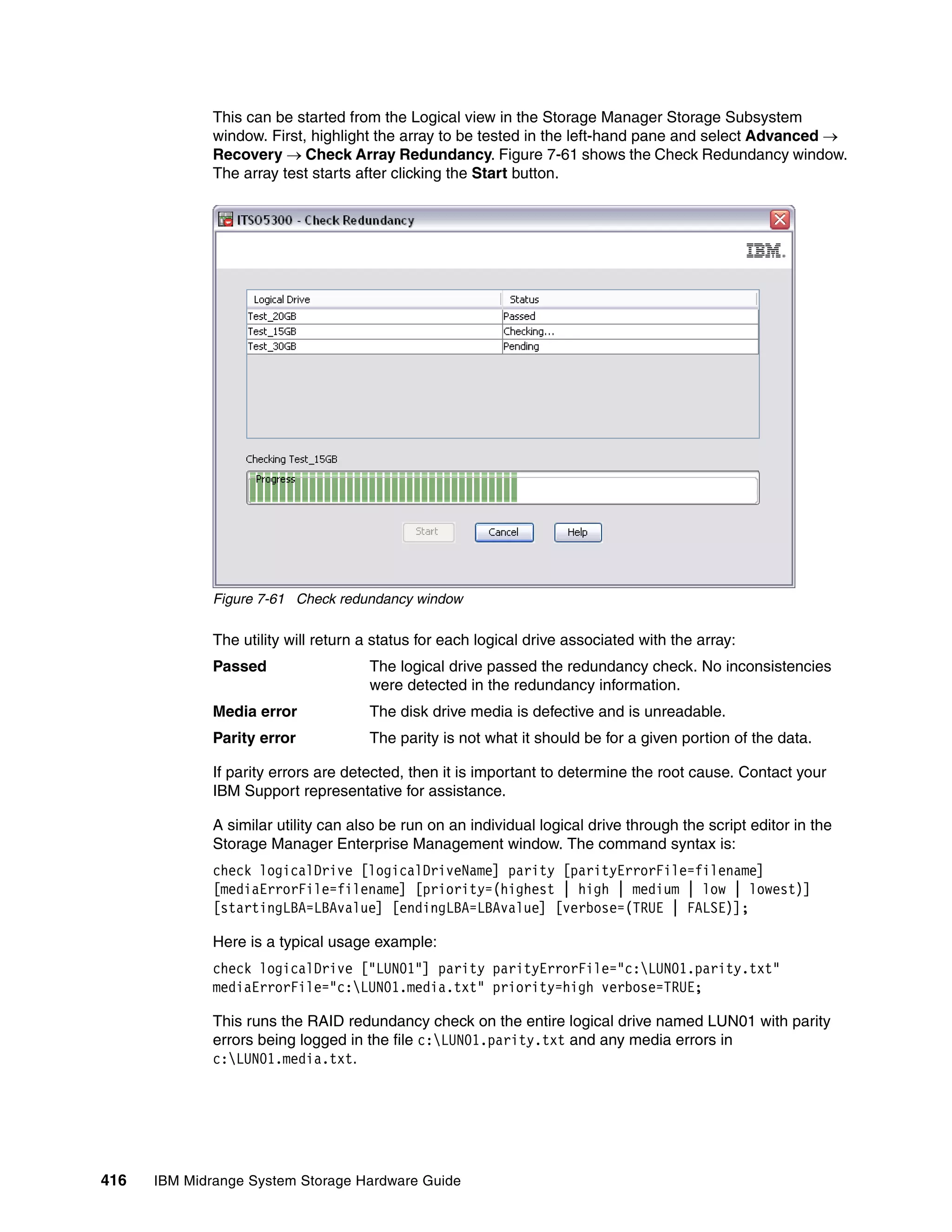 This can be started from the Logical view in the Storage Manager Storage Subsystem
              window. First, highlight the array to be tested in the left-hand pane and select Advanced 
              Recovery  Check Array Redundancy. Figure 7-61 shows the Check Redundancy window.
              The array test starts after clicking the Start button.




              Figure 7-61 Check redundancy window

              The utility will return a status for each logical drive associated with the array:
              Passed                  The logical drive passed the redundancy check. No inconsistencies
                                      were detected in the redundancy information.
              Media error             The disk drive media is defective and is unreadable.
              Parity error            The parity is not what it should be for a given portion of the data.

              If parity errors are detected, then it is important to determine the root cause. Contact your
              IBM Support representative for assistance.

              A similar utility can also be run on an individual logical drive through the script editor in the
              Storage Manager Enterprise Management window. The command syntax is:
              check logicalDrive [logicalDriveName] parity [parityErrorFile=filename]
              [mediaErrorFile=filename] [priority=(highest | high | medium | low | lowest)]
              [startingLBA=LBAvalue] [endingLBA=LBAvalue] [verbose=(TRUE | FALSE)];

              Here is a typical usage example:
              check logicalDrive ["LUN01"] parity parityErrorFile="c:LUN01.parity.txt"
              mediaErrorFile="c:LUN01.media.txt" priority=high verbose=TRUE;

              This runs the RAID redundancy check on the entire logical drive named LUN01 with parity
              errors being logged in the file c:LUN01.parity.txt and any media errors in
              c:LUN01.media.txt.




416   IBM Midrange System Storage Hardware Guide
 
