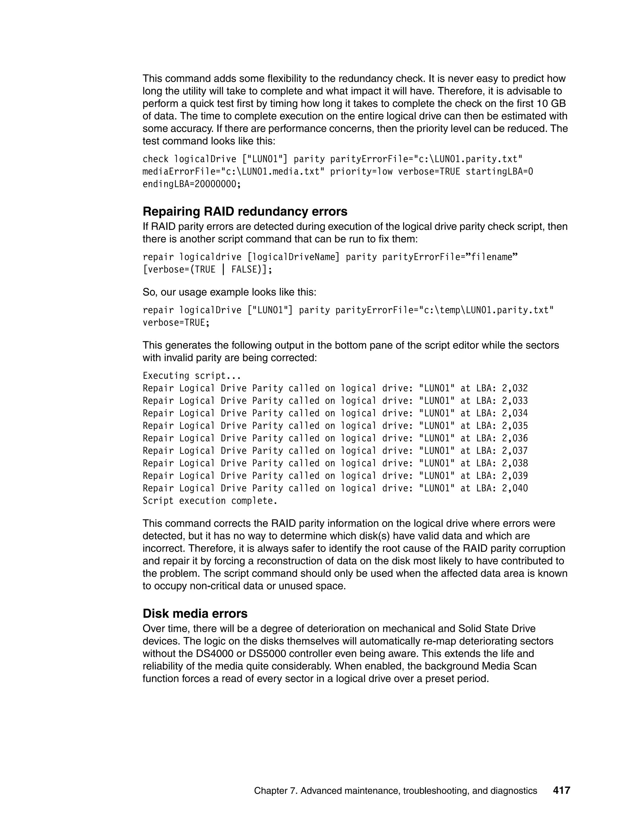 This command adds some flexibility to the redundancy check. It is never easy to predict how
long the utility will take to complete and what impact it will have. Therefore, it is advisable to
perform a quick test first by timing how long it takes to complete the check on the first 10 GB
of data. The time to complete execution on the entire logical drive can then be estimated with
some accuracy. If there are performance concerns, then the priority level can be reduced. The
test command looks like this:
check logicalDrive ["LUN01"] parity parityErrorFile="c:LUN01.parity.txt"
mediaErrorFile="c:LUN01.media.txt" priority=low verbose=TRUE startingLBA=0
endingLBA=20000000;

Repairing RAID redundancy errors
If RAID parity errors are detected during execution of the logical drive parity check script, then
there is another script command that can be run to fix them:
repair logicaldrive [logicalDriveName] parity parityErrorFile=”filename”
[verbose=(TRUE | FALSE)];

So, our usage example looks like this:
repair logicalDrive ["LUN01"] parity parityErrorFile="c:tempLUN01.parity.txt"
verbose=TRUE;

This generates the following output in the bottom pane of the script editor while the sectors
with invalid parity are being corrected:
Executing script...
Repair Logical Drive Parity      called   on   logical   drive:   "LUN01"   at   LBA:   2,032
Repair Logical Drive Parity      called   on   logical   drive:   "LUN01"   at   LBA:   2,033
Repair Logical Drive Parity      called   on   logical   drive:   "LUN01"   at   LBA:   2,034
Repair Logical Drive Parity      called   on   logical   drive:   "LUN01"   at   LBA:   2,035
Repair Logical Drive Parity      called   on   logical   drive:   "LUN01"   at   LBA:   2,036
Repair Logical Drive Parity      called   on   logical   drive:   "LUN01"   at   LBA:   2,037
Repair Logical Drive Parity      called   on   logical   drive:   "LUN01"   at   LBA:   2,038
Repair Logical Drive Parity      called   on   logical   drive:   "LUN01"   at   LBA:   2,039
Repair Logical Drive Parity      called   on   logical   drive:   "LUN01"   at   LBA:   2,040
Script execution complete.

This command corrects the RAID parity information on the logical drive where errors were
detected, but it has no way to determine which disk(s) have valid data and which are
incorrect. Therefore, it is always safer to identify the root cause of the RAID parity corruption
and repair it by forcing a reconstruction of data on the disk most likely to have contributed to
the problem. The script command should only be used when the affected data area is known
to occupy non-critical data or unused space.

Disk media errors
Over time, there will be a degree of deterioration on mechanical and Solid State Drive
devices. The logic on the disks themselves will automatically re-map deteriorating sectors
without the DS4000 or DS5000 controller even being aware. This extends the life and
reliability of the media quite considerably. When enabled, the background Media Scan
function forces a read of every sector in a logical drive over a preset period.




                         Chapter 7. Advanced maintenance, troubleshooting, and diagnostics      417
 