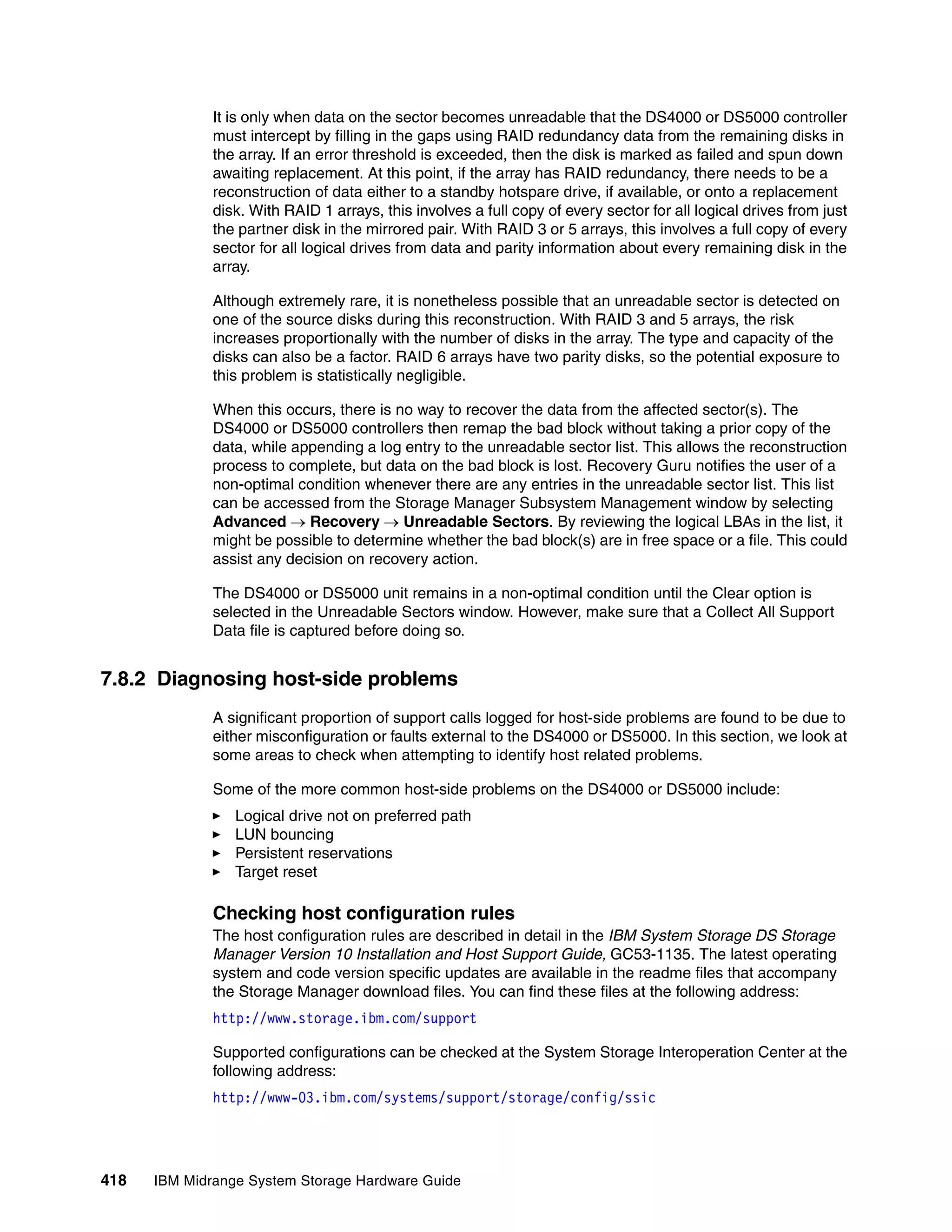 It is only when data on the sector becomes unreadable that the DS4000 or DS5000 controller
              must intercept by filling in the gaps using RAID redundancy data from the remaining disks in
              the array. If an error threshold is exceeded, then the disk is marked as failed and spun down
              awaiting replacement. At this point, if the array has RAID redundancy, there needs to be a
              reconstruction of data either to a standby hotspare drive, if available, or onto a replacement
              disk. With RAID 1 arrays, this involves a full copy of every sector for all logical drives from just
              the partner disk in the mirrored pair. With RAID 3 or 5 arrays, this involves a full copy of every
              sector for all logical drives from data and parity information about every remaining disk in the
              array.

              Although extremely rare, it is nonetheless possible that an unreadable sector is detected on
              one of the source disks during this reconstruction. With RAID 3 and 5 arrays, the risk
              increases proportionally with the number of disks in the array. The type and capacity of the
              disks can also be a factor. RAID 6 arrays have two parity disks, so the potential exposure to
              this problem is statistically negligible.

              When this occurs, there is no way to recover the data from the affected sector(s). The
              DS4000 or DS5000 controllers then remap the bad block without taking a prior copy of the
              data, while appending a log entry to the unreadable sector list. This allows the reconstruction
              process to complete, but data on the bad block is lost. Recovery Guru notifies the user of a
              non-optimal condition whenever there are any entries in the unreadable sector list. This list
              can be accessed from the Storage Manager Subsystem Management window by selecting
              Advanced  Recovery  Unreadable Sectors. By reviewing the logical LBAs in the list, it
              might be possible to determine whether the bad block(s) are in free space or a file. This could
              assist any decision on recovery action.

              The DS4000 or DS5000 unit remains in a non-optimal condition until the Clear option is
              selected in the Unreadable Sectors window. However, make sure that a Collect All Support
              Data file is captured before doing so.


7.8.2 Diagnosing host-side problems
              A significant proportion of support calls logged for host-side problems are found to be due to
              either misconfiguration or faults external to the DS4000 or DS5000. In this section, we look at
              some areas to check when attempting to identify host related problems.

              Some of the more common host-side problems on the DS4000 or DS5000 include:
                 Logical drive not on preferred path
                 LUN bouncing
                 Persistent reservations
                 Target reset

              Checking host configuration rules
              The host configuration rules are described in detail in the IBM System Storage DS Storage
              Manager Version 10 Installation and Host Support Guide, GC53-1135. The latest operating
              system and code version specific updates are available in the readme files that accompany
              the Storage Manager download files. You can find these files at the following address:
              http://www.storage.ibm.com/support

              Supported configurations can be checked at the System Storage Interoperation Center at the
              following address:
              http://www-03.ibm.com/systems/support/storage/config/ssic




418   IBM Midrange System Storage Hardware Guide
 
