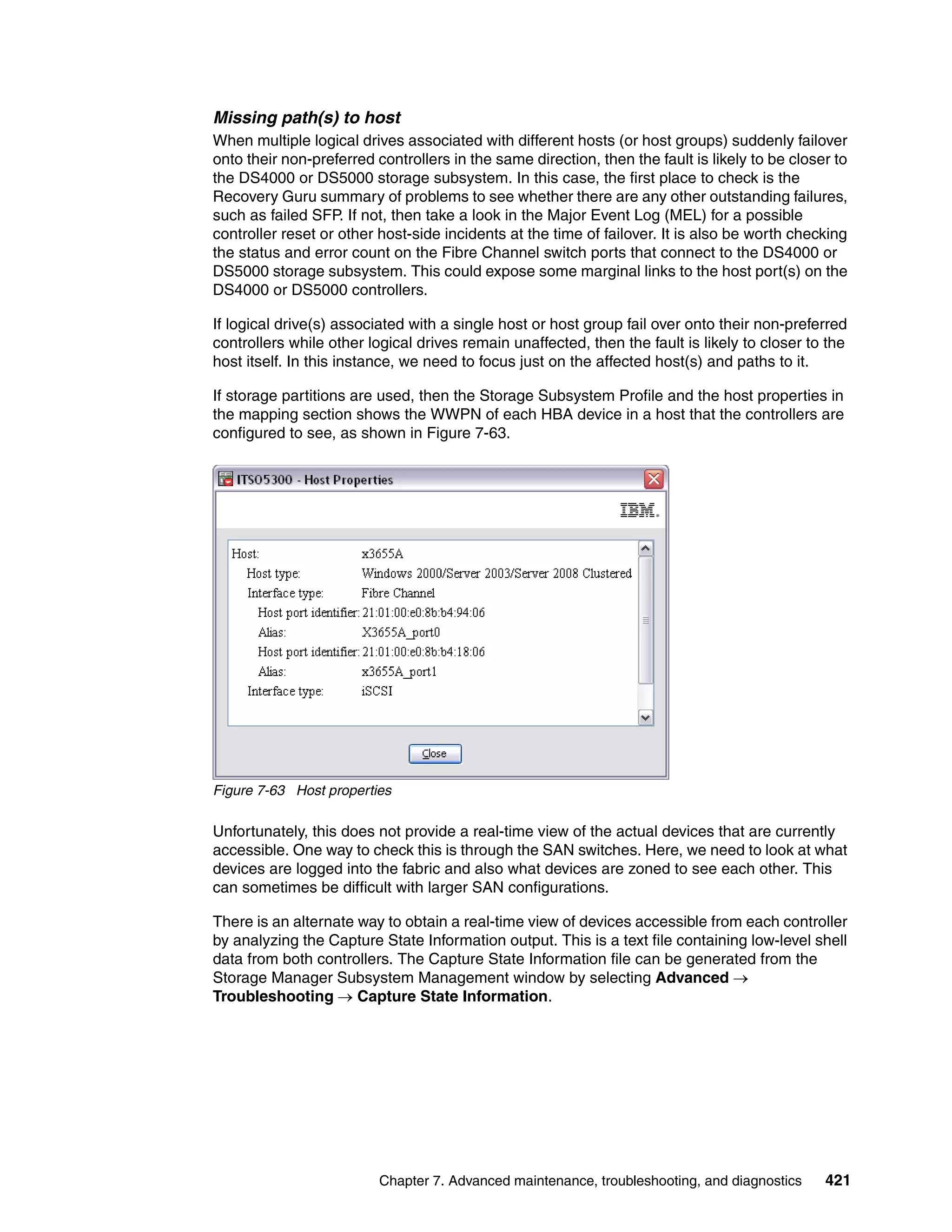 Missing path(s) to host
When multiple logical drives associated with different hosts (or host groups) suddenly failover
onto their non-preferred controllers in the same direction, then the fault is likely to be closer to
the DS4000 or DS5000 storage subsystem. In this case, the first place to check is the
Recovery Guru summary of problems to see whether there are any other outstanding failures,
such as failed SFP. If not, then take a look in the Major Event Log (MEL) for a possible
controller reset or other host-side incidents at the time of failover. It is also be worth checking
the status and error count on the Fibre Channel switch ports that connect to the DS4000 or
DS5000 storage subsystem. This could expose some marginal links to the host port(s) on the
DS4000 or DS5000 controllers.

If logical drive(s) associated with a single host or host group fail over onto their non-preferred
controllers while other logical drives remain unaffected, then the fault is likely to closer to the
host itself. In this instance, we need to focus just on the affected host(s) and paths to it.

If storage partitions are used, then the Storage Subsystem Profile and the host properties in
the mapping section shows the WWPN of each HBA device in a host that the controllers are
configured to see, as shown in Figure 7-63.




Figure 7-63 Host properties

Unfortunately, this does not provide a real-time view of the actual devices that are currently
accessible. One way to check this is through the SAN switches. Here, we need to look at what
devices are logged into the fabric and also what devices are zoned to see each other. This
can sometimes be difficult with larger SAN configurations.

There is an alternate way to obtain a real-time view of devices accessible from each controller
by analyzing the Capture State Information output. This is a text file containing low-level shell
data from both controllers. The Capture State Information file can be generated from the
Storage Manager Subsystem Management window by selecting Advanced 
Troubleshooting  Capture State Information.




                          Chapter 7. Advanced maintenance, troubleshooting, and diagnostics     421
 