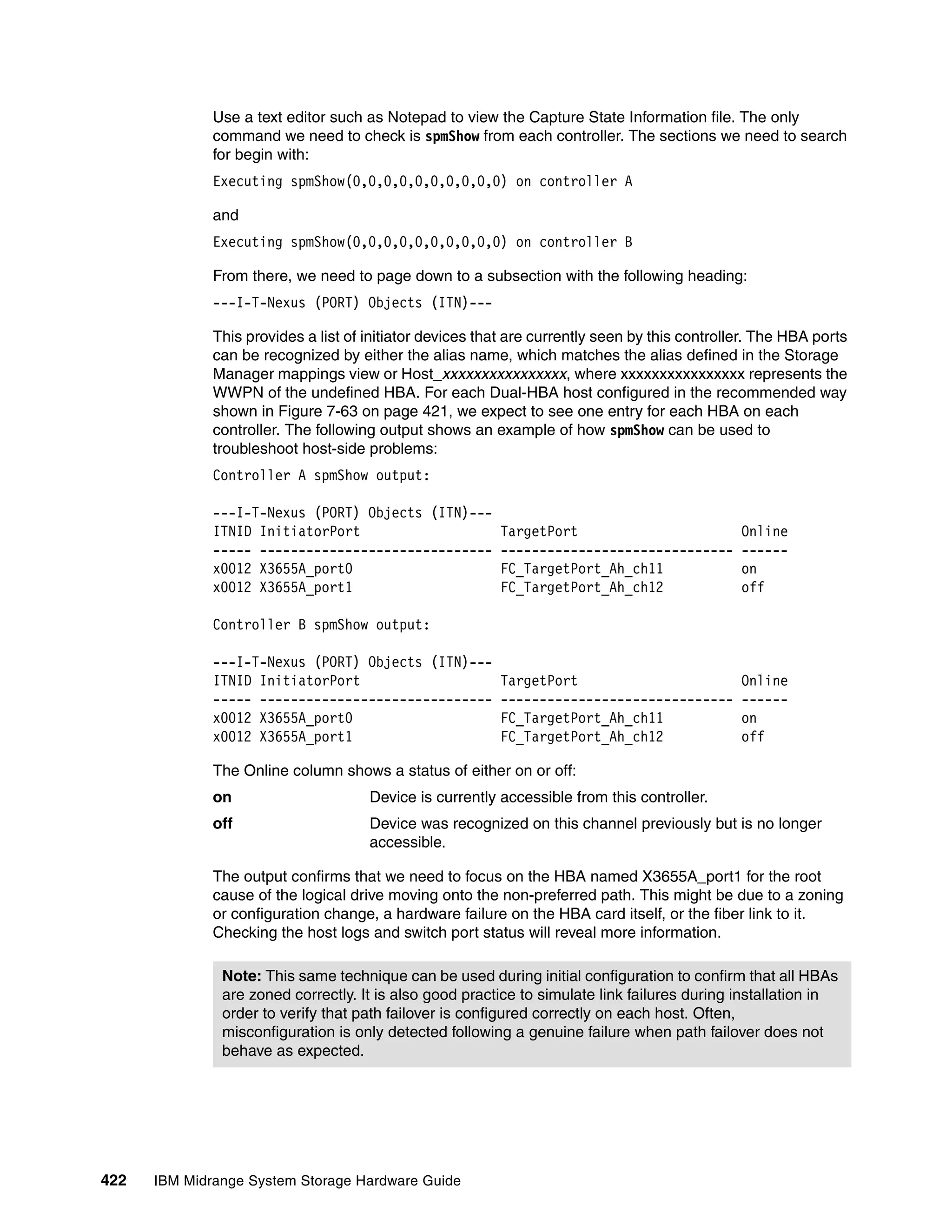 Use a text editor such as Notepad to view the Capture State Information file. The only
              command we need to check is spmShow from each controller. The sections we need to search
              for begin with:
              Executing spmShow(0,0,0,0,0,0,0,0,0,0) on controller A

              and
              Executing spmShow(0,0,0,0,0,0,0,0,0,0) on controller B

              From there, we need to page down to a subsection with the following heading:
              ---I-T-Nexus (PORT) Objects (ITN)---

              This provides a list of initiator devices that are currently seen by this controller. The HBA ports
              can be recognized by either the alias name, which matches the alias defined in the Storage
              Manager mappings view or Host_xxxxxxxxxxxxxxxx, where xxxxxxxxxxxxxxxx represents the
              WWPN of the undefined HBA. For each Dual-HBA host configured in the recommended way
              shown in Figure 7-63 on page 421, we expect to see one entry for each HBA on each
              controller. The following output shows an example of how spmShow can be used to
              troubleshoot host-side problems:
              Controller A spmShow output:

              ---I-T-Nexus (PORT) Objects (ITN)---
              ITNID InitiatorPort                         TargetPort                            Online
              ----- ------------------------------        ------------------------------        ------
              x0012 X3655A_port0                          FC_TargetPort_Ah_ch11                 on
              x0012 X3655A_port1                          FC_TargetPort_Ah_ch12                 off

              Controller B spmShow output:

              ---I-T-Nexus (PORT) Objects (ITN)---
              ITNID InitiatorPort                         TargetPort                            Online
              ----- ------------------------------        ------------------------------        ------
              x0012 X3655A_port0                          FC_TargetPort_Ah_ch11                 on
              x0012 X3655A_port1                          FC_TargetPort_Ah_ch12                 off

              The Online column shows a status of either on or off:
              on                      Device is currently accessible from this controller.
              off                     Device was recognized on this channel previously but is no longer
                                      accessible.

              The output confirms that we need to focus on the HBA named X3655A_port1 for the root
              cause of the logical drive moving onto the non-preferred path. This might be due to a zoning
              or configuration change, a hardware failure on the HBA card itself, or the fiber link to it.
              Checking the host logs and switch port status will reveal more information.

               Note: This same technique can be used during initial configuration to confirm that all HBAs
               are zoned correctly. It is also good practice to simulate link failures during installation in
               order to verify that path failover is configured correctly on each host. Often,
               misconfiguration is only detected following a genuine failure when path failover does not
               behave as expected.




422   IBM Midrange System Storage Hardware Guide
 