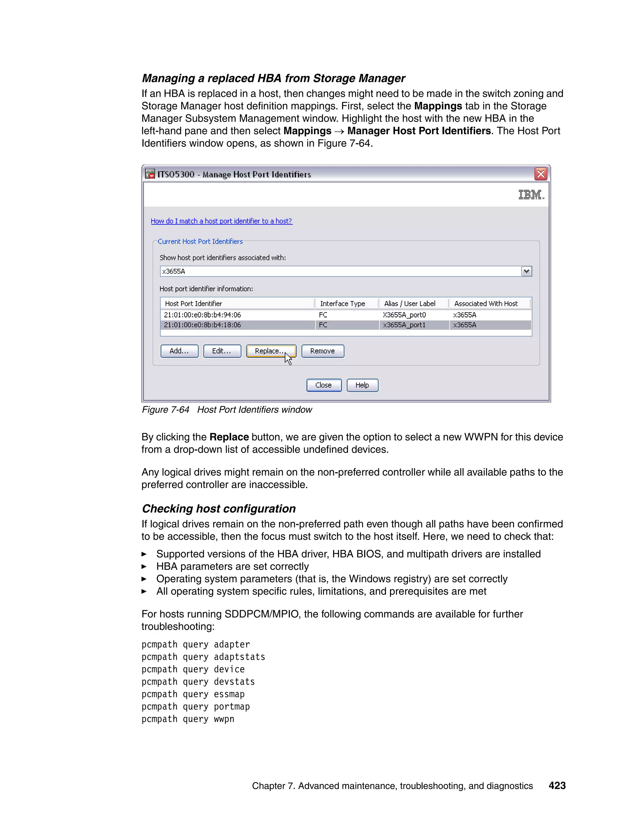 Managing a replaced HBA from Storage Manager
If an HBA is replaced in a host, then changes might need to be made in the switch zoning and
Storage Manager host definition mappings. First, select the Mappings tab in the Storage
Manager Subsystem Management window. Highlight the host with the new HBA in the
left-hand pane and then select Mappings  Manager Host Port Identifiers. The Host Port
Identifiers window opens, as shown in Figure 7-64.




Figure 7-64 Host Port Identifiers window

By clicking the Replace button, we are given the option to select a new WWPN for this device
from a drop-down list of accessible undefined devices.

Any logical drives might remain on the non-preferred controller while all available paths to the
preferred controller are inaccessible.

Checking host configuration
If logical drives remain on the non-preferred path even though all paths have been confirmed
to be accessible, then the focus must switch to the host itself. Here, we need to check that:
   Supported versions of the HBA driver, HBA BIOS, and multipath drivers are installed
   HBA parameters are set correctly
   Operating system parameters (that is, the Windows registry) are set correctly
   All operating system specific rules, limitations, and prerequisites are met

For hosts running SDDPCM/MPIO, the following commands are available for further
troubleshooting:
pcmpath   query   adapter
pcmpath   query   adaptstats
pcmpath   query   device
pcmpath   query   devstats
pcmpath   query   essmap
pcmpath   query   portmap
pcmpath   query   wwpn




                          Chapter 7. Advanced maintenance, troubleshooting, and diagnostics   423
 