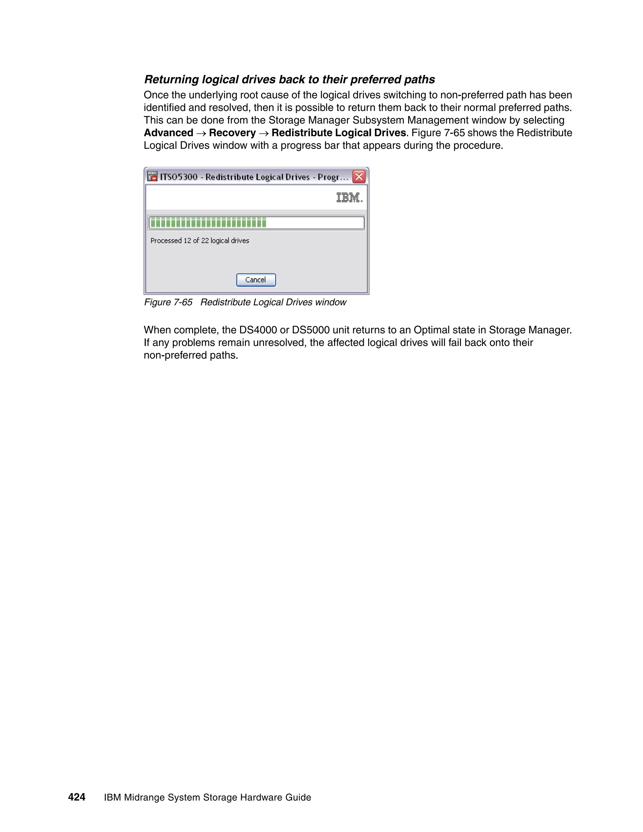 Returning logical drives back to their preferred paths
              Once the underlying root cause of the logical drives switching to non-preferred path has been
              identified and resolved, then it is possible to return them back to their normal preferred paths.
              This can be done from the Storage Manager Subsystem Management window by selecting
              Advanced  Recovery  Redistribute Logical Drives. Figure 7-65 shows the Redistribute
              Logical Drives window with a progress bar that appears during the procedure.




              Figure 7-65 Redistribute Logical Drives window

              When complete, the DS4000 or DS5000 unit returns to an Optimal state in Storage Manager.
              If any problems remain unresolved, the affected logical drives will fail back onto their
              non-preferred paths.




424   IBM Midrange System Storage Hardware Guide
 