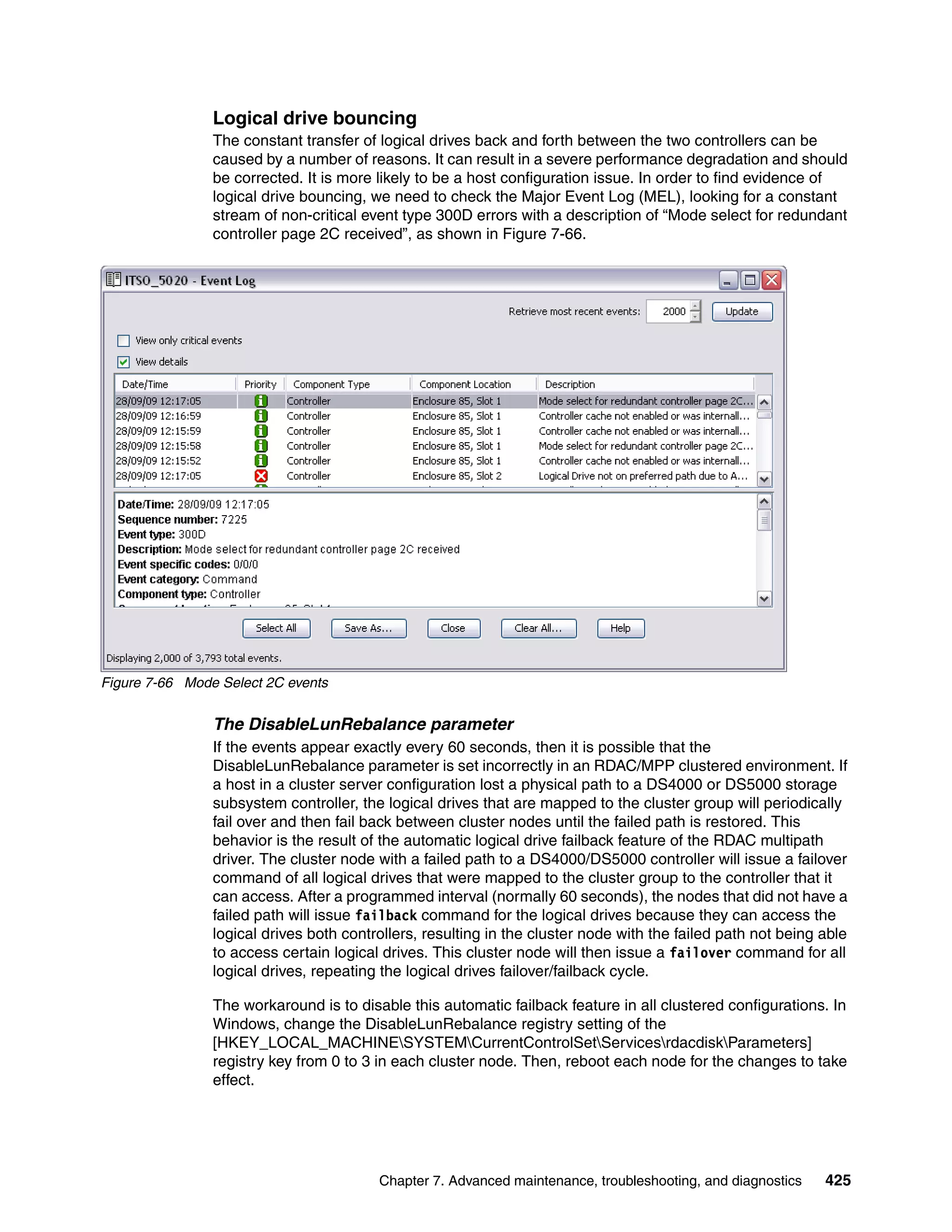Logical drive bouncing
                The constant transfer of logical drives back and forth between the two controllers can be
                caused by a number of reasons. It can result in a severe performance degradation and should
                be corrected. It is more likely to be a host configuration issue. In order to find evidence of
                logical drive bouncing, we need to check the Major Event Log (MEL), looking for a constant
                stream of non-critical event type 300D errors with a description of “Mode select for redundant
                controller page 2C received”, as shown in Figure 7-66.




Figure 7-66 Mode Select 2C events


                The DisableLunRebalance parameter
                If the events appear exactly every 60 seconds, then it is possible that the
                DisableLunRebalance parameter is set incorrectly in an RDAC/MPP clustered environment. If
                a host in a cluster server configuration lost a physical path to a DS4000 or DS5000 storage
                subsystem controller, the logical drives that are mapped to the cluster group will periodically
                fail over and then fail back between cluster nodes until the failed path is restored. This
                behavior is the result of the automatic logical drive failback feature of the RDAC multipath
                driver. The cluster node with a failed path to a DS4000/DS5000 controller will issue a failover
                command of all logical drives that were mapped to the cluster group to the controller that it
                can access. After a programmed interval (normally 60 seconds), the nodes that did not have a
                failed path will issue failback command for the logical drives because they can access the
                logical drives both controllers, resulting in the cluster node with the failed path not being able
                to access certain logical drives. This cluster node will then issue a failover command for all
                logical drives, repeating the logical drives failover/failback cycle.

                The workaround is to disable this automatic failback feature in all clustered configurations. In
                Windows, change the DisableLunRebalance registry setting of the
                [HKEY_LOCAL_MACHINESYSTEMCurrentControlSetServicesrdacdiskParameters]
                registry key from 0 to 3 in each cluster node. Then, reboot each node for the changes to take
                effect.




                                         Chapter 7. Advanced maintenance, troubleshooting, and diagnostics    425
 