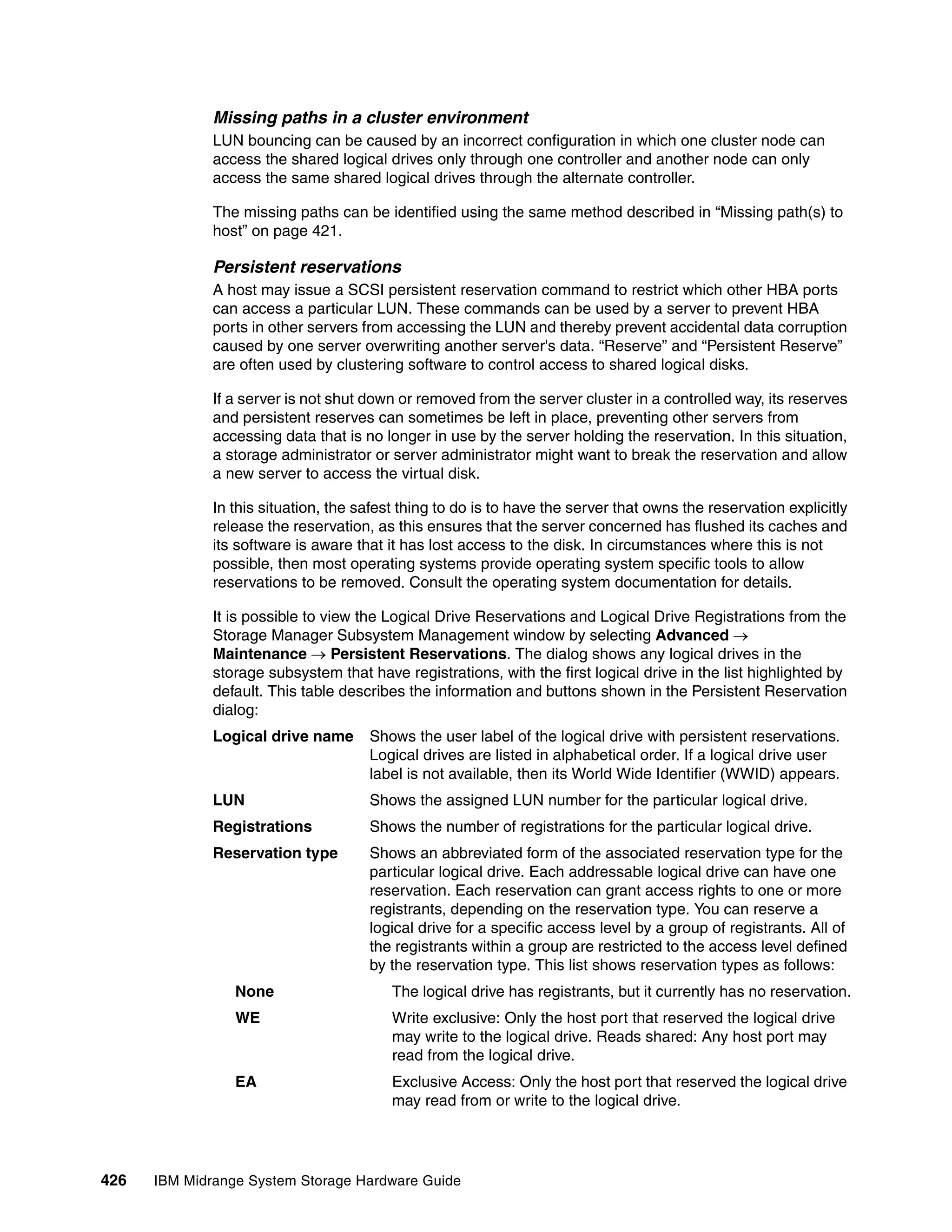 Missing paths in a cluster environment
              LUN bouncing can be caused by an incorrect configuration in which one cluster node can
              access the shared logical drives only through one controller and another node can only
              access the same shared logical drives through the alternate controller.

              The missing paths can be identified using the same method described in “Missing path(s) to
              host” on page 421.

              Persistent reservations
              A host may issue a SCSI persistent reservation command to restrict which other HBA ports
              can access a particular LUN. These commands can be used by a server to prevent HBA
              ports in other servers from accessing the LUN and thereby prevent accidental data corruption
              caused by one server overwriting another server's data. “Reserve” and “Persistent Reserve”
              are often used by clustering software to control access to shared logical disks.

              If a server is not shut down or removed from the server cluster in a controlled way, its reserves
              and persistent reserves can sometimes be left in place, preventing other servers from
              accessing data that is no longer in use by the server holding the reservation. In this situation,
              a storage administrator or server administrator might want to break the reservation and allow
              a new server to access the virtual disk.

              In this situation, the safest thing to do is to have the server that owns the reservation explicitly
              release the reservation, as this ensures that the server concerned has flushed its caches and
              its software is aware that it has lost access to the disk. In circumstances where this is not
              possible, then most operating systems provide operating system specific tools to allow
              reservations to be removed. Consult the operating system documentation for details.

              It is possible to view the Logical Drive Reservations and Logical Drive Registrations from the
              Storage Manager Subsystem Management window by selecting Advanced 
              Maintenance  Persistent Reservations. The dialog shows any logical drives in the
              storage subsystem that have registrations, with the first logical drive in the list highlighted by
              default. This table describes the information and buttons shown in the Persistent Reservation
              dialog:
              Logical drive name      Shows the user label of the logical drive with persistent reservations.
                                      Logical drives are listed in alphabetical order. If a logical drive user
                                      label is not available, then its World Wide Identifier (WWID) appears.
              LUN                     Shows the assigned LUN number for the particular logical drive.
              Registrations           Shows the number of registrations for the particular logical drive.
              Reservation type        Shows an abbreviated form of the associated reservation type for the
                                      particular logical drive. Each addressable logical drive can have one
                                      reservation. Each reservation can grant access rights to one or more
                                      registrants, depending on the reservation type. You can reserve a
                                      logical drive for a specific access level by a group of registrants. All of
                                      the registrants within a group are restricted to the access level defined
                                      by the reservation type. This list shows reservation types as follows:
                 None                     The logical drive has registrants, but it currently has no reservation.
                 WE                       Write exclusive: Only the host port that reserved the logical drive
                                          may write to the logical drive. Reads shared: Any host port may
                                          read from the logical drive.
                 EA                       Exclusive Access: Only the host port that reserved the logical drive
                                          may read from or write to the logical drive.




426   IBM Midrange System Storage Hardware Guide
 