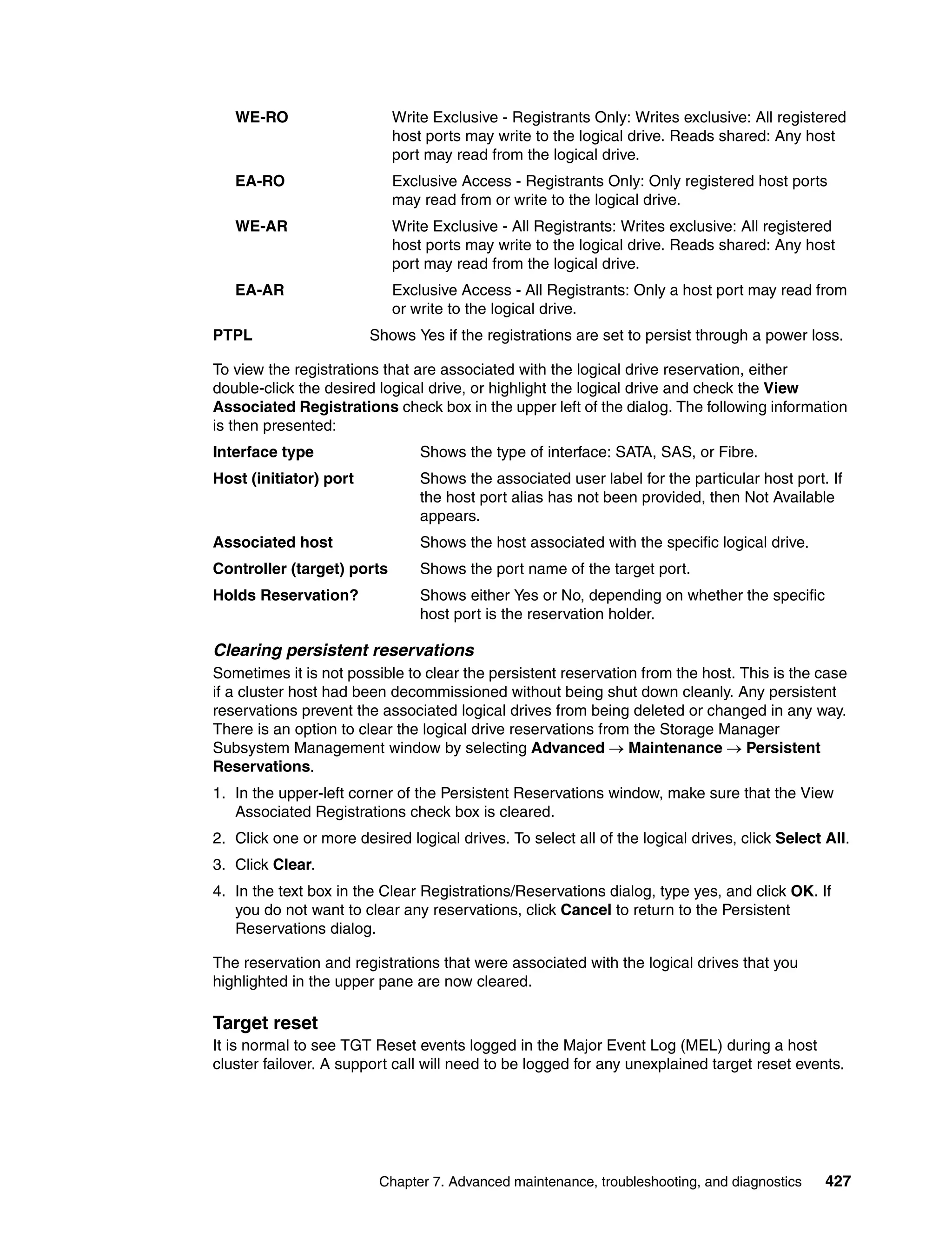 WE-RO                    Write Exclusive - Registrants Only: Writes exclusive: All registered
                            host ports may write to the logical drive. Reads shared: Any host
                            port may read from the logical drive.
   EA-RO                    Exclusive Access - Registrants Only: Only registered host ports
                            may read from or write to the logical drive.
   WE-AR                    Write Exclusive - All Registrants: Writes exclusive: All registered
                            host ports may write to the logical drive. Reads shared: Any host
                            port may read from the logical drive.
   EA-AR                    Exclusive Access - All Registrants: Only a host port may read from
                            or write to the logical drive.
PTPL                    Shows Yes if the registrations are set to persist through a power loss.

To view the registrations that are associated with the logical drive reservation, either
double-click the desired logical drive, or highlight the logical drive and check the View
Associated Registrations check box in the upper left of the dialog. The following information
is then presented:
Interface type                  Shows the type of interface: SATA, SAS, or Fibre.
Host (initiator) port           Shows the associated user label for the particular host port. If
                                the host port alias has not been provided, then Not Available
                                appears.
Associated host                 Shows the host associated with the specific logical drive.
Controller (target) ports       Shows the port name of the target port.
Holds Reservation?              Shows either Yes or No, depending on whether the specific
                                host port is the reservation holder.

Clearing persistent reservations
Sometimes it is not possible to clear the persistent reservation from the host. This is the case
if a cluster host had been decommissioned without being shut down cleanly. Any persistent
reservations prevent the associated logical drives from being deleted or changed in any way.
There is an option to clear the logical drive reservations from the Storage Manager
Subsystem Management window by selecting Advanced  Maintenance  Persistent
Reservations.
1. In the upper-left corner of the Persistent Reservations window, make sure that the View
   Associated Registrations check box is cleared.
2. Click one or more desired logical drives. To select all of the logical drives, click Select All.
3. Click Clear.
4. In the text box in the Clear Registrations/Reservations dialog, type yes, and click OK. If
   you do not want to clear any reservations, click Cancel to return to the Persistent
   Reservations dialog.

The reservation and registrations that were associated with the logical drives that you
highlighted in the upper pane are now cleared.

Target reset
It is normal to see TGT Reset events logged in the Major Event Log (MEL) during a host
cluster failover. A support call will need to be logged for any unexplained target reset events.




                         Chapter 7. Advanced maintenance, troubleshooting, and diagnostics     427
 