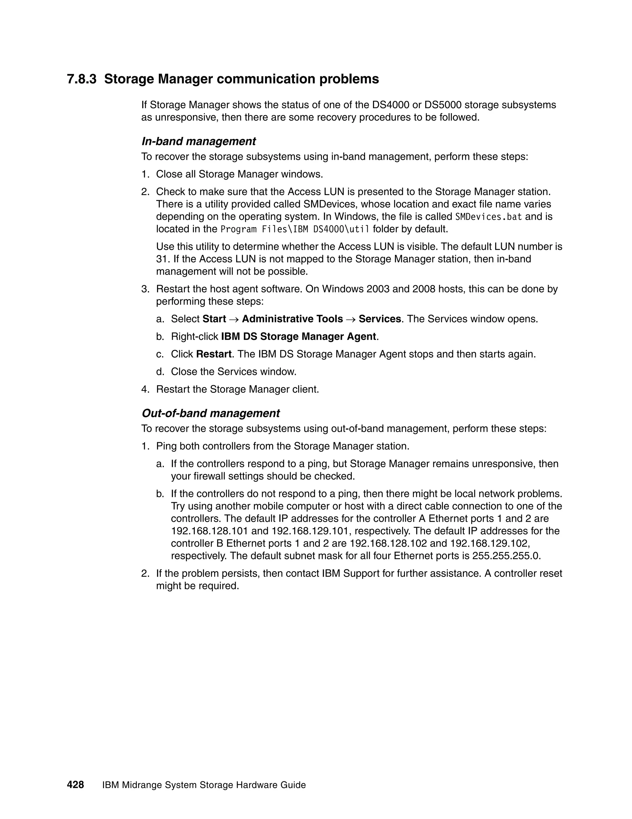 7.8.3 Storage Manager communication problems
              If Storage Manager shows the status of one of the DS4000 or DS5000 storage subsystems
              as unresponsive, then there are some recovery procedures to be followed.

              In-band management
              To recover the storage subsystems using in-band management, perform these steps:
              1. Close all Storage Manager windows.
              2. Check to make sure that the Access LUN is presented to the Storage Manager station.
                 There is a utility provided called SMDevices, whose location and exact file name varies
                 depending on the operating system. In Windows, the file is called SMDevices.bat and is
                 located in the Program FilesIBM DS4000util folder by default.
                 Use this utility to determine whether the Access LUN is visible. The default LUN number is
                 31. If the Access LUN is not mapped to the Storage Manager station, then in-band
                 management will not be possible.
              3. Restart the host agent software. On Windows 2003 and 2008 hosts, this can be done by
                 performing these steps:
                 a. Select Start  Administrative Tools  Services. The Services window opens.
                 b. Right-click IBM DS Storage Manager Agent.
                 c. Click Restart. The IBM DS Storage Manager Agent stops and then starts again.
                 d. Close the Services window.
              4. Restart the Storage Manager client.

              Out-of-band management
              To recover the storage subsystems using out-of-band management, perform these steps:
              1. Ping both controllers from the Storage Manager station.
                 a. If the controllers respond to a ping, but Storage Manager remains unresponsive, then
                    your firewall settings should be checked.
                 b. If the controllers do not respond to a ping, then there might be local network problems.
                    Try using another mobile computer or host with a direct cable connection to one of the
                    controllers. The default IP addresses for the controller A Ethernet ports 1 and 2 are
                    192.168.128.101 and 192.168.129.101, respectively. The default IP addresses for the
                    controller B Ethernet ports 1 and 2 are 192.168.128.102 and 192.168.129.102,
                    respectively. The default subnet mask for all four Ethernet ports is 255.255.255.0.
              2. If the problem persists, then contact IBM Support for further assistance. A controller reset
                 might be required.




428   IBM Midrange System Storage Hardware Guide
 
