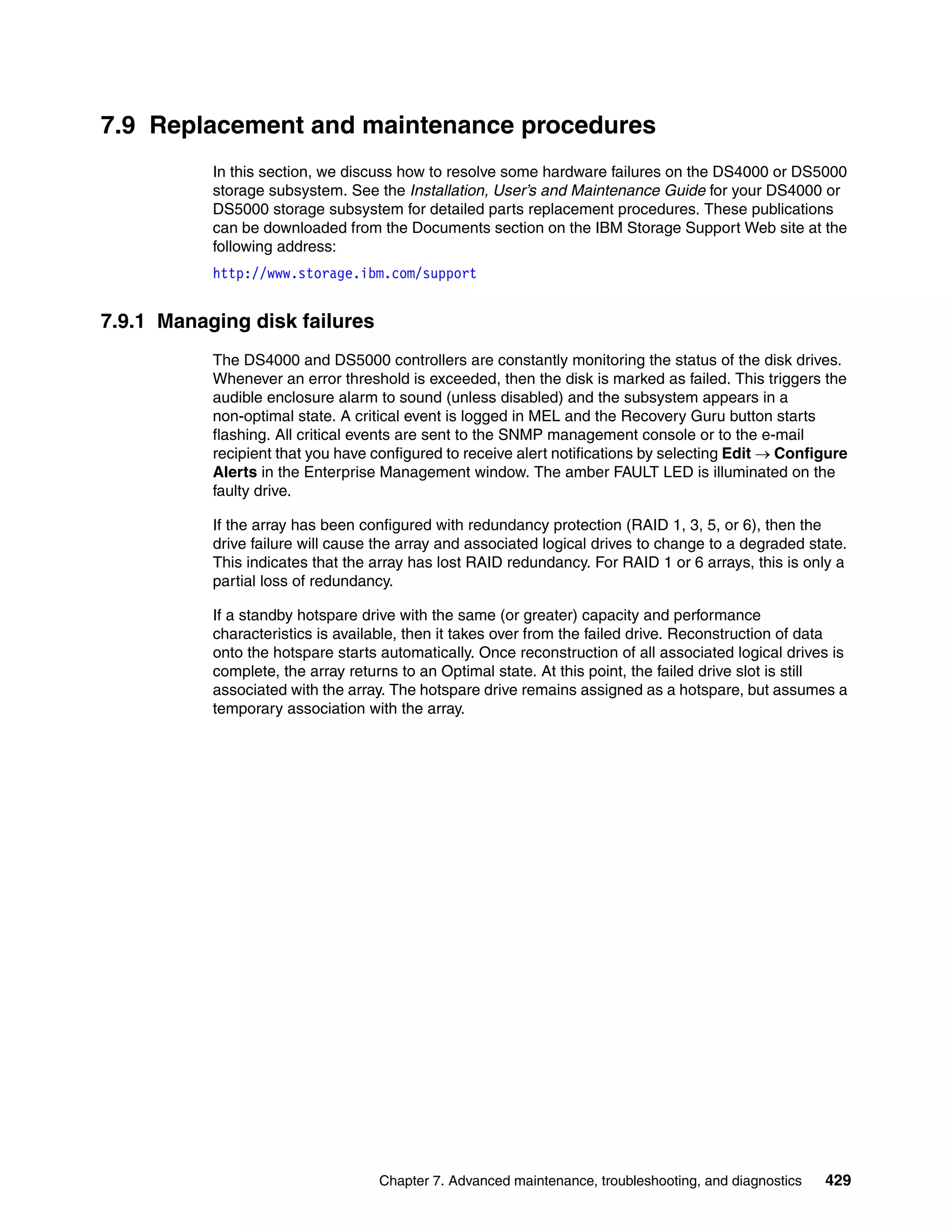 7.9 Replacement and maintenance procedures
           In this section, we discuss how to resolve some hardware failures on the DS4000 or DS5000
           storage subsystem. See the Installation, User’s and Maintenance Guide for your DS4000 or
           DS5000 storage subsystem for detailed parts replacement procedures. These publications
           can be downloaded from the Documents section on the IBM Storage Support Web site at the
           following address:
           http://www.storage.ibm.com/support


7.9.1 Managing disk failures
           The DS4000 and DS5000 controllers are constantly monitoring the status of the disk drives.
           Whenever an error threshold is exceeded, then the disk is marked as failed. This triggers the
           audible enclosure alarm to sound (unless disabled) and the subsystem appears in a
           non-optimal state. A critical event is logged in MEL and the Recovery Guru button starts
           flashing. All critical events are sent to the SNMP management console or to the e-mail
           recipient that you have configured to receive alert notifications by selecting Edit  Configure
           Alerts in the Enterprise Management window. The amber FAULT LED is illuminated on the
           faulty drive.

           If the array has been configured with redundancy protection (RAID 1, 3, 5, or 6), then the
           drive failure will cause the array and associated logical drives to change to a degraded state.
           This indicates that the array has lost RAID redundancy. For RAID 1 or 6 arrays, this is only a
           partial loss of redundancy.

           If a standby hotspare drive with the same (or greater) capacity and performance
           characteristics is available, then it takes over from the failed drive. Reconstruction of data
           onto the hotspare starts automatically. Once reconstruction of all associated logical drives is
           complete, the array returns to an Optimal state. At this point, the failed drive slot is still
           associated with the array. The hotspare drive remains assigned as a hotspare, but assumes a
           temporary association with the array.




                                   Chapter 7. Advanced maintenance, troubleshooting, and diagnostics   429
 