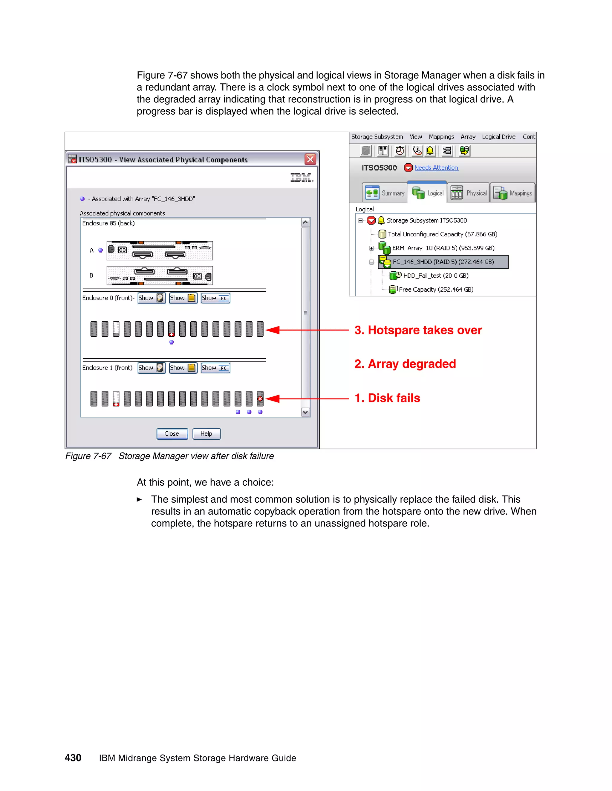 Figure 7-67 shows both the physical and logical views in Storage Manager when a disk fails in
                 a redundant array. There is a clock symbol next to one of the logical drives associated with
                 the degraded array indicating that reconstruction is in progress on that logical drive. A
                 progress bar is displayed when the logical drive is selected.




                                                                  3. Hotspare takes over

                                                                  2. Array degraded

                                                                  1. Disk fails



Figure 7-67 Storage Manager view after disk failure

                 At this point, we have a choice:
                     The simplest and most common solution is to physically replace the failed disk. This
                     results in an automatic copyback operation from the hotspare onto the new drive. When
                     complete, the hotspare returns to an unassigned hotspare role.




430     IBM Midrange System Storage Hardware Guide
 