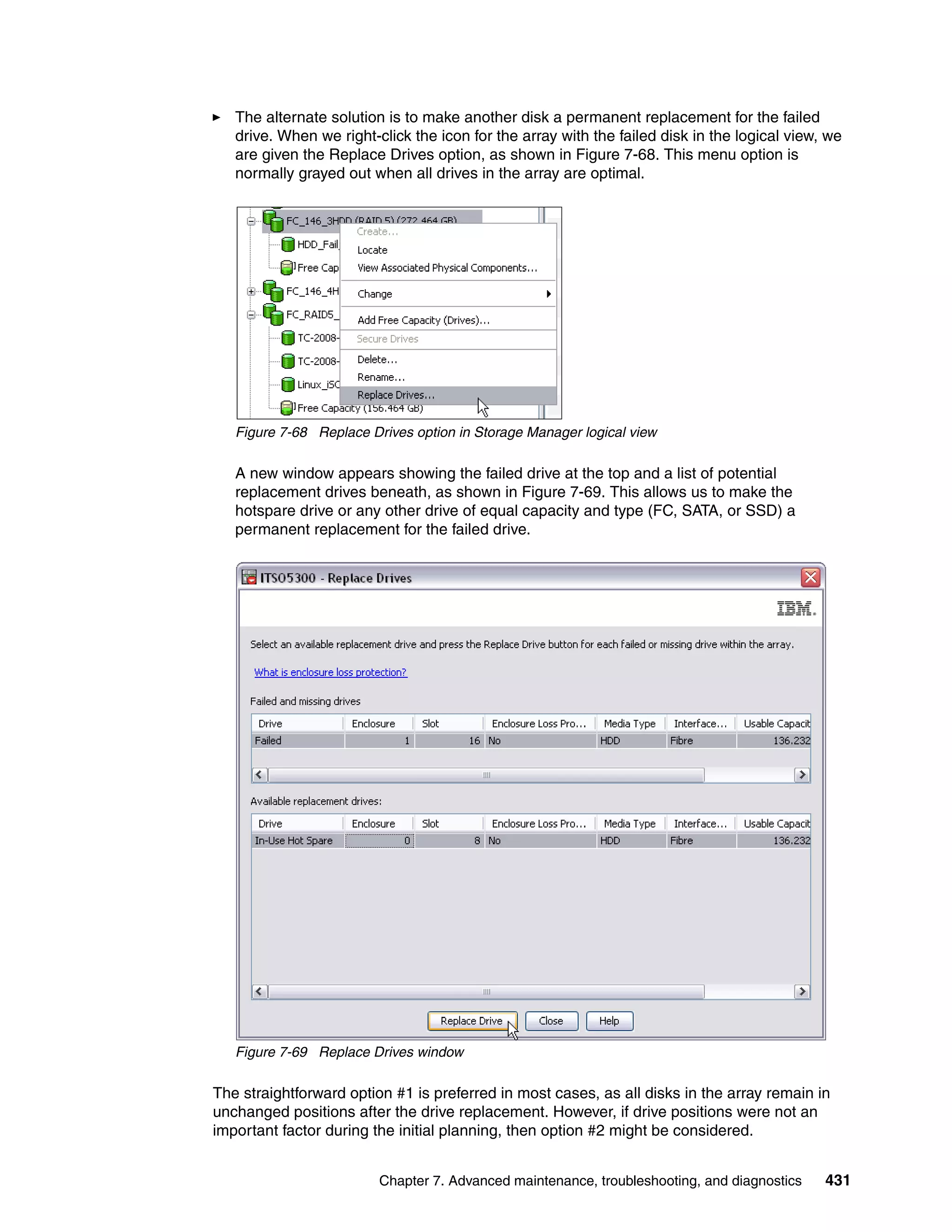 The alternate solution is to make another disk a permanent replacement for the failed
   drive. When we right-click the icon for the array with the failed disk in the logical view, we
   are given the Replace Drives option, as shown in Figure 7-68. This menu option is
   normally grayed out when all drives in the array are optimal.




   Figure 7-68 Replace Drives option in Storage Manager logical view

   A new window appears showing the failed drive at the top and a list of potential
   replacement drives beneath, as shown in Figure 7-69. This allows us to make the
   hotspare drive or any other drive of equal capacity and type (FC, SATA, or SSD) a
   permanent replacement for the failed drive.




   Figure 7-69 Replace Drives window

The straightforward option #1 is preferred in most cases, as all disks in the array remain in
unchanged positions after the drive replacement. However, if drive positions were not an
important factor during the initial planning, then option #2 might be considered.


                         Chapter 7. Advanced maintenance, troubleshooting, and diagnostics    431
 
