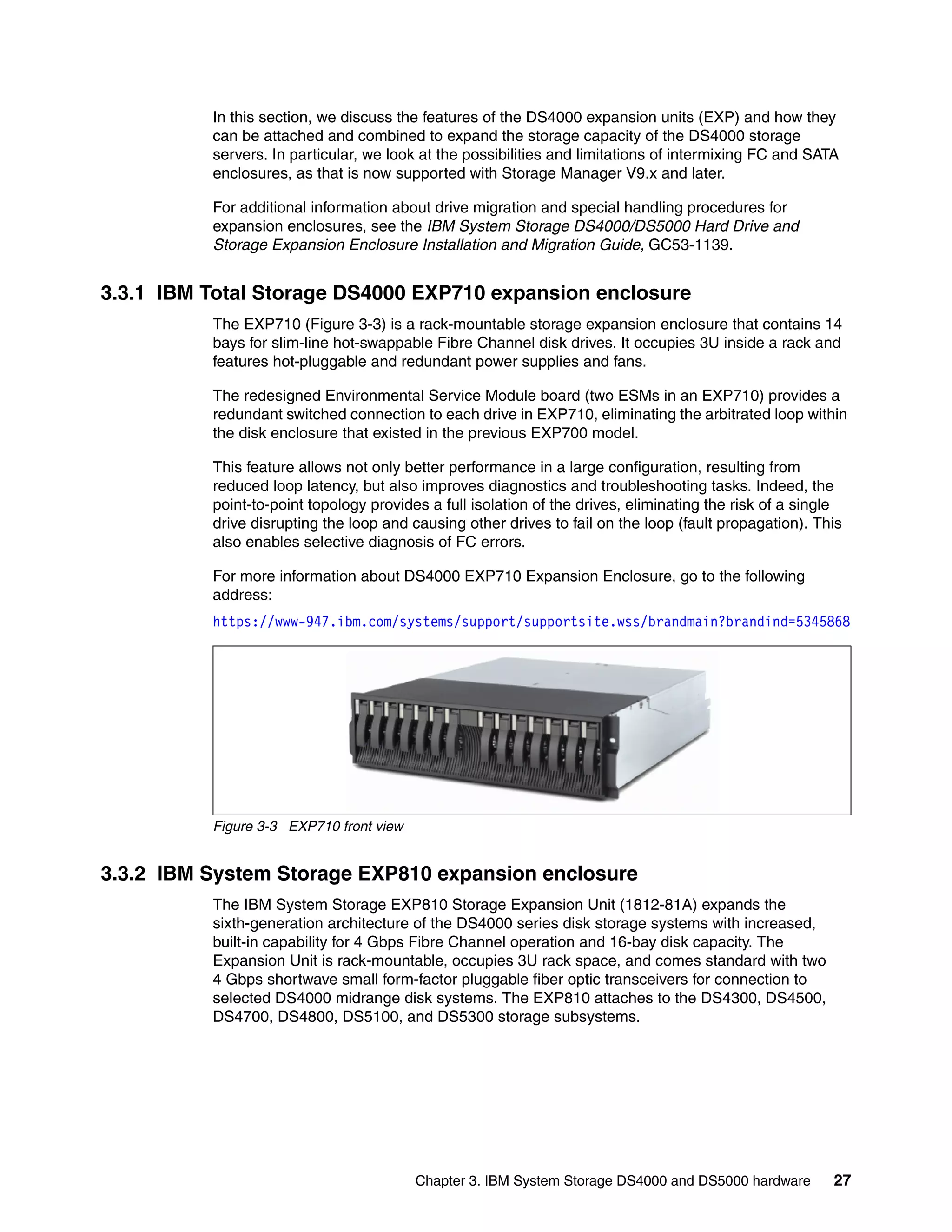 In this section, we discuss the features of the DS4000 expansion units (EXP) and how they
          can be attached and combined to expand the storage capacity of the DS4000 storage
          servers. In particular, we look at the possibilities and limitations of intermixing FC and SATA
          enclosures, as that is now supported with Storage Manager V9.x and later.

          For additional information about drive migration and special handling procedures for
          expansion enclosures, see the IBM System Storage DS4000/DS5000 Hard Drive and
          Storage Expansion Enclosure Installation and Migration Guide, GC53-1139.


3.3.1 IBM Total Storage DS4000 EXP710 expansion enclosure
          The EXP710 (Figure 3-3) is a rack-mountable storage expansion enclosure that contains 14
          bays for slim-line hot-swappable Fibre Channel disk drives. It occupies 3U inside a rack and
          features hot-pluggable and redundant power supplies and fans.

          The redesigned Environmental Service Module board (two ESMs in an EXP710) provides a
          redundant switched connection to each drive in EXP710, eliminating the arbitrated loop within
          the disk enclosure that existed in the previous EXP700 model.

          This feature allows not only better performance in a large configuration, resulting from
          reduced loop latency, but also improves diagnostics and troubleshooting tasks. Indeed, the
          point-to-point topology provides a full isolation of the drives, eliminating the risk of a single
          drive disrupting the loop and causing other drives to fail on the loop (fault propagation). This
          also enables selective diagnosis of FC errors.

          For more information about DS4000 EXP710 Expansion Enclosure, go to the following
          address:
          https://www-947.ibm.com/systems/support/supportsite.wss/brandmain?brandind=5345868




          Figure 3-3 EXP710 front view


3.3.2 IBM System Storage EXP810 expansion enclosure
          The IBM System Storage EXP810 Storage Expansion Unit (1812-81A) expands the
          sixth-generation architecture of the DS4000 series disk storage systems with increased,
          built-in capability for 4 Gbps Fibre Channel operation and 16-bay disk capacity. The
          Expansion Unit is rack-mountable, occupies 3U rack space, and comes standard with two
          4 Gbps shortwave small form-factor pluggable fiber optic transceivers for connection to
          selected DS4000 midrange disk systems. The EXP810 attaches to the DS4300, DS4500,
          DS4700, DS4800, DS5100, and DS5300 storage subsystems.




                                         Chapter 3. IBM System Storage DS4000 and DS5000 hardware        27
 