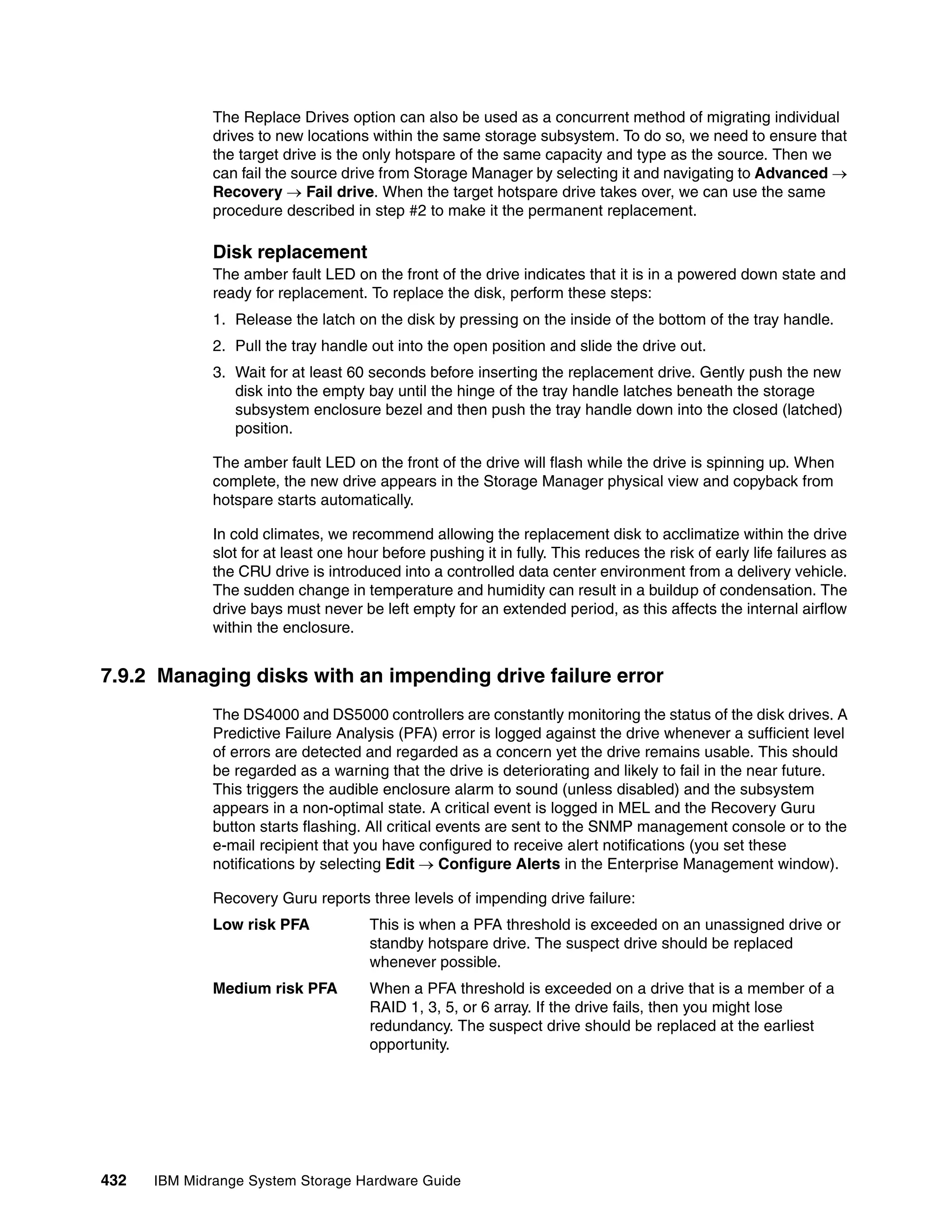 The Replace Drives option can also be used as a concurrent method of migrating individual
              drives to new locations within the same storage subsystem. To do so, we need to ensure that
              the target drive is the only hotspare of the same capacity and type as the source. Then we
              can fail the source drive from Storage Manager by selecting it and navigating to Advanced 
              Recovery  Fail drive. When the target hotspare drive takes over, we can use the same
              procedure described in step #2 to make it the permanent replacement.

              Disk replacement
              The amber fault LED on the front of the drive indicates that it is in a powered down state and
              ready for replacement. To replace the disk, perform these steps:
              1. Release the latch on the disk by pressing on the inside of the bottom of the tray handle.
              2. Pull the tray handle out into the open position and slide the drive out.
              3. Wait for at least 60 seconds before inserting the replacement drive. Gently push the new
                 disk into the empty bay until the hinge of the tray handle latches beneath the storage
                 subsystem enclosure bezel and then push the tray handle down into the closed (latched)
                 position.

              The amber fault LED on the front of the drive will flash while the drive is spinning up. When
              complete, the new drive appears in the Storage Manager physical view and copyback from
              hotspare starts automatically.

              In cold climates, we recommend allowing the replacement disk to acclimatize within the drive
              slot for at least one hour before pushing it in fully. This reduces the risk of early life failures as
              the CRU drive is introduced into a controlled data center environment from a delivery vehicle.
              The sudden change in temperature and humidity can result in a buildup of condensation. The
              drive bays must never be left empty for an extended period, as this affects the internal airflow
              within the enclosure.


7.9.2 Managing disks with an impending drive failure error
              The DS4000 and DS5000 controllers are constantly monitoring the status of the disk drives. A
              Predictive Failure Analysis (PFA) error is logged against the drive whenever a sufficient level
              of errors are detected and regarded as a concern yet the drive remains usable. This should
              be regarded as a warning that the drive is deteriorating and likely to fail in the near future.
              This triggers the audible enclosure alarm to sound (unless disabled) and the subsystem
              appears in a non-optimal state. A critical event is logged in MEL and the Recovery Guru
              button starts flashing. All critical events are sent to the SNMP management console or to the
              e-mail recipient that you have configured to receive alert notifications (you set these
              notifications by selecting Edit  Configure Alerts in the Enterprise Management window).

              Recovery Guru reports three levels of impending drive failure:
              Low risk PFA             This is when a PFA threshold is exceeded on an unassigned drive or
                                       standby hotspare drive. The suspect drive should be replaced
                                       whenever possible.
              Medium risk PFA          When a PFA threshold is exceeded on a drive that is a member of a
                                       RAID 1, 3, 5, or 6 array. If the drive fails, then you might lose
                                       redundancy. The suspect drive should be replaced at the earliest
                                       opportunity.




432   IBM Midrange System Storage Hardware Guide
 