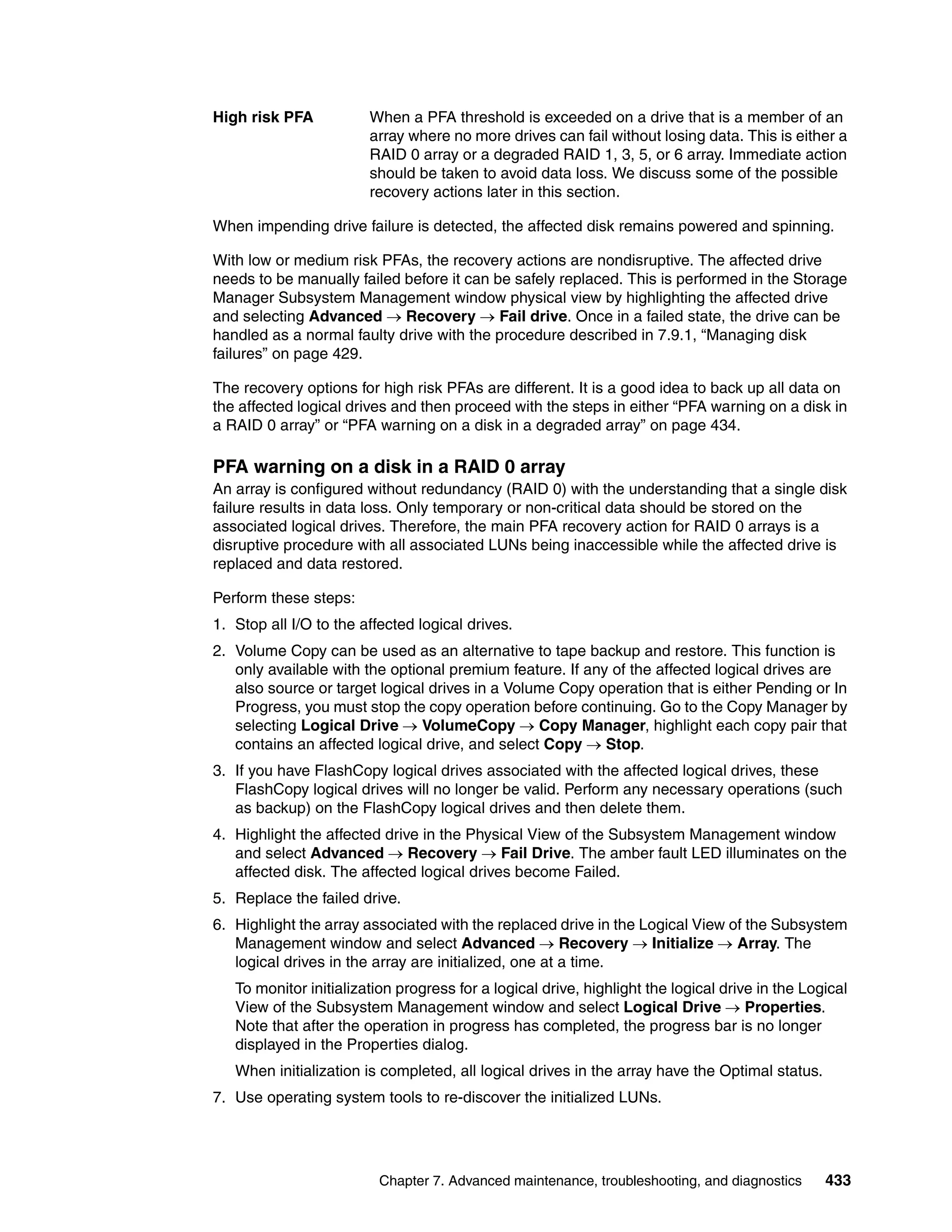 High risk PFA           When a PFA threshold is exceeded on a drive that is a member of an
                        array where no more drives can fail without losing data. This is either a
                        RAID 0 array or a degraded RAID 1, 3, 5, or 6 array. Immediate action
                        should be taken to avoid data loss. We discuss some of the possible
                        recovery actions later in this section.

When impending drive failure is detected, the affected disk remains powered and spinning.

With low or medium risk PFAs, the recovery actions are nondisruptive. The affected drive
needs to be manually failed before it can be safely replaced. This is performed in the Storage
Manager Subsystem Management window physical view by highlighting the affected drive
and selecting Advanced  Recovery  Fail drive. Once in a failed state, the drive can be
handled as a normal faulty drive with the procedure described in 7.9.1, “Managing disk
failures” on page 429.

The recovery options for high risk PFAs are different. It is a good idea to back up all data on
the affected logical drives and then proceed with the steps in either “PFA warning on a disk in
a RAID 0 array” or “PFA warning on a disk in a degraded array” on page 434.

PFA warning on a disk in a RAID 0 array
An array is configured without redundancy (RAID 0) with the understanding that a single disk
failure results in data loss. Only temporary or non-critical data should be stored on the
associated logical drives. Therefore, the main PFA recovery action for RAID 0 arrays is a
disruptive procedure with all associated LUNs being inaccessible while the affected drive is
replaced and data restored.

Perform these steps:
1. Stop all I/O to the affected logical drives.
2. Volume Copy can be used as an alternative to tape backup and restore. This function is
   only available with the optional premium feature. If any of the affected logical drives are
   also source or target logical drives in a Volume Copy operation that is either Pending or In
   Progress, you must stop the copy operation before continuing. Go to the Copy Manager by
   selecting Logical Drive  VolumeCopy  Copy Manager, highlight each copy pair that
   contains an affected logical drive, and select Copy  Stop.
3. If you have FlashCopy logical drives associated with the affected logical drives, these
   FlashCopy logical drives will no longer be valid. Perform any necessary operations (such
   as backup) on the FlashCopy logical drives and then delete them.
4. Highlight the affected drive in the Physical View of the Subsystem Management window
   and select Advanced  Recovery  Fail Drive. The amber fault LED illuminates on the
   affected disk. The affected logical drives become Failed.
5. Replace the failed drive.
6. Highlight the array associated with the replaced drive in the Logical View of the Subsystem
   Management window and select Advanced  Recovery  Initialize  Array. The
   logical drives in the array are initialized, one at a time.
   To monitor initialization progress for a logical drive, highlight the logical drive in the Logical
   View of the Subsystem Management window and select Logical Drive  Properties.
   Note that after the operation in progress has completed, the progress bar is no longer
   displayed in the Properties dialog.
   When initialization is completed, all logical drives in the array have the Optimal status.
7. Use operating system tools to re-discover the initialized LUNs.




                          Chapter 7. Advanced maintenance, troubleshooting, and diagnostics      433
 