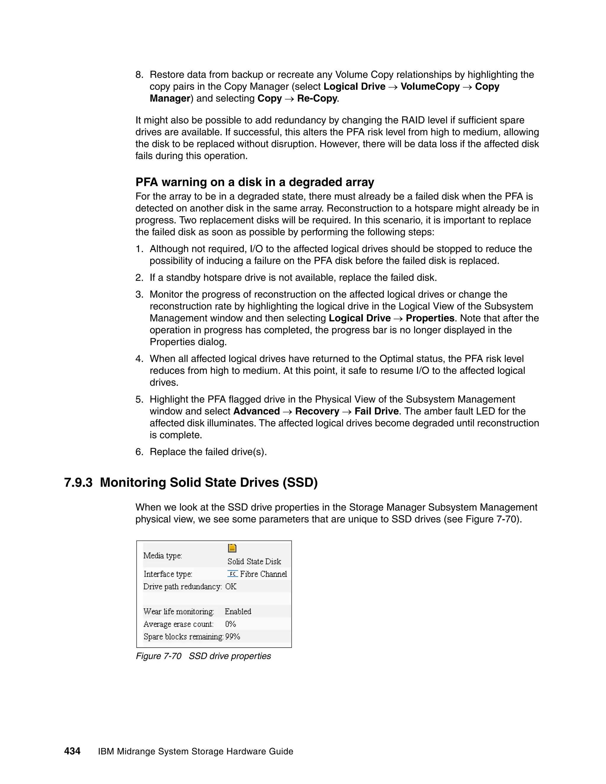 8. Restore data from backup or recreate any Volume Copy relationships by highlighting the
                 copy pairs in the Copy Manager (select Logical Drive  VolumeCopy  Copy
                 Manager) and selecting Copy  Re-Copy.

              It might also be possible to add redundancy by changing the RAID level if sufficient spare
              drives are available. If successful, this alters the PFA risk level from high to medium, allowing
              the disk to be replaced without disruption. However, there will be data loss if the affected disk
              fails during this operation.

              PFA warning on a disk in a degraded array
              For the array to be in a degraded state, there must already be a failed disk when the PFA is
              detected on another disk in the same array. Reconstruction to a hotspare might already be in
              progress. Two replacement disks will be required. In this scenario, it is important to replace
              the failed disk as soon as possible by performing the following steps:
              1. Although not required, I/O to the affected logical drives should be stopped to reduce the
                 possibility of inducing a failure on the PFA disk before the failed disk is replaced.
              2. If a standby hotspare drive is not available, replace the failed disk.
              3. Monitor the progress of reconstruction on the affected logical drives or change the
                 reconstruction rate by highlighting the logical drive in the Logical View of the Subsystem
                 Management window and then selecting Logical Drive  Properties. Note that after the
                 operation in progress has completed, the progress bar is no longer displayed in the
                 Properties dialog.
              4. When all affected logical drives have returned to the Optimal status, the PFA risk level
                 reduces from high to medium. At this point, it safe to resume I/O to the affected logical
                 drives.
              5. Highlight the PFA flagged drive in the Physical View of the Subsystem Management
                 window and select Advanced  Recovery  Fail Drive. The amber fault LED for the
                 affected disk illuminates. The affected logical drives become degraded until reconstruction
                 is complete.
              6. Replace the failed drive(s).


7.9.3 Monitoring Solid State Drives (SSD)
              When we look at the SSD drive properties in the Storage Manager Subsystem Management
              physical view, we see some parameters that are unique to SSD drives (see Figure 7-70).




              Figure 7-70 SSD drive properties




434   IBM Midrange System Storage Hardware Guide
 