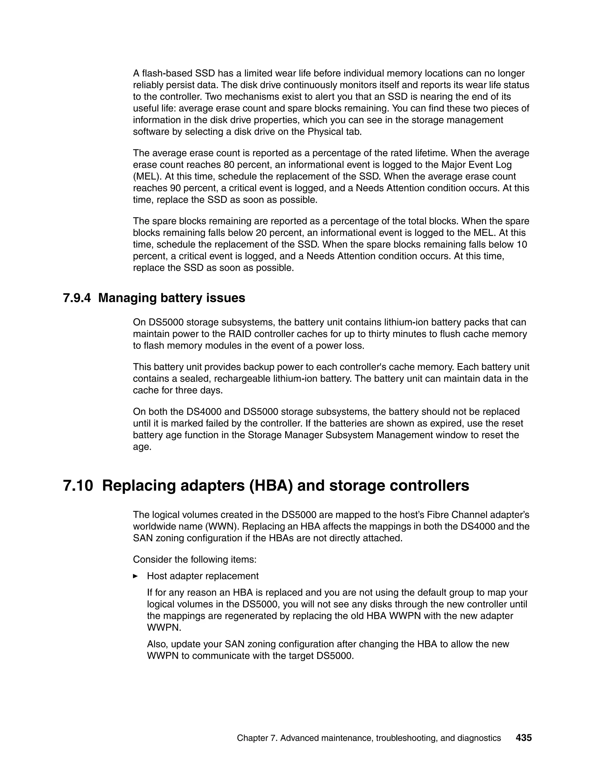 A flash-based SSD has a limited wear life before individual memory locations can no longer
           reliably persist data. The disk drive continuously monitors itself and reports its wear life status
           to the controller. Two mechanisms exist to alert you that an SSD is nearing the end of its
           useful life: average erase count and spare blocks remaining. You can find these two pieces of
           information in the disk drive properties, which you can see in the storage management
           software by selecting a disk drive on the Physical tab.

           The average erase count is reported as a percentage of the rated lifetime. When the average
           erase count reaches 80 percent, an informational event is logged to the Major Event Log
           (MEL). At this time, schedule the replacement of the SSD. When the average erase count
           reaches 90 percent, a critical event is logged, and a Needs Attention condition occurs. At this
           time, replace the SSD as soon as possible.

           The spare blocks remaining are reported as a percentage of the total blocks. When the spare
           blocks remaining falls below 20 percent, an informational event is logged to the MEL. At this
           time, schedule the replacement of the SSD. When the spare blocks remaining falls below 10
           percent, a critical event is logged, and a Needs Attention condition occurs. At this time,
           replace the SSD as soon as possible.


7.9.4 Managing battery issues
           On DS5000 storage subsystems, the battery unit contains lithium-ion battery packs that can
           maintain power to the RAID controller caches for up to thirty minutes to flush cache memory
           to flash memory modules in the event of a power loss.

           This battery unit provides backup power to each controller's cache memory. Each battery unit
           contains a sealed, rechargeable lithium-ion battery. The battery unit can maintain data in the
           cache for three days.

           On both the DS4000 and DS5000 storage subsystems, the battery should not be replaced
           until it is marked failed by the controller. If the batteries are shown as expired, use the reset
           battery age function in the Storage Manager Subsystem Management window to reset the
           age.



7.10 Replacing adapters (HBA) and storage controllers
           The logical volumes created in the DS5000 are mapped to the host’s Fibre Channel adapter’s
           worldwide name (WWN). Replacing an HBA affects the mappings in both the DS4000 and the
           SAN zoning configuration if the HBAs are not directly attached.

           Consider the following items:
              Host adapter replacement
              If for any reason an HBA is replaced and you are not using the default group to map your
              logical volumes in the DS5000, you will not see any disks through the new controller until
              the mappings are regenerated by replacing the old HBA WWPN with the new adapter
              WWPN.
              Also, update your SAN zoning configuration after changing the HBA to allow the new
              WWPN to communicate with the target DS5000.




                                    Chapter 7. Advanced maintenance, troubleshooting, and diagnostics     435
 