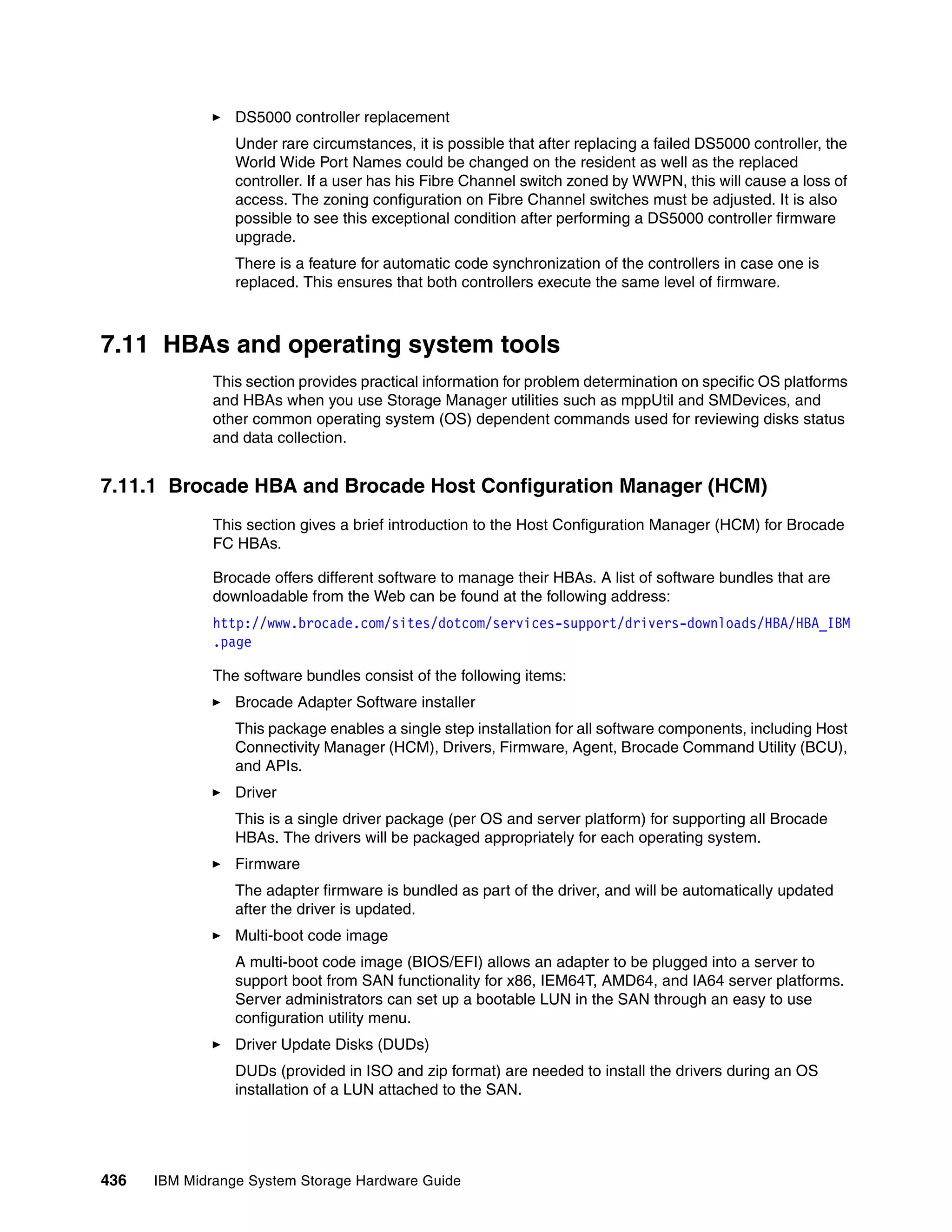 DS5000 controller replacement
                 Under rare circumstances, it is possible that after replacing a failed DS5000 controller, the
                 World Wide Port Names could be changed on the resident as well as the replaced
                 controller. If a user has his Fibre Channel switch zoned by WWPN, this will cause a loss of
                 access. The zoning configuration on Fibre Channel switches must be adjusted. It is also
                 possible to see this exceptional condition after performing a DS5000 controller firmware
                 upgrade.
                 There is a feature for automatic code synchronization of the controllers in case one is
                 replaced. This ensures that both controllers execute the same level of firmware.



7.11 HBAs and operating system tools
              This section provides practical information for problem determination on specific OS platforms
              and HBAs when you use Storage Manager utilities such as mppUtil and SMDevices, and
              other common operating system (OS) dependent commands used for reviewing disks status
              and data collection.


7.11.1 Brocade HBA and Brocade Host Configuration Manager (HCM)
              This section gives a brief introduction to the Host Configuration Manager (HCM) for Brocade
              FC HBAs.

              Brocade offers different software to manage their HBAs. A list of software bundles that are
              downloadable from the Web can be found at the following address:
              http://www.brocade.com/sites/dotcom/services-support/drivers-downloads/HBA/HBA_IBM
              .page

              The software bundles consist of the following items:
                 Brocade Adapter Software installer
                 This package enables a single step installation for all software components, including Host
                 Connectivity Manager (HCM), Drivers, Firmware, Agent, Brocade Command Utility (BCU),
                 and APIs.
                 Driver
                 This is a single driver package (per OS and server platform) for supporting all Brocade
                 HBAs. The drivers will be packaged appropriately for each operating system.
                 Firmware
                 The adapter firmware is bundled as part of the driver, and will be automatically updated
                 after the driver is updated.
                 Multi-boot code image
                 A multi-boot code image (BIOS/EFI) allows an adapter to be plugged into a server to
                 support boot from SAN functionality for x86, IEM64T, AMD64, and IA64 server platforms.
                 Server administrators can set up a bootable LUN in the SAN through an easy to use
                 configuration utility menu.
                 Driver Update Disks (DUDs)
                 DUDs (provided in ISO and zip format) are needed to install the drivers during an OS
                 installation of a LUN attached to the SAN.




436   IBM Midrange System Storage Hardware Guide
 