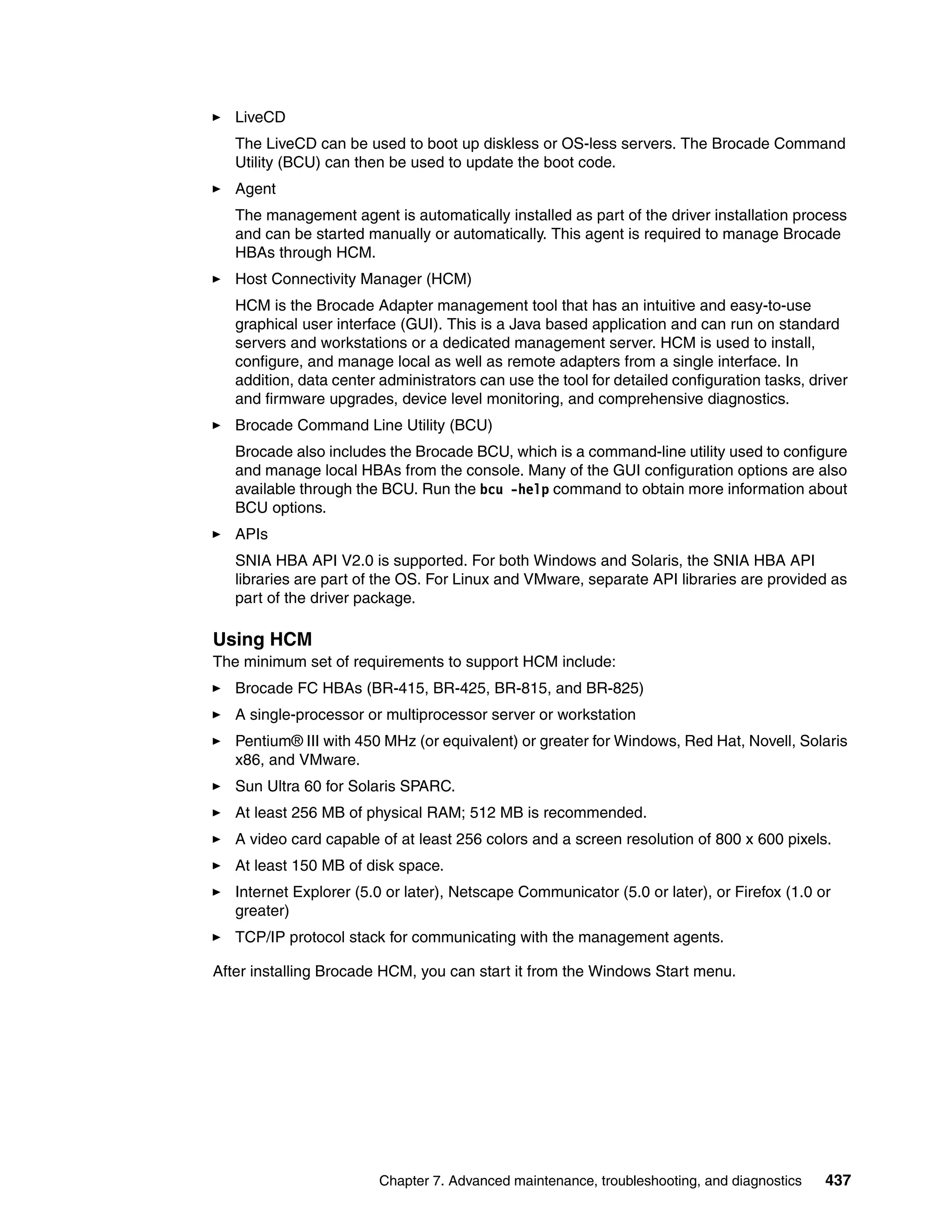 LiveCD
   The LiveCD can be used to boot up diskless or OS-less servers. The Brocade Command
   Utility (BCU) can then be used to update the boot code.
   Agent
   The management agent is automatically installed as part of the driver installation process
   and can be started manually or automatically. This agent is required to manage Brocade
   HBAs through HCM.
   Host Connectivity Manager (HCM)
   HCM is the Brocade Adapter management tool that has an intuitive and easy-to-use
   graphical user interface (GUI). This is a Java based application and can run on standard
   servers and workstations or a dedicated management server. HCM is used to install,
   configure, and manage local as well as remote adapters from a single interface. In
   addition, data center administrators can use the tool for detailed configuration tasks, driver
   and firmware upgrades, device level monitoring, and comprehensive diagnostics.
   Brocade Command Line Utility (BCU)
   Brocade also includes the Brocade BCU, which is a command-line utility used to configure
   and manage local HBAs from the console. Many of the GUI configuration options are also
   available through the BCU. Run the bcu -help command to obtain more information about
   BCU options.
   APIs
   SNIA HBA API V2.0 is supported. For both Windows and Solaris, the SNIA HBA API
   libraries are part of the OS. For Linux and VMware, separate API libraries are provided as
   part of the driver package.

Using HCM
The minimum set of requirements to support HCM include:
   Brocade FC HBAs (BR-415, BR-425, BR-815, and BR-825)
   A single-processor or multiprocessor server or workstation
   Pentium® III with 450 MHz (or equivalent) or greater for Windows, Red Hat, Novell, Solaris
   x86, and VMware.
   Sun Ultra 60 for Solaris SPARC.
   At least 256 MB of physical RAM; 512 MB is recommended.
   A video card capable of at least 256 colors and a screen resolution of 800 x 600 pixels.
   At least 150 MB of disk space.
   Internet Explorer (5.0 or later), Netscape Communicator (5.0 or later), or Firefox (1.0 or
   greater)
   TCP/IP protocol stack for communicating with the management agents.

After installing Brocade HCM, you can start it from the Windows Start menu.




                         Chapter 7. Advanced maintenance, troubleshooting, and diagnostics   437
 