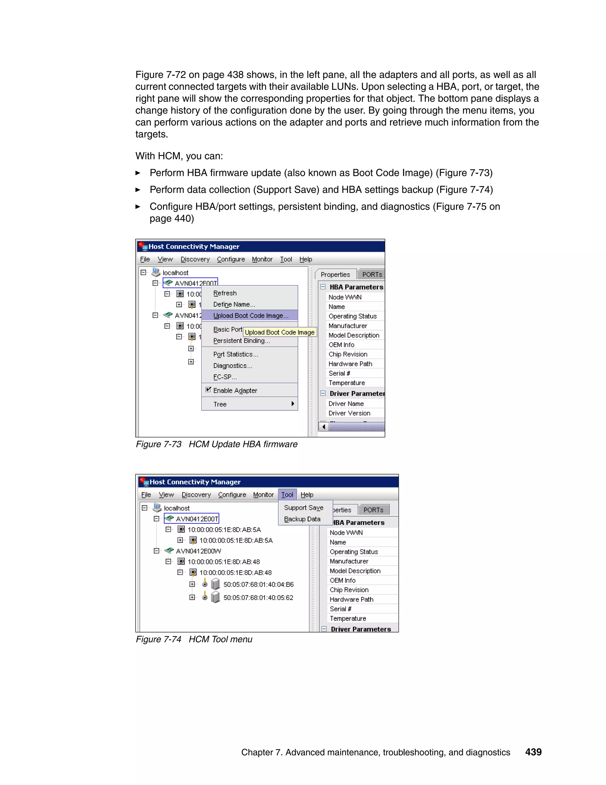 Figure 7-72 on page 438 shows, in the left pane, all the adapters and all ports, as well as all
current connected targets with their available LUNs. Upon selecting a HBA, port, or target, the
right pane will show the corresponding properties for that object. The bottom pane displays a
change history of the configuration done by the user. By going through the menu items, you
can perform various actions on the adapter and ports and retrieve much information from the
targets.

With HCM, you can:
   Perform HBA firmware update (also known as Boot Code Image) (Figure 7-73)
   Perform data collection (Support Save) and HBA settings backup (Figure 7-74)
   Configure HBA/port settings, persistent binding, and diagnostics (Figure 7-75 on
   page 440)




Figure 7-73 HCM Update HBA firmware




Figure 7-74 HCM Tool menu




                        Chapter 7. Advanced maintenance, troubleshooting, and diagnostics   439
 