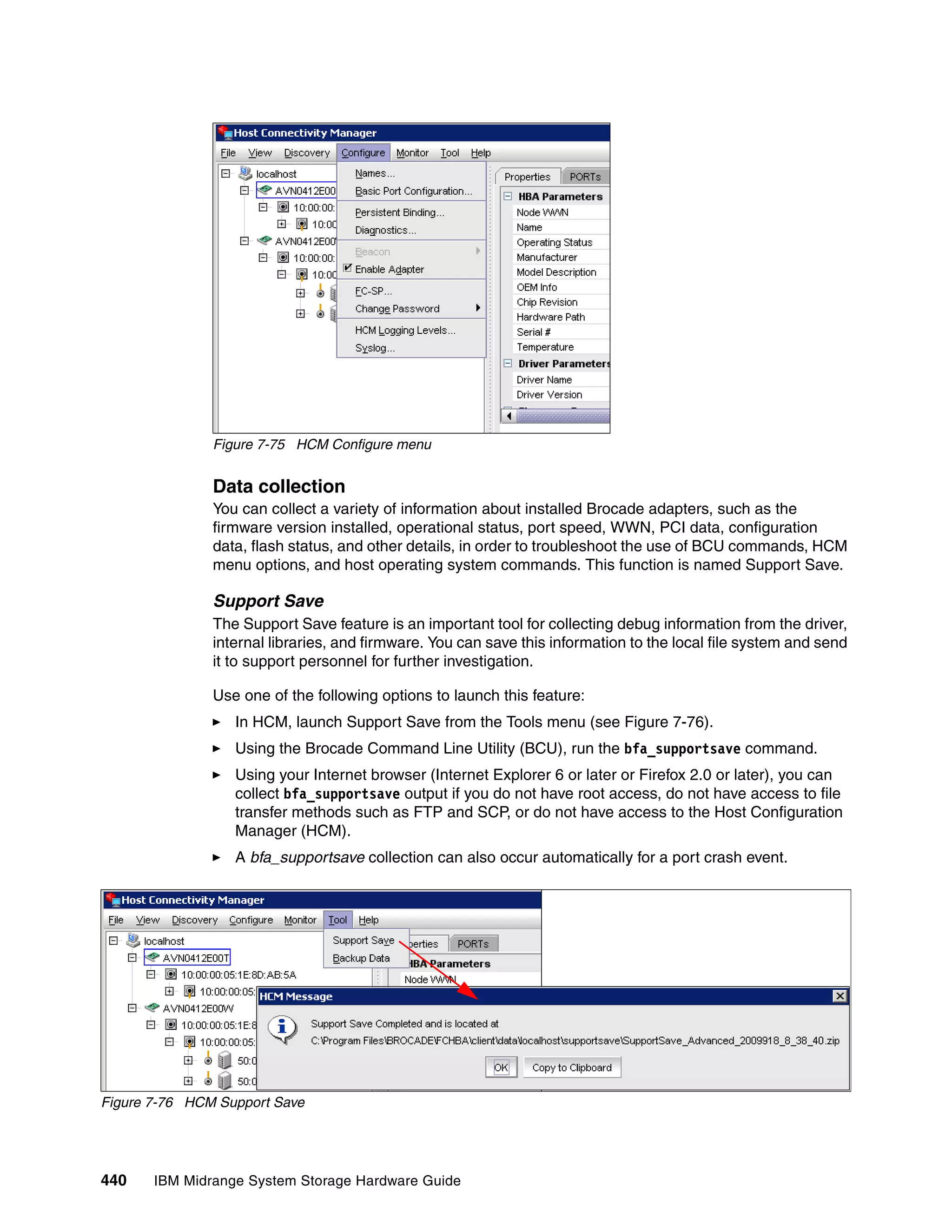 Figure 7-75 HCM Configure menu


               Data collection
               You can collect a variety of information about installed Brocade adapters, such as the
               firmware version installed, operational status, port speed, WWN, PCI data, configuration
               data, flash status, and other details, in order to troubleshoot the use of BCU commands, HCM
               menu options, and host operating system commands. This function is named Support Save.

               Support Save
               The Support Save feature is an important tool for collecting debug information from the driver,
               internal libraries, and firmware. You can save this information to the local file system and send
               it to support personnel for further investigation.

               Use one of the following options to launch this feature:
                  In HCM, launch Support Save from the Tools menu (see Figure 7-76).
                  Using the Brocade Command Line Utility (BCU), run the bfa_supportsave command.
                  Using your Internet browser (Internet Explorer 6 or later or Firefox 2.0 or later), you can
                  collect bfa_supportsave output if you do not have root access, do not have access to file
                  transfer methods such as FTP and SCP, or do not have access to the Host Configuration
                  Manager (HCM).
                  A bfa_supportsave collection can also occur automatically for a port crash event.




Figure 7-76 HCM Support Save




440    IBM Midrange System Storage Hardware Guide
 