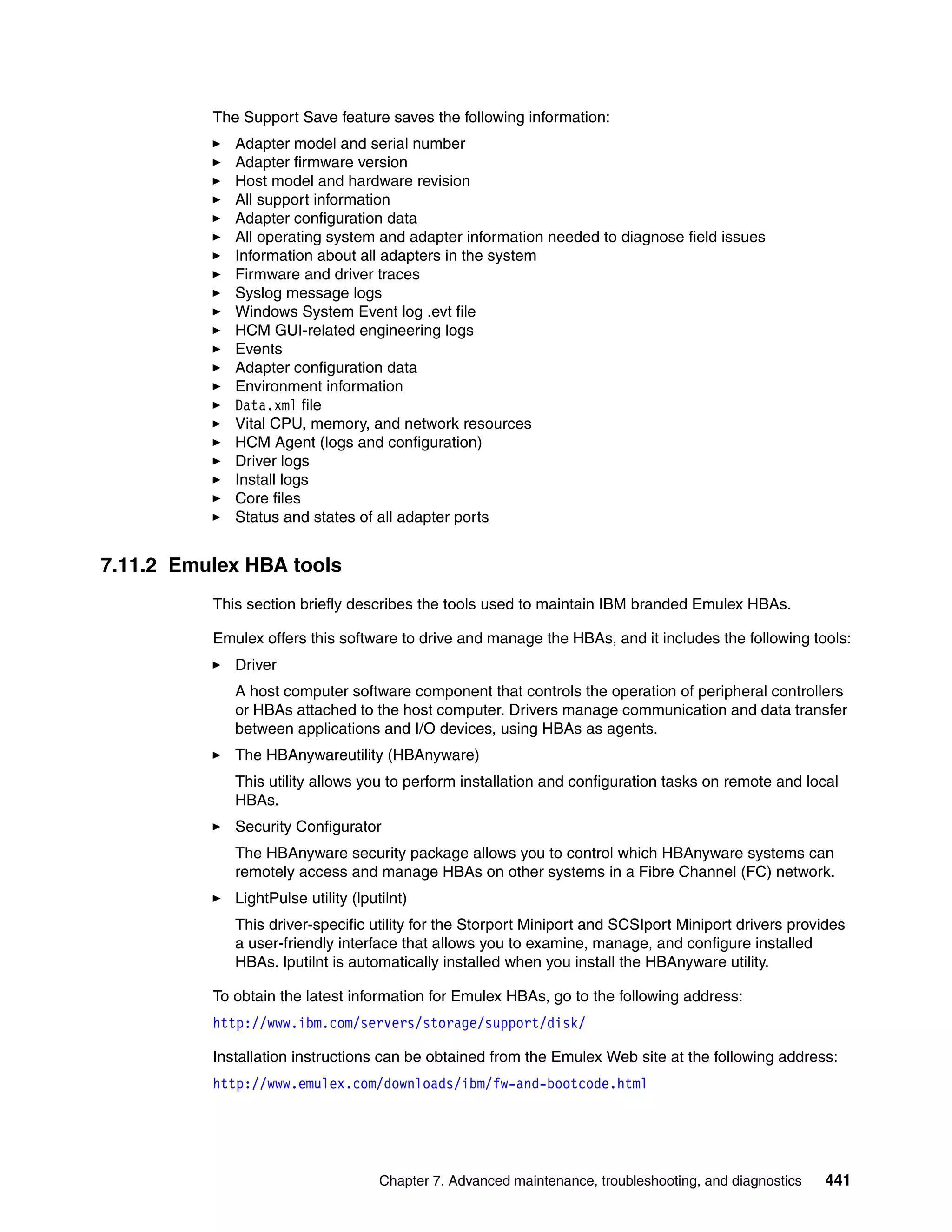 The Support Save feature saves the following information:
             Adapter model and serial number
             Adapter firmware version
             Host model and hardware revision
             All support information
             Adapter configuration data
             All operating system and adapter information needed to diagnose field issues
             Information about all adapters in the system
             Firmware and driver traces
             Syslog message logs
             Windows System Event log .evt file
             HCM GUI-related engineering logs
             Events
             Adapter configuration data
             Environment information
             Data.xml file
             Vital CPU, memory, and network resources
             HCM Agent (logs and configuration)
             Driver logs
             Install logs
             Core files
             Status and states of all adapter ports


7.11.2 Emulex HBA tools
          This section briefly describes the tools used to maintain IBM branded Emulex HBAs.

          Emulex offers this software to drive and manage the HBAs, and it includes the following tools:
             Driver
             A host computer software component that controls the operation of peripheral controllers
             or HBAs attached to the host computer. Drivers manage communication and data transfer
             between applications and I/O devices, using HBAs as agents.
             The HBAnywareutility (HBAnyware)
             This utility allows you to perform installation and configuration tasks on remote and local
             HBAs.
             Security Configurator
             The HBAnyware security package allows you to control which HBAnyware systems can
             remotely access and manage HBAs on other systems in a Fibre Channel (FC) network.
             LightPulse utility (lputilnt)
             This driver-specific utility for the Storport Miniport and SCSIport Miniport drivers provides
             a user-friendly interface that allows you to examine, manage, and configure installed
             HBAs. lputilnt is automatically installed when you install the HBAnyware utility.

          To obtain the latest information for Emulex HBAs, go to the following address:
          http://www.ibm.com/servers/storage/support/disk/

          Installation instructions can be obtained from the Emulex Web site at the following address:
          http://www.emulex.com/downloads/ibm/fw-and-bootcode.html




                                     Chapter 7. Advanced maintenance, troubleshooting, and diagnostics   441
 