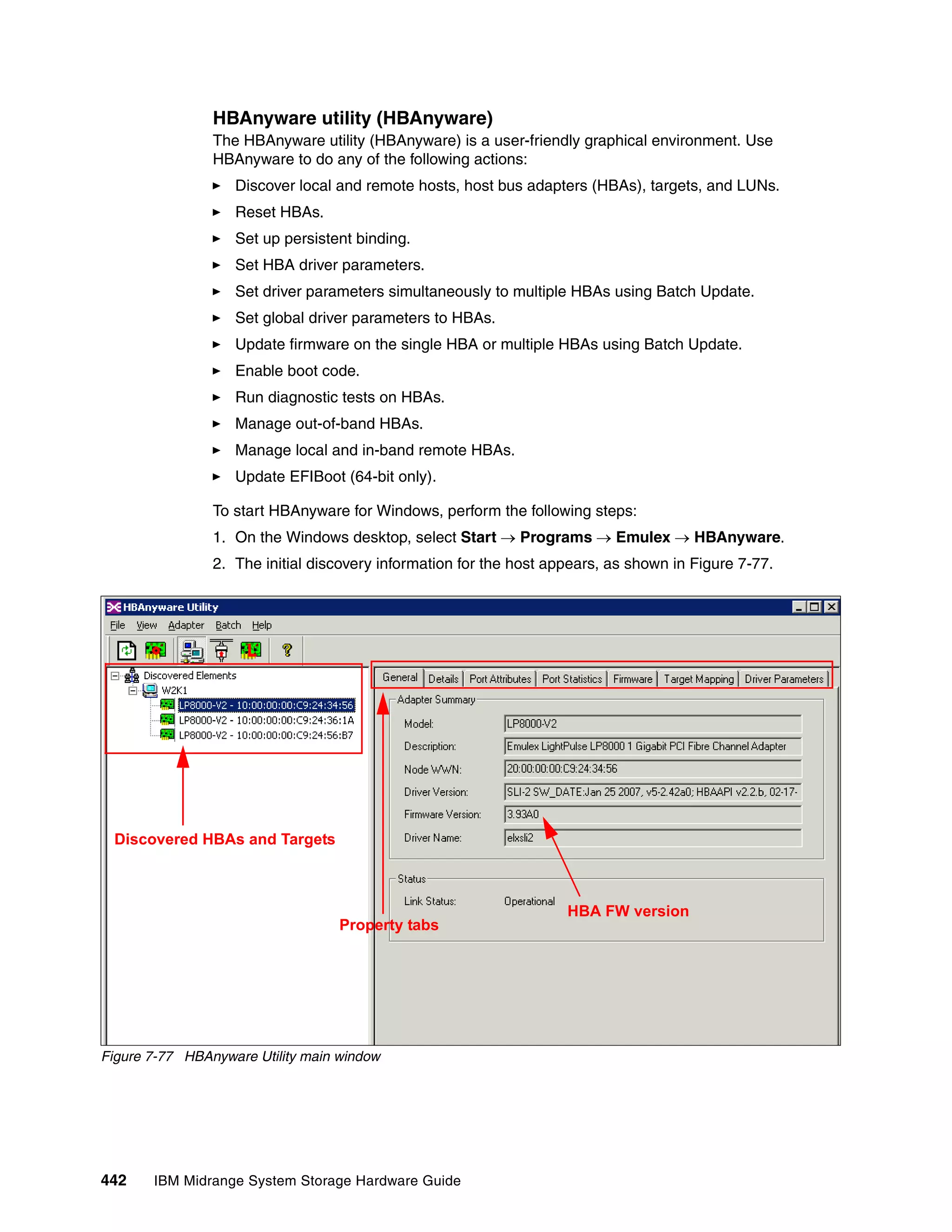 HBAnyware utility (HBAnyware)
                The HBAnyware utility (HBAnyware) is a user-friendly graphical environment. Use
                HBAnyware to do any of the following actions:
                   Discover local and remote hosts, host bus adapters (HBAs), targets, and LUNs.
                   Reset HBAs.
                   Set up persistent binding.
                   Set HBA driver parameters.
                   Set driver parameters simultaneously to multiple HBAs using Batch Update.
                   Set global driver parameters to HBAs.
                   Update firmware on the single HBA or multiple HBAs using Batch Update.
                   Enable boot code.
                   Run diagnostic tests on HBAs.
                   Manage out-of-band HBAs.
                   Manage local and in-band remote HBAs.
                   Update EFIBoot (64-bit only).

                To start HBAnyware for Windows, perform the following steps:
                1. On the Windows desktop, select Start  Programs  Emulex  HBAnyware.
                2. The initial discovery information for the host appears, as shown in Figure 7-77.




 Discovered HBAs and Targets



                                                                    HBA FW version
                                   Property tabs




Figure 7-77 HBAnyware Utility main window




442    IBM Midrange System Storage Hardware Guide
 