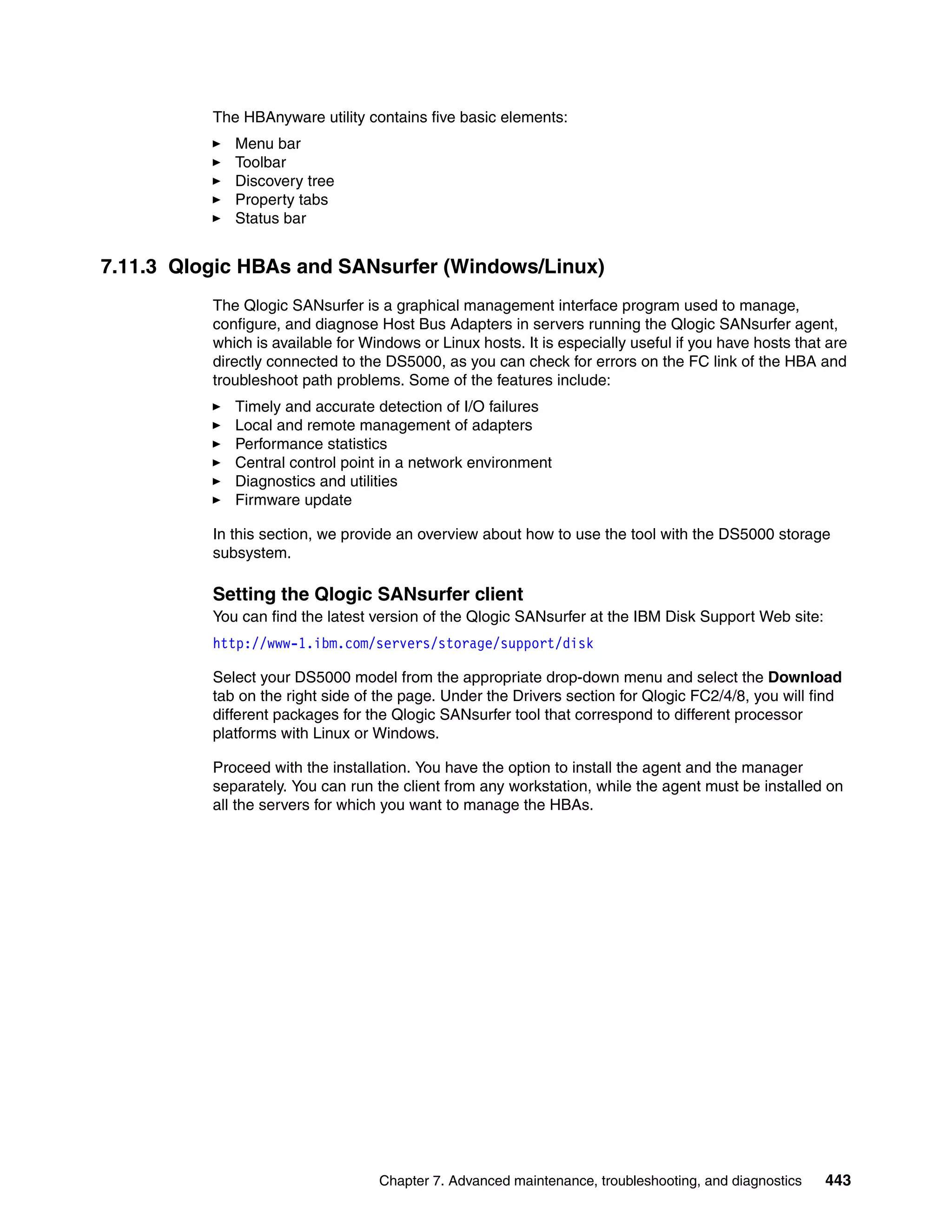The HBAnyware utility contains five basic elements:
             Menu bar
             Toolbar
             Discovery tree
             Property tabs
             Status bar


7.11.3 Qlogic HBAs and SANsurfer (Windows/Linux)
          The Qlogic SANsurfer is a graphical management interface program used to manage,
          configure, and diagnose Host Bus Adapters in servers running the Qlogic SANsurfer agent,
          which is available for Windows or Linux hosts. It is especially useful if you have hosts that are
          directly connected to the DS5000, as you can check for errors on the FC link of the HBA and
          troubleshoot path problems. Some of the features include:
             Timely and accurate detection of I/O failures
             Local and remote management of adapters
             Performance statistics
             Central control point in a network environment
             Diagnostics and utilities
             Firmware update

          In this section, we provide an overview about how to use the tool with the DS5000 storage
          subsystem.

          Setting the Qlogic SANsurfer client
          You can find the latest version of the Qlogic SANsurfer at the IBM Disk Support Web site:
          http://www-1.ibm.com/servers/storage/support/disk

          Select your DS5000 model from the appropriate drop-down menu and select the Download
          tab on the right side of the page. Under the Drivers section for Qlogic FC2/4/8, you will find
          different packages for the Qlogic SANsurfer tool that correspond to different processor
          platforms with Linux or Windows.

          Proceed with the installation. You have the option to install the agent and the manager
          separately. You can run the client from any workstation, while the agent must be installed on
          all the servers for which you want to manage the HBAs.




                                   Chapter 7. Advanced maintenance, troubleshooting, and diagnostics   443
 