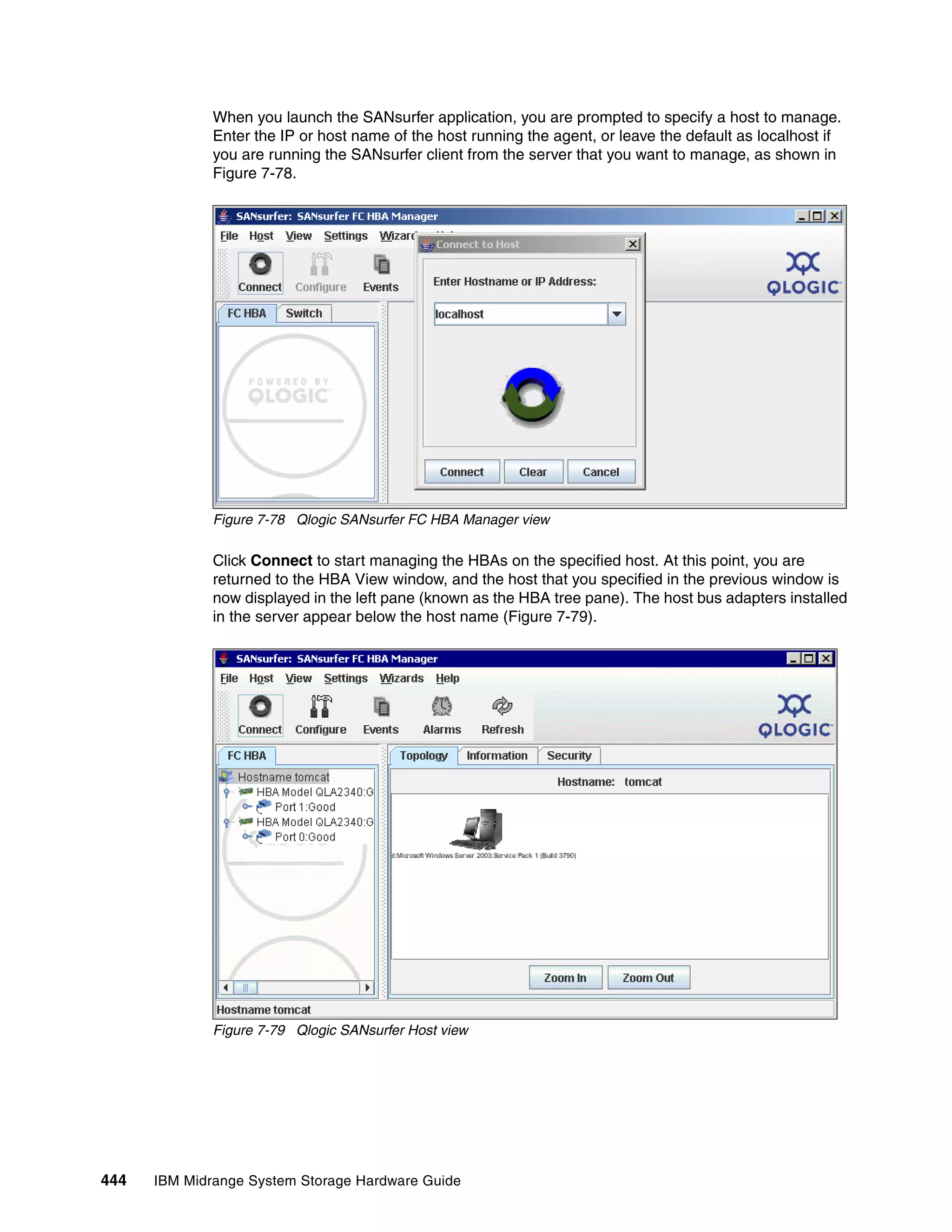 When you launch the SANsurfer application, you are prompted to specify a host to manage.
              Enter the IP or host name of the host running the agent, or leave the default as localhost if
              you are running the SANsurfer client from the server that you want to manage, as shown in
              Figure 7-78.




              Figure 7-78 Qlogic SANsurfer FC HBA Manager view

              Click Connect to start managing the HBAs on the specified host. At this point, you are
              returned to the HBA View window, and the host that you specified in the previous window is
              now displayed in the left pane (known as the HBA tree pane). The host bus adapters installed
              in the server appear below the host name (Figure 7-79).




              Figure 7-79 Qlogic SANsurfer Host view




444   IBM Midrange System Storage Hardware Guide
 