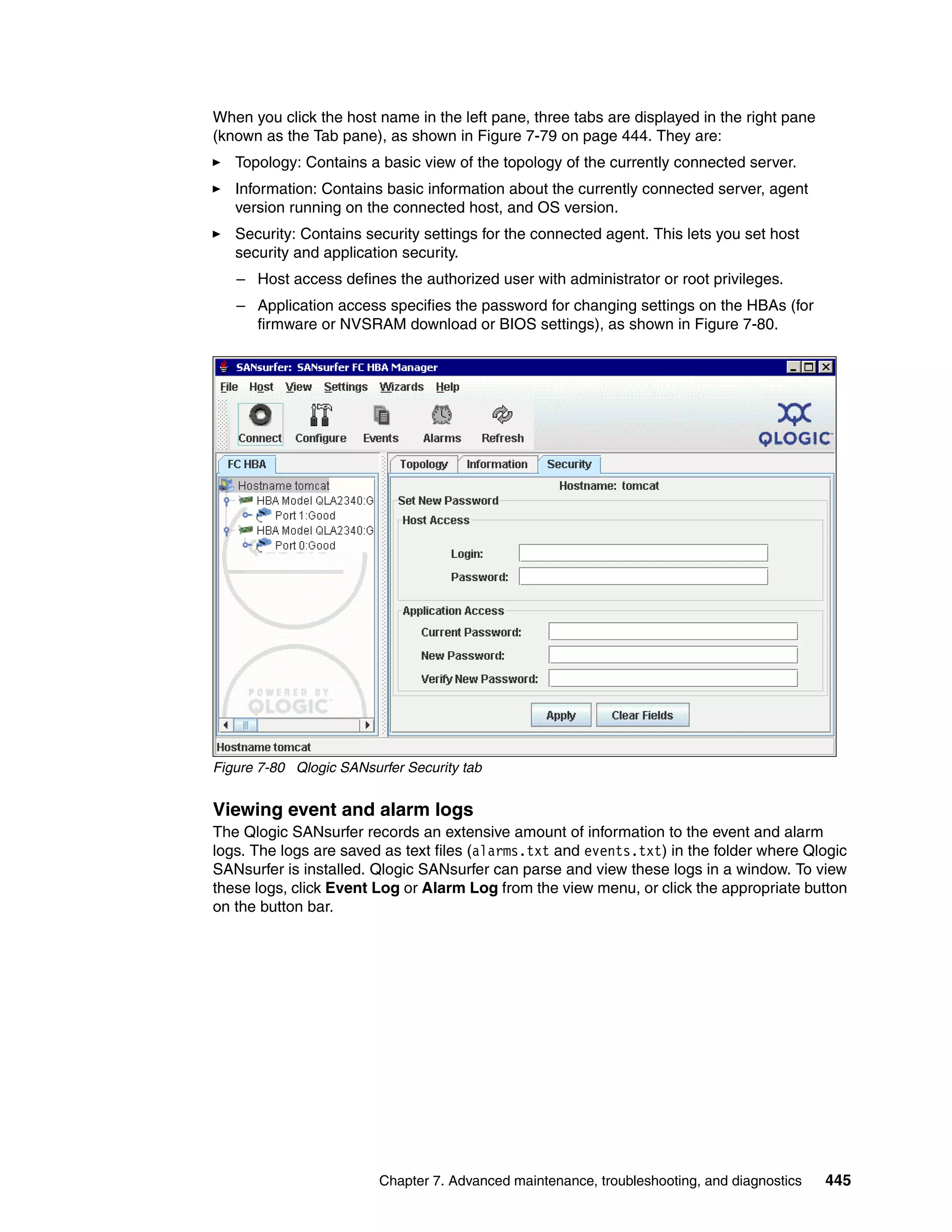 When you click the host name in the left pane, three tabs are displayed in the right pane
(known as the Tab pane), as shown in Figure 7-79 on page 444. They are:
   Topology: Contains a basic view of the topology of the currently connected server.
   Information: Contains basic information about the currently connected server, agent
   version running on the connected host, and OS version.
   Security: Contains security settings for the connected agent. This lets you set host
   security and application security.
   – Host access defines the authorized user with administrator or root privileges.
   – Application access specifies the password for changing settings on the HBAs (for
     firmware or NVSRAM download or BIOS settings), as shown in Figure 7-80.




Figure 7-80 Qlogic SANsurfer Security tab


Viewing event and alarm logs
The Qlogic SANsurfer records an extensive amount of information to the event and alarm
logs. The logs are saved as text files (alarms.txt and events.txt) in the folder where Qlogic
SANsurfer is installed. Qlogic SANsurfer can parse and view these logs in a window. To view
these logs, click Event Log or Alarm Log from the view menu, or click the appropriate button
on the button bar.




                         Chapter 7. Advanced maintenance, troubleshooting, and diagnostics   445
 