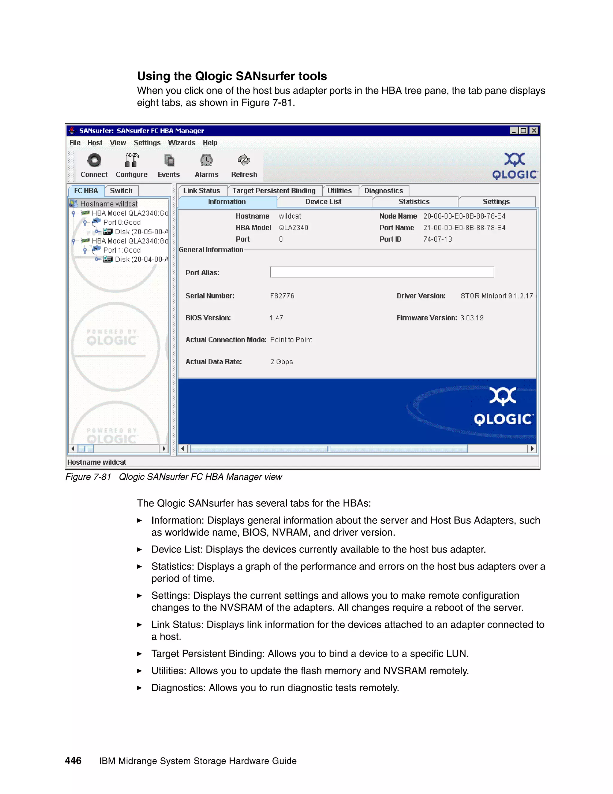 Using the Qlogic SANsurfer tools
               When you click one of the host bus adapter ports in the HBA tree pane, the tab pane displays
               eight tabs, as shown in Figure 7-81.




Figure 7-81 Qlogic SANsurfer FC HBA Manager view

               The Qlogic SANsurfer has several tabs for the HBAs:
                   Information: Displays general information about the server and Host Bus Adapters, such
                   as worldwide name, BIOS, NVRAM, and driver version.
                   Device List: Displays the devices currently available to the host bus adapter.
                   Statistics: Displays a graph of the performance and errors on the host bus adapters over a
                   period of time.
                   Settings: Displays the current settings and allows you to make remote configuration
                   changes to the NVSRAM of the adapters. All changes require a reboot of the server.
                   Link Status: Displays link information for the devices attached to an adapter connected to
                   a host.
                   Target Persistent Binding: Allows you to bind a device to a specific LUN.
                   Utilities: Allows you to update the flash memory and NVSRAM remotely.
                   Diagnostics: Allows you to run diagnostic tests remotely.




446    IBM Midrange System Storage Hardware Guide
 