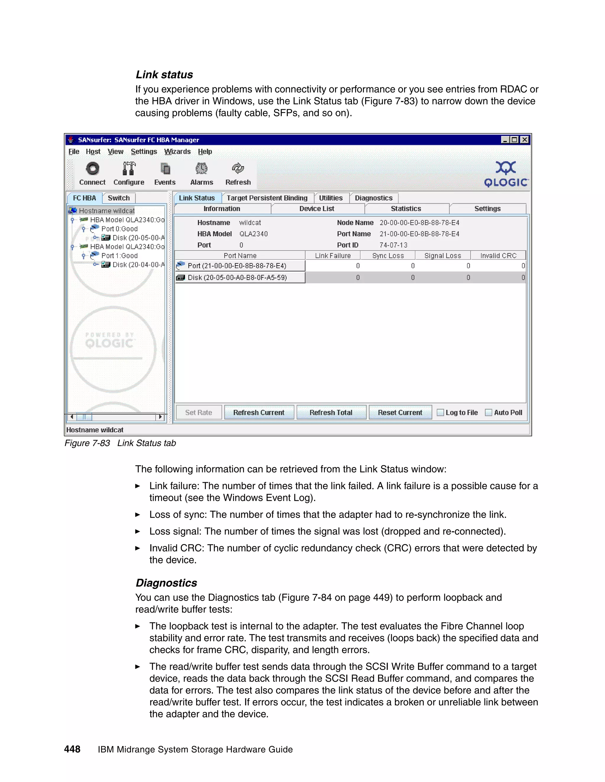 Link status
                 If you experience problems with connectivity or performance or you see entries from RDAC or
                 the HBA driver in Windows, use the Link Status tab (Figure 7-83) to narrow down the device
                 causing problems (faulty cable, SFPs, and so on).




Figure 7-83 Link Status tab

                 The following information can be retrieved from the Link Status window:
                    Link failure: The number of times that the link failed. A link failure is a possible cause for a
                    timeout (see the Windows Event Log).
                    Loss of sync: The number of times that the adapter had to re-synchronize the link.
                    Loss signal: The number of times the signal was lost (dropped and re-connected).
                    Invalid CRC: The number of cyclic redundancy check (CRC) errors that were detected by
                    the device.

                 Diagnostics
                 You can use the Diagnostics tab (Figure 7-84 on page 449) to perform loopback and
                 read/write buffer tests:
                    The loopback test is internal to the adapter. The test evaluates the Fibre Channel loop
                    stability and error rate. The test transmits and receives (loops back) the specified data and
                    checks for frame CRC, disparity, and length errors.
                    The read/write buffer test sends data through the SCSI Write Buffer command to a target
                    device, reads the data back through the SCSI Read Buffer command, and compares the
                    data for errors. The test also compares the link status of the device before and after the
                    read/write buffer test. If errors occur, the test indicates a broken or unreliable link between
                    the adapter and the device.


448     IBM Midrange System Storage Hardware Guide
 