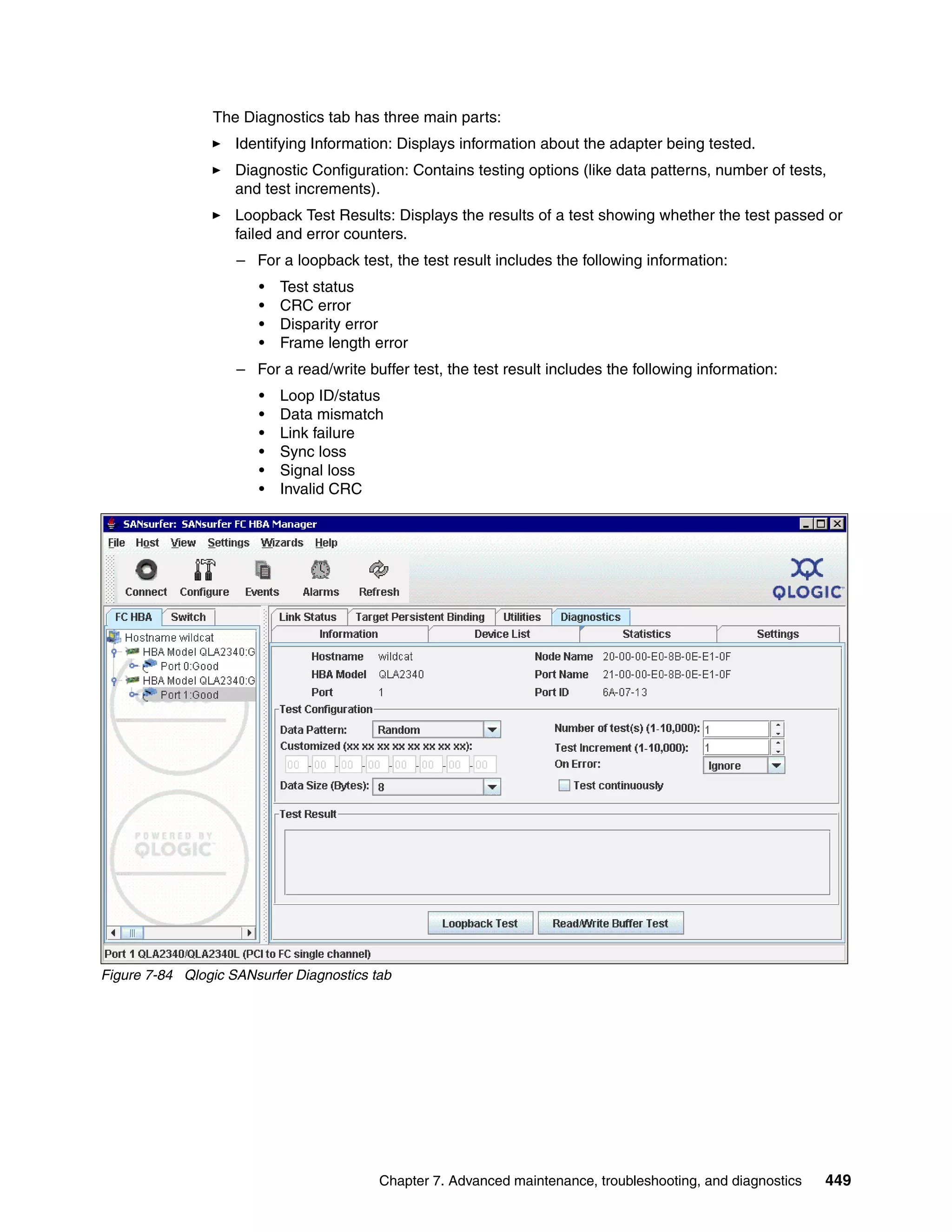 The Diagnostics tab has three main parts:
                    Identifying Information: Displays information about the adapter being tested.
                    Diagnostic Configuration: Contains testing options (like data patterns, number of tests,
                    and test increments).
                    Loopback Test Results: Displays the results of a test showing whether the test passed or
                    failed and error counters.
                    – For a loopback test, the test result includes the following information:
                       •   Test status
                       •   CRC error
                       •   Disparity error
                       •   Frame length error
                    – For a read/write buffer test, the test result includes the following information:
                       •   Loop ID/status
                       •   Data mismatch
                       •   Link failure
                       •   Sync loss
                       •   Signal loss
                       •   Invalid CRC




Figure 7-84 Qlogic SANsurfer Diagnostics tab




                                          Chapter 7. Advanced maintenance, troubleshooting, and diagnostics   449
 